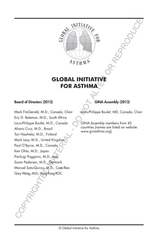 GLOBAL INITIATIVE
FOR ASTHMA
Board of Directors (2012)
Mark FitzGerald, M.D., Canada, Chair
Eric D. Bateman, M.D., South Africa
Louis-Philippe Boulet, M.D., Canada
Alvaro Cruz, M.D., Brazil
Tari Haahtela, M.D., Finland
Mark Levy, M.D., United Kingdom
Paul O’Byrne, M.D., Canada
Ken Ohta, M.D., Japan
Pierluigi Paggario, M.D., Italy
Soren Pedersen, M.D., Denmark
Manuel Soto-Quiroz, M.D., Costa Rica
Gary Wong, M.D., Hong Kong ROC
GINA Assembly (2012)
Louis-Philippe Boulet, MD, Canada, Chair
GINA Assembly members from 45
countries (names are listed on website:
www.ginasthma.org)
®®
© Global Initiative for Asthma
COPYRIGHTED
MATERIAL-DO
NOTALTER
OR
REPRODUCE
 