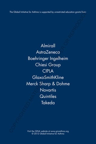 The Global Initiative for Asthma is supported by unrestricted education grants from:
Visit the GINA website at www.ginasthma.org
© 2012 Global Initiative for Asthma
Almirall
AstraZeneca
Boehringer Ingelheim
Chiesi Group
CIPLA
GlaxoSmithKline
Merck Sharp & Dohme
Novartis
Quintiles
Takeda
COPYRIGHTED
MATERIAL-DO
NOTALTER
OR
REPRODUCE
 