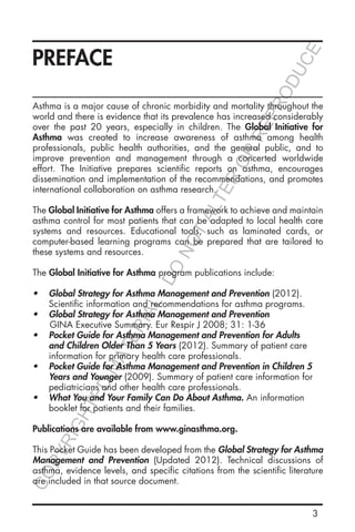 3
PREFACE
Asthma is a major cause of chronic morbidity and mortality throughout the
world and there is evidence that its prevalence has increased considerably
over the past 20 years, especially in children. The Global Initiative for
Asthma was created to increase awareness of asthma among health
professionals, public health authorities, and the general public, and to
improve prevention and management through a concerted worldwide
effort. The Initiative prepares scientific reports on asthma, encourages
dissemination and implementation of the recommendations, and promotes
international collaboration on asthma research.
The Global Initiative for Asthma offers a framework to achieve and maintain
asthma control for most patients that can be adapted to local health care
systems and resources. Educational tools, such as laminated cards, or
computer-based learning programs can be prepared that are tailored to
these systems and resources.
The Global Initiative for Asthma program publications include:
•	 Global Strategy for Asthma Management and Prevention (2012).
Scientific information and recommendations for asthma programs.
•	 Global Strategy for Asthma Management and Prevention
	 GINA Executive Summary. Eur Respir J 2008; 31: 1-36
•	 Pocket Guide for Asthma Management and Prevention for Adults
and Children Older Than 5 Years (2012). Summary of patient care
information for primary health care professionals.
•	 Pocket Guide for Asthma Management and Prevention in Children 5
Years and Younger (2009). Summary of patient care information for
pediatricians and other health care professionals.
•	 What You and Your Family Can Do About Asthma. An information
booklet for patients and their families.
Publications are available from www.ginasthma.org.
This Pocket Guide has been developed from the Global Strategy for Asthma
Management and Prevention (Updated 2012). Technical discussions of
asthma, evidence levels, and specific citations from the scientific literature
are included in that source document.
COPYRIGHTED
MATERIAL-DO
NOTALTER
OR
REPRODUCE
 