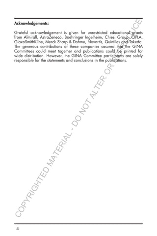 4
Acknowledgements:
Grateful acknowledgement is given for unrestricted educational grants
from Almirall, AstraZeneca, Boehringer Ingelheim, Chiesi Group, CIPLA,
GlaxoSmithKline, Merck Sharp & Dohme, Novartis, Quintiles and Takeda.
The generous contributions of these companies assured that the GINA
Committees could meet together and publications could be printed for
wide distribution. However, the GINA Committee participants are solely
responsible for the statements and conclusions in the publications.
COPYRIGHTED
MATERIAL-DO
NOTALTER
OR
REPRODUCE
 