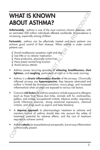 5
WHAT IS KNOWN
ABOUT ASTHMA?
Unfortunately…asthma is one of the most common chronic diseases, with
an estimated 300 million individuals affected worldwide. Its prevalence is
increasing, especially among children.
Fortunately…asthma can be effectively treated and most patients can
achieve good control of their disease. When asthma is under control
patients can:
√√ Avoid troublesome symptoms night and day
√√ Use little or no reliever medication
√√ Have productive, physically active lives
√√ Have (near) normal lung function
√√ Avoid serious attacks
•	 Asthma causes recurring episodes of wheezing, breathlessness, chest
tightness, and coughing, particularly at night or in the early morning.
•	 Asthma is a chronic inflammatory disorder of the airways. Chronically
inflamed airways are hyperresponsive; they become obstructed and
airflow is limited (by bronchoconstriction, mucus plugs, and increased
inflammation) when airways are exposed to various risk factors.
•	 Common risk factors for asthma symptoms include exposure to allergens
(such as those from house dust mites, animals with fur, cockroaches,
pollens, and molds), occupational irritants, tobacco smoke, respiratory
(viral) infections, exercise, strong emotional expressions, chemical
irritants, and drugs (such as aspirin and beta blockers).
•	 A stepwise approach to pharmacologic treatment to achieve and
maintain control of asthma should take into account the safety of
treatment, potential for adverse effects, and the cost of treatment
required to achieve control.
•	 Asthma attacks (or exacerbations) are episodic, but airway inflammation
is chronically present.
COPYRIGHTED
MATERIAL-DO
NOTALTER
OR
REPRODUCE
 