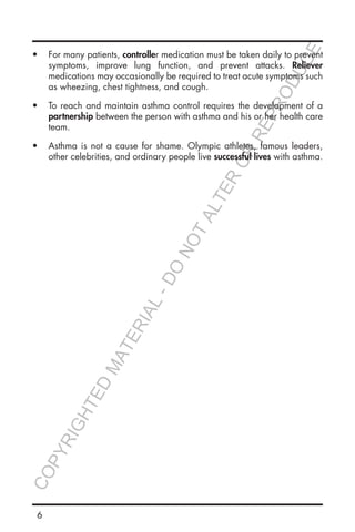6
•	 For many patients, controller medication must be taken daily to prevent
symptoms, improve lung function, and prevent attacks. Reliever
medications may occasionally be required to treat acute symptoms such
as wheezing, chest tightness, and cough.
•	 To reach and maintain asthma control requires the development of a
partnership between the person with asthma and his or her health care
team.
•	 Asthma is not a cause for shame. Olympic athletes, famous leaders,
other celebrities, and ordinary people live successful lives with asthma.
COPYRIGHTED
MATERIAL-DO
NOTALTER
OR
REPRODUCE
 
