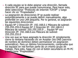    A cada equipo se le debe asignar una dirección, llamada
    dirección IP, para que pueda comunicarse. Para hacer esto,
    debe seleccionar "Protocolo de Internet TCP/IP" y luego
    hacer clic en "Propiedades".
   La asignación de direcciones IP se puede realizar
    automáticamente o se puede definir manualmente, algo
    preferible en una LAN pequeña. Por lo general, se asignarán
    las siguientes direcciones:
   Equipo Nº 2 Dirección IP: 192.168.0.1 Máscara de subred:
    255.255.255.0 Equipo Nº 2 Dirección IP: 192.168.0.2
    Máscara de subred: 255.255.255.0 ... Equipo Nº xxx
    Dirección IP: 192.168.0.xxx Máscara de subred:
    255.255.255.0
   Una vez que se haya asignado la dirección IP, simplemente
    cierre la ventana haciendo clic en Aceptar (los DNS [servicio
    de nombre de dominio] deben permanecer en asignación
    automática). Para un óptimo funcionamiento, compruebe que
    los equipos en red forman parte de un mismo grupo de
    trabajo. Para esto, haga clic con el botón secundario en Mi PC
    y seleccione "Propiedades".
 