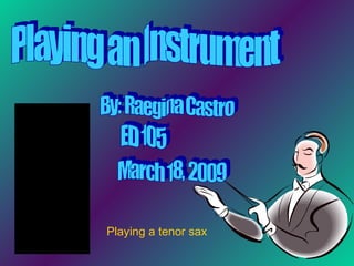 Playing an Instrument By: Raegina Castro ED 105 March 18, 2009 Playing a tenor sax 