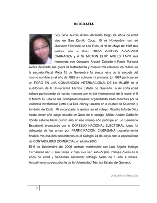 7
BIOGRAFIA
Soy Gina Aurora Aviles Alvarado tengo 24 años de edad
vivo en San Camilo Coop. 15 de Noviembre nací en
Quevedo Provincia de Los Ríos, el 16 de Mayo de 1988 mis
padres son la Sra.: ROSA JUSTINA ALVARADO
CARRANZA y el Sr MILTON ELOY AVILES TAPIA mis
hermanas son Consuelo Araceli Caicedo y Paola Maricela
Aviles Alvarado, me gusta el teatro danza y música mis estudios los realice en
la escuela Fiscal Mixta 15 de Noviembre fui electa reina de la escuela del
mismo nombre en el año de 1999 ahí culmine mi primaria. En 1997 participe en
un FORO EN UNA CONVENCION INTERNACIONAL DE LA MUJER en el
auditórium de la Universidad Técnica Estatal de Quevedo a mi corta edad
estuve participando de varias marchas por el día internacional de la mujer el 8
d Marzo fui una de las principales mujeres organizando esas marchas por la
violencia intrafamiliar junto a la Dra. Nancy Lozano en la ciudad de Quevedo y
también de Quito Mi secundaria la realice en el colegio Nicolás Infante Díaz
hasta tercer año, luego estudie en Quito en el colegio Militar Abdón Calderón
donde estudie hasta quinto año en ese mismo año participe en un Seminario
Estudiantil organizado por el CONSEJO NACIONAL ELECTORAL luego fui
delegada de las urnas por PARTICIPACION CIUDADANA posteriormente
finalice mis estudios secundarios en el Colegio 24 de Mayo con la especialidad
de CONTABILIDAD COMERCIAL en el año 2005.
El 6 de Septiembre del 2006 contraje matrimonio con Luis Argelis Intriago
Fernández con el cual tengo 2 hijos que son JahirArgelis Intriago Aviles de 5
años de edad y Sebastián Alexander Intriago Aviles de 1 año 4 meses.
Actualmente soy estudiante de la Universidad Técnica Estatal de Quevedo
Gina Aviles de Intriago 2013
 