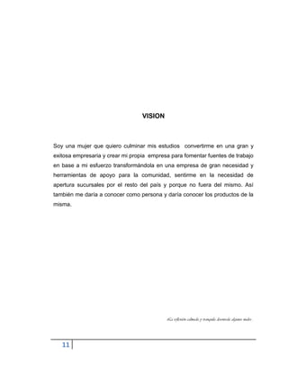11
VISION
Soy una mujer que quiero culminar mis estudios convertirme en una gran y
exitosa empresaria y crear mi propia empresa para fomentar fuentes de trabajo
en base a mi esfuerzo transformándola en una empresa de gran necesidad y
herramientas de apoyo para la comunidad, sentirme en la necesidad de
apertura sucursales por el resto del país y porque no fuera del mismo. Así
también me daría a conocer como persona y daría conocer los productos de la
misma.
La reflexión calmada y tranquila desenreda algunos nudos…
 