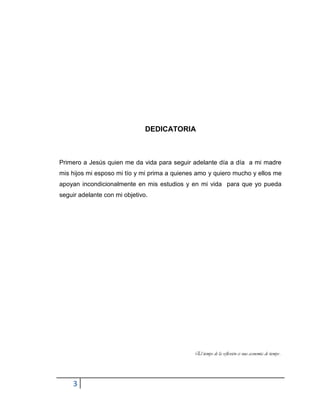 3
DEDICATORIA
Primero a Jesús quien me da vida para seguir adelante día a día a mi madre
mis hijos mi esposo mi tío y mi prima a quienes amo y quiero mucho y ellos me
apoyan incondicionalmente en mis estudios y en mi vida para que yo pueda
seguir adelante con mi objetivo.
El tiempo de la reflexión es una economía de tiempo…
 