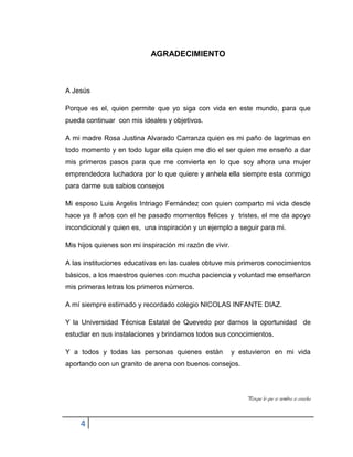 4
AGRADECIMIENTO
A Jesús
Porque es el, quien permite que yo siga con vida en este mundo, para que
pueda continuar con mis ideales y objetivos.
A mi madre Rosa Justina Alvarado Carranza quien es mi paño de lagrimas en
todo momento y en todo lugar ella quien me dio el ser quien me enseño a dar
mis primeros pasos para que me convierta en lo que soy ahora una mujer
emprendedora luchadora por lo que quiere y anhela ella siempre esta conmigo
para darme sus sabios consejos
Mi esposo Luis Argelis Intriago Fernández con quien comparto mi vida desde
hace ya 8 años con el he pasado momentos felices y tristes, el me da apoyo
incondicional y quien es, una inspiración y un ejemplo a seguir para mi.
Mis hijos quienes son mi inspiración mi razón de vivir.
A las instituciones educativas en las cuales obtuve mis primeros conocimientos
básicos, a los maestros quienes con mucha paciencia y voluntad me enseñaron
mis primeras letras los primeros números.
A mí siempre estimado y recordado colegio NICOLAS INFANTE DIAZ.
Y la Universidad Técnica Estatal de Quevedo por darnos la oportunidad de
estudiar en sus instalaciones y brindarnos todos sus conocimientos.
Y a todos y todas las personas quienes están y estuvieron en mi vida
aportando con un granito de arena con buenos consejos.
Porque lo que se siembra se cosecha
 