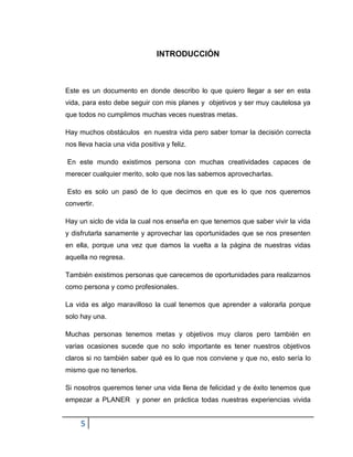 5
INTRODUCCIÓN
Este es un documento en donde describo lo que quiero llegar a ser en esta
vida, para esto debe seguir con mis planes y objetivos y ser muy cautelosa ya
que todos no cumplimos muchas veces nuestras metas.
Hay muchos obstáculos en nuestra vida pero saber tomar la decisión correcta
nos lleva hacia una vida positiva y feliz.
En este mundo existimos persona con muchas creatividades capaces de
merecer cualquier merito, solo que nos las sabemos aprovecharlas.
Esto es solo un pasó de lo que decimos en que es lo que nos queremos
convertir.
Hay un siclo de vida la cual nos enseña en que tenemos que saber vivir la vida
y disfrutarla sanamente y aprovechar las oportunidades que se nos presenten
en ella, porque una vez que damos la vuelta a la página de nuestras vidas
aquella no regresa.
También existimos personas que carecemos de oportunidades para realizarnos
como persona y como profesionales.
La vida es algo maravilloso la cual tenemos que aprender a valorarla porque
solo hay una.
Muchas personas tenemos metas y objetivos muy claros pero también en
varias ocasiones sucede que no solo importante es tener nuestros objetivos
claros si no también saber qué es lo que nos conviene y que no, esto sería lo
mismo que no tenerlos.
Si nosotros queremos tener una vida llena de felicidad y de éxito tenemos que
empezar a PLANER y poner en práctica todas nuestras experiencias vivida
 