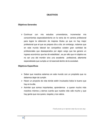 8
OBJETIVOS
Objetivos Generales
 Continuar con mis estudios universitarios, incrementar mis
conocimientos especializándome en la rama de mi carrera profesional
para lograr la obtención de mejores títulos ya que no hay mejor
profesional que el que se prepara día a día; sin embargo, notamos que
en este mundo laboral tan competitivo existen gran cantidad de
profesionales que desesperados por algún cargo que les genere un
ingreso económico que les dé estabilidad , es por ello que mi objetivo es
no ser una del montón sino una excelente profesional, altamente
especializada que cumpla un rol esencial dentro de la sociedad.
Objetivos Específicos
 Saber que nosotros estamos en este mundo con un propósito que no
debemos dejar de cumplir.
 Hacer un proyecto de vida donde estén inculcados todos lo bueno que
hay en la ella.
 Asimilar que somos importantes, aprendernos a querer mucho más
nosotros mismos y darnos cuenta que nuestra vida vale mucho y que
hay gente que nos quiere, respeta y nos valora.
Cuando pensamos que no importamos siempre hay una mano amiga…
 