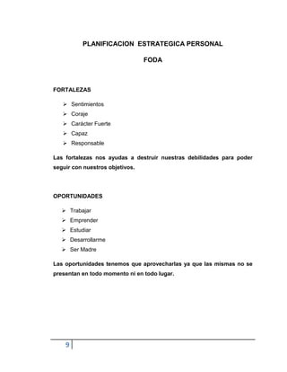 9
PLANIFICACION ESTRATEGICA PERSONAL
FODA
FORTALEZAS
 Sentimientos
 Coraje
 Carácter Fuerte
 Capaz
 Responsable
Las fortalezas nos ayudas a destruir nuestras debilidades para poder
seguir con nuestros objetivos.
OPORTUNIDADES
 Trabajar
 Emprender
 Estudiar
 Desarrollarme
 Ser Madre
Las oportunidades tenemos que aprovecharlas ya que las mismas no se
presentan en todo momento ni en todo lugar.
 