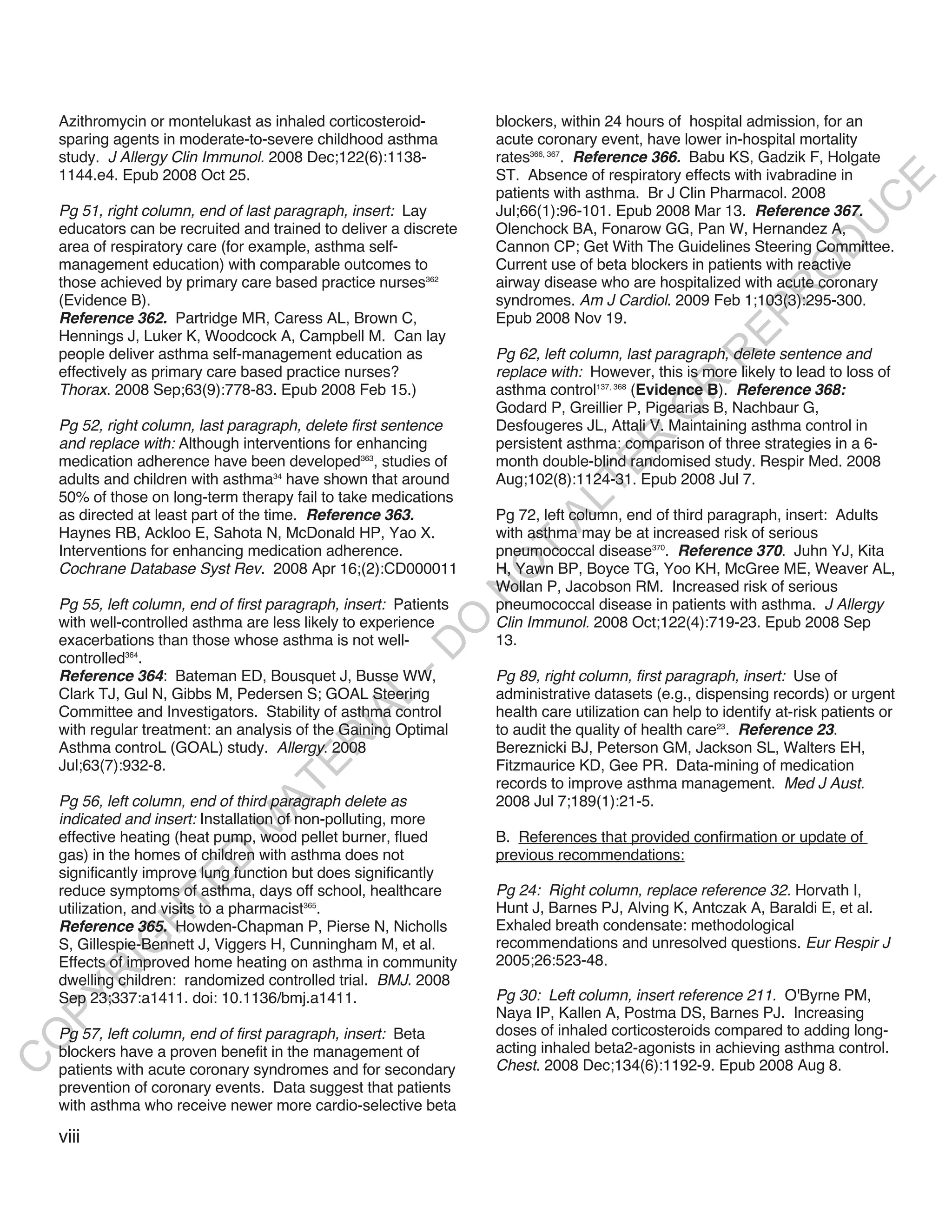 Azithromycin or montelukast as inhaled corticosteroid-         blockers, within 24 hours of hospital admission, for an
    sparing agents in moderate-to-severe childhood asthma          acute coronary event, have lower in-hospital mortality
    study. J Allergy Clin Immunol. 2008 Dec;122(6):1138-           rates366, 367. Reference 366. Babu KS, Gadzik F, Holgate
    1144.e4. Epub 2008 Oct 25.                                     ST. Absence of respiratory effects with ivabradine in




                                                                                                                           E
                                                                   patients with asthma. Br J Clin Pharmacol. 2008




                                                                                                                          C
    Pg 51, right column, end of last paragraph, insert: Lay        Jul;66(1):96-101. Epub 2008 Mar 13. Reference 367.




                                                                                                                         U
    educators can be recruited and trained to deliver a discrete   Olenchock BA, Fonarow GG, Pan W, Hernandez A,




                                                                                                                  D
    area of respiratory care (for example, asthma self-            Cannon CP; Get With The Guidelines Steering Committee.
    management education) with comparable outcomes to              Current use of beta blockers in patients with reactive




                                                                                                                 O
    those achieved by primary care based practice nurses362        airway disease who are hospitalized with acute coronary




                                                                                                              R
    (Evidence B).                                                  syndromes. Am J Cardiol. 2009 Feb 1;103(3):295-300.




                                                                                                       EP
    Reference 362. Partridge MR, Caress AL, Brown C,               Epub 2008 Nov 19.
    Hennings J, Luker K, Woodcock A, Campbell M. Can lay
    people deliver asthma self-management education as             Pg 62, left column, last paragraph, delete sentence and




                                                                                                    R
    effectively as primary care based practice nurses?             replace with: However, this is more likely to lead to loss of




                                                                                            R
    Thorax. 2008 Sep;63(9):778-83. Epub 2008 Feb 15.)              asthma control137, 368 (Evidence B). Reference 368:
                                                                   Godard P, Greillier P, Pigearias B, Nachbaur G,




                                                                                           O
    Pg 52, right column, last paragraph, delete first sentence     Desfougeres JL, Attali V. Maintaining asthma control in




                                                                                  R
    and replace with: Although interventions for enhancing         persistent asthma: comparison of three strategies in a 6-
    medication adherence have been developed363, studies of        month double-blind randomised study. Respir Med. 2008




                                                                               TE
    adults and children with asthma34 have shown that around       Aug;102(8):1124-31. Epub 2008 Jul 7.
    50% of those on long-term therapy fail to take medications



                                                                         AL
    as directed at least part of the time. Reference 363.          Pg 72, left column, end of third paragraph, insert: Adults
    Haynes RB, Ackloo E, Sahota N, McDonald HP, Yao X.             with asthma may be at increased risk of serious
    Interventions for enhancing medication adherence.               T
                                                                   pneumococcal disease370. Reference 370. Juhn YJ, Kita
                                                                   O
    Cochrane Database Syst Rev. 2008 Apr 16;(2):CD000011           H, Yawn BP, Boyce TG, Yoo KH, McGree ME, Weaver AL,
                                                                   Wollan P, Jacobson RM. Increased risk of serious
                                                                   N

    Pg 55, left column, end of first paragraph, insert: Patients   pneumococcal disease in patients with asthma. J Allergy
    with well-controlled asthma are less likely to experience      Clin Immunol. 2008 Oct;122(4):719-23. Epub 2008 Sep
                                                         O


    exacerbations than those whose asthma is not well-             13.
                                                       -D




    controlled364.
    Reference 364: Bateman ED, Bousquet J, Busse WW,               Pg 89, right column, first paragraph, insert: Use of
    Clark TJ, Gul N, Gibbs M, Pedersen S; GOAL Steering            administrative datasets (e.g., dispensing records) or urgent
                                              L




    Committee and Investigators. Stability of asthma control       health care utilization can help to identify at-risk patients or
                                            IA




    with regular treatment: an analysis of the Gaining Optimal     to audit the quality of health care23. Reference 23.
                                           R




    Asthma controL (GOAL) study. Allergy. 2008                     Bereznicki BJ, Peterson GM, Jackson SL, Walters EH,
                                     E




    Jul;63(7):932-8.                                               Fitzmaurice KD, Gee PR. Data-mining of medication
                                                                   records to improve asthma management. Med J Aust.
                                  AT




    Pg 56, left column, end of third paragraph delete as           2008 Jul 7;189(1):21-5.
    indicated and insert: Installation of non-polluting, more
                              M




    effective heating (heat pump, wood pellet burner, flued        B. References that provided confirmation or update of
    gas) in the homes of children with asthma does not             previous recommendations:
                     D




    significantly improve lung function but does significantly
                   TE




    reduce symptoms of asthma, days off school, healthcare         Pg 24: Right column, replace reference 32. Horvath I,
    utilization, and visits to a pharmacist365.                    Hunt J, Barnes PJ, Alving K, Antczak A, Baraldi E, et al.
                H




    Reference 365. Howden-Chapman P, Pierse N, Nicholls            Exhaled breath condensate: methodological
                                                                   recommendations and unresolved questions. Eur Respir J
           IG




    S, Gillespie-Bennett J, Viggers H, Cunningham M, et al.
    Effects of improved home heating on asthma in community        2005;26:523-48.
           R




    dwelling children: randomized controlled trial. BMJ. 2008
                                                                   Pg 30: Left column, insert reference 211. O'Byrne PM,
PY




    Sep 23;337:a1411. doi: 10.1136/bmj.a1411.
                                                                   Naya IP, Kallen A, Postma DS, Barnes PJ. Increasing
    Pg 57, left column, end of first paragraph, insert: Beta       doses of inhaled corticosteroids compared to adding long-
O




    blockers have a proven benefit in the management of            acting inhaled beta2-agonists in achieving asthma control.
C




    patients with acute coronary syndromes and for secondary       Chest. 2008 Dec;134(6):1192-9. Epub 2008 Aug 8.
    prevention of coronary events. Data suggest that patients
    with asthma who receive newer more cardio-selective beta

    viii
 