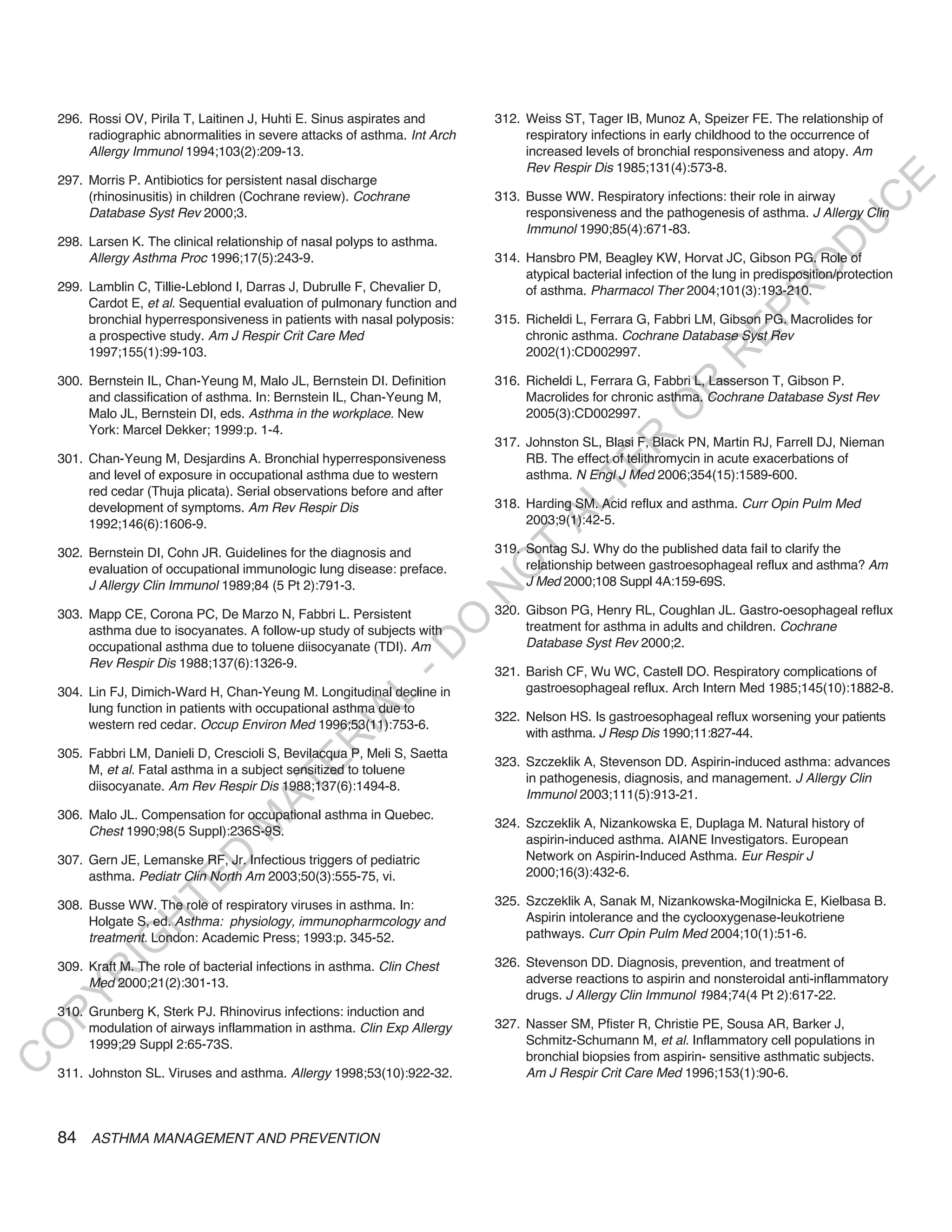 296. Rossi OV, Pirila T, Laitinen J, Huhti E. Sinus aspirates and       312. Weiss ST, Tager IB, Munoz A, Speizer FE. The relationship of
         radiographic abnormalities in severe attacks of asthma. Int Arch        respiratory infections in early childhood to the occurrence of
         Allergy Immunol 1994;103(2):209-13.                                     increased levels of bronchial responsiveness and atopy. Am
                                                                                 Rev Respir Dis 1985;131(4):573-8.
    297. Morris P. Antibiotics for persistent nasal discharge




                                                                                                                                            E
         (rhinosinusitis) in children (Cochrane review). Cochrane           313. Busse WW. Respiratory infections: their role in airway




                                                                                                                                           C
         Database Syst Rev 2000;3.                                               responsiveness and the pathogenesis of asthma. J Allergy Clin




                                                                                                                                          U
                                                                                 Immunol 1990;85(4):671-83.
    298. Larsen K. The clinical relationship of nasal polyps to asthma.




                                                                                                                                   D
         Allergy Asthma Proc 1996;17(5):243-9.                              314. Hansbro PM, Beagley KW, Horvat JC, Gibson PG. Role of




                                                                                                                                  O
                                                                                 atypical bacterial infection of the lung in predisposition/protection
    299. Lamblin C, Tillie-Leblond I, Darras J, Dubrulle F, Chevalier D,         of asthma. Pharmacol Ther 2004;101(3):193-210.




                                                                                                                              R
         Cardot E, et al. Sequential evaluation of pulmonary function and




                                                                                                                      EP
         bronchial hyperresponsiveness in patients with nasal polyposis:    315. Richeldi L, Ferrara G, Fabbri LM, Gibson PG. Macrolides for
         a prospective study. Am J Respir Crit Care Med                          chronic asthma. Cochrane Database Syst Rev
         1997;155(1):99-103.                                                     2002(1):CD002997.




                                                                                                                  R
    300. Bernstein IL, Chan-Yeung M, Malo JL, Bernstein DI. Definition      316. Richeldi L, Ferrara G, Fabbri L, Lasserson T, Gibson P.




                                                                                                         R
         and classification of asthma. In: Bernstein IL, Chan-Yeung M,           Macrolides for chronic asthma. Cochrane Database Syst Rev




                                                                                                        O
         Malo JL, Bernstein DI, eds. Asthma in the workplace. New                2005(3):CD002997.
         York: Marcel Dekker; 1999:p. 1-4.




                                                                                              R
                                                                            317. Johnston SL, Blasi F, Black PN, Martin RJ, Farrell DJ, Nieman
    301. Chan-Yeung M, Desjardins A. Bronchial hyperresponsiveness               RB. The effect of telithromycin in acute exacerbations of




                                                                                           TE
         and level of exposure in occupational asthma due to western             asthma. N Engl J Med 2006;354(15):1589-600.
         red cedar (Thuja plicata). Serial observations before and after




                                                                                    AL
         development of symptoms. Am Rev Respir Dis                         318. Harding SM. Acid reflux and asthma. Curr Opin Pulm Med
         1992;146(6):1606-9.                                                     2003;9(1):42-5.

    302. Bernstein DI, Cohn JR. Guidelines for the diagnosis and             T
                                                                            319. Sontag SJ. Why do the published data fail to clarify the
                                                                                 relationship between gastroesophageal reflux and asthma? Am
                                                                            O
         evaluation of occupational immunologic lung disease: preface.
         J Allergy Clin Immunol 1989;84 (5 Pt 2):791-3.                          J Med 2000;108 Suppl 4A:159-69S.
                                                                            N

    303. Mapp CE, Corona PC, De Marzo N, Fabbri L. Persistent               320. Gibson PG, Henry RL, Coughlan JL. Gastro-oesophageal reflux
                                                                 O


         asthma due to isocyanates. A follow-up study of subjects with           treatment for asthma in adults and children. Cochrane
                                                                                 Database Syst Rev 2000;2.
                                                               -D




         occupational asthma due to toluene diisocyanate (TDI). Am
         Rev Respir Dis 1988;137(6):1326-9.
                                                                            321. Barish CF, Wu WC, Castell DO. Respiratory complications of
    304. Lin FJ, Dimich-Ward H, Chan-Yeung M. Longitudinal decline in            gastroesophageal reflux. Arch Intern Med 1985;145(10):1882-8.
                                                    L




         lung function in patients with occupational asthma due to
                                                  IA




                                                                            322. Nelson HS. Is gastroesophageal reflux worsening your patients
         western red cedar. Occup Environ Med 1996;53(11):753-6.
                                                                                 with asthma. J Resp Dis 1990;11:827-44.
                                                 R




    305. Fabbri LM, Danieli D, Crescioli S, Bevilacqua P, Meli S, Saetta
                                                                            323. Szczeklik A, Stevenson DD. Aspirin-induced asthma: advances
                                          E




         M, et al. Fatal asthma in a subject sensitized to toluene
                                                                                 in pathogenesis, diagnosis, and management. J Allergy Clin
                                       AT




         diisocyanate. Am Rev Respir Dis 1988;137(6):1494-8.
                                                                                 Immunol 2003;111(5):913-21.
    306. Malo JL. Compensation for occupational asthma in Quebec.
                                                                            324. Szczeklik A, Nizankowska E, Duplaga M. Natural history of
                                  M




         Chest 1990;98(5 Suppl):236S-9S.
                                                                                 aspirin-induced asthma. AIANE Investigators. European
                                                                                 Network on Aspirin-Induced Asthma. Eur Respir J
                        D




    307. Gern JE, Lemanske RF, Jr. Infectious triggers of pediatric
         asthma. Pediatr Clin North Am 2003;50(3):555-75, vi.                    2000;16(3):432-6.
                      TE




    308. Busse WW. The role of respiratory viruses in asthma. In:           325. Szczeklik A, Sanak M, Nizankowska-Mogilnicka E, Kielbasa B.
                                                                                 Aspirin intolerance and the cyclooxygenase-leukotriene
                  H




         Holgate S, ed. Asthma: physiology, immunopharmcology and
         treatment. London: Academic Press; 1993:p. 345-52.                      pathways. Curr Opin Pulm Med 2004;10(1):51-6.
            IG




    309. Kraft M. The role of bacterial infections in asthma. Clin Chest    326. Stevenson DD. Diagnosis, prevention, and treatment of
        R




         Med 2000;21(2):301-13.                                                  adverse reactions to aspirin and nonsteroidal anti-inflammatory
                                                                                 drugs. J Allergy Clin Immunol 1984;74(4 Pt 2):617-22.
PY




    310. Grunberg K, Sterk PJ. Rhinovirus infections: induction and
         modulation of airways inflammation in asthma. Clin Exp Allergy     327. Nasser SM, Pfister R, Christie PE, Sousa AR, Barker J,
O




         1999;29 Suppl 2:65-73S.                                                 Schmitz-Schumann M, et al. Inflammatory cell populations in
                                                                                 bronchial biopsies from aspirin- sensitive asthmatic subjects.
C




    311. Johnston SL. Viruses and asthma. Allergy 1998;53(10):922-32.            Am J Respir Crit Care Med 1996;153(1):90-6.



    84 ASTHMA MANAGEMENT AND PREVENTION
 