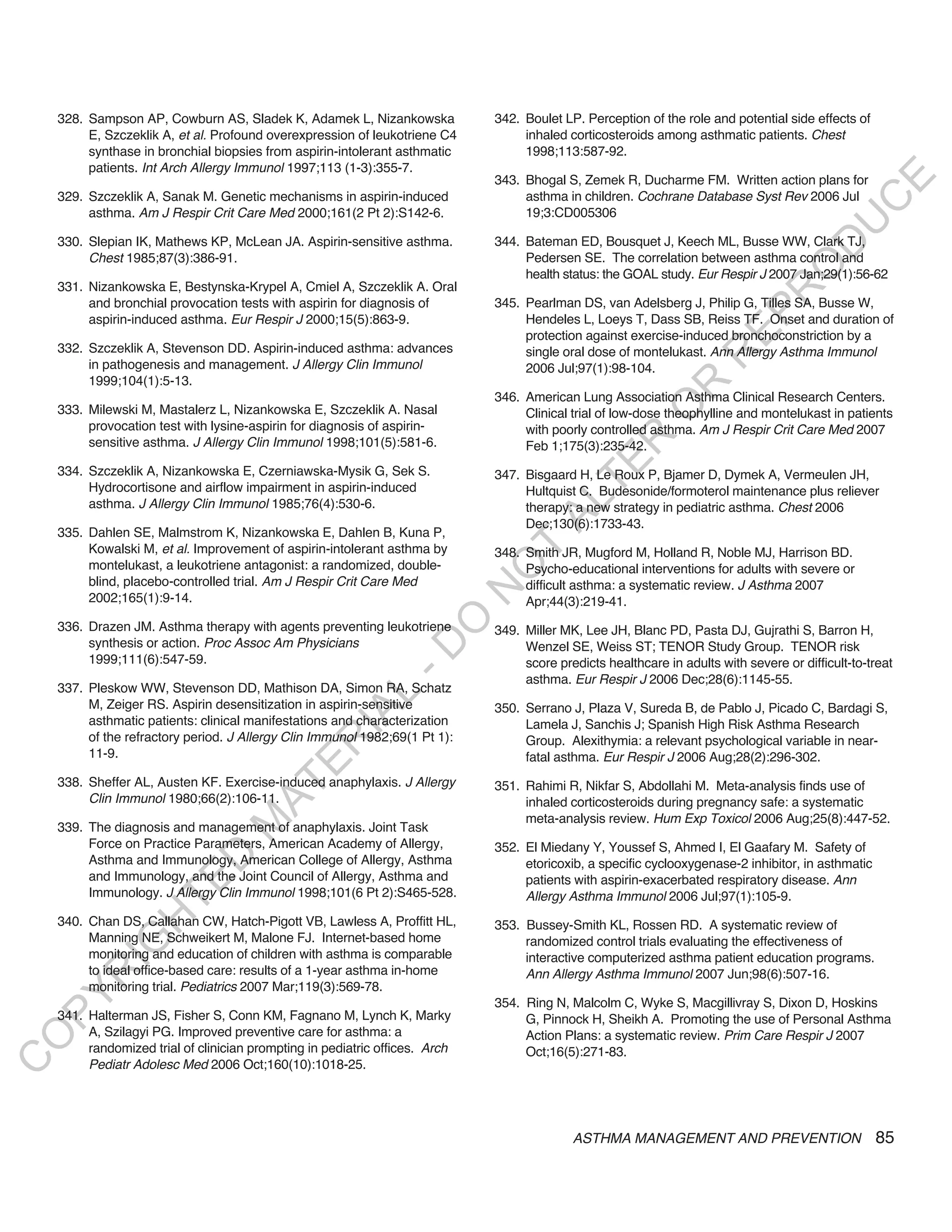 328. Sampson AP, Cowburn AS, Sladek K, Adamek L, Nizankowska              342. Boulet LP. Perception of the role and potential side effects of
         E, Szczeklik A, et al. Profound overexpression of leukotriene C4          inhaled corticosteroids among asthmatic patients. Chest
         synthase in bronchial biopsies from aspirin-intolerant asthmatic          1998;113:587-92.
         patients. Int Arch Allergy Immunol 1997;113 (1-3):355-7.
                                                                              343. Bhogal S, Zemek R, Ducharme FM. Written action plans for




                                                                                                                                              E
    329. Szczeklik A, Sanak M. Genetic mechanisms in aspirin-induced               asthma in children. Cochrane Database Syst Rev 2006 Jul




                                                                                                                                             C
         asthma. Am J Respir Crit Care Med 2000;161(2 Pt 2):S142-6.                19;3:CD005306




                                                                                                                                            U
    330. Slepian IK, Mathews KP, McLean JA. Aspirin-sensitive asthma.         344. Bateman ED, Bousquet J, Keech ML, Busse WW, Clark TJ,




                                                                                                                                     D
         Chest 1985;87(3):386-91.                                                  Pedersen SE. The correlation between asthma control and




                                                                                                                                    O
                                                                                   health status: the GOAL study. Eur Respir J 2007 Jan;29(1):56-62
    331. Nizankowska E, Bestynska-Krypel A, Cmiel A, Szczeklik A. Oral




                                                                                                                                R
         and bronchial provocation tests with aspirin for diagnosis of        345. Pearlman DS, van Adelsberg J, Philip G, Tilles SA, Busse W,




                                                                                                                        EP
         aspirin-induced asthma. Eur Respir J 2000;15(5):863-9.                    Hendeles L, Loeys T, Dass SB, Reiss TF. Onset and duration of
                                                                                   protection against exercise-induced bronchoconstriction by a
    332. Szczeklik A, Stevenson DD. Aspirin-induced asthma: advances               single oral dose of montelukast. Ann Allergy Asthma Immunol




                                                                                                                    R
         in pathogenesis and management. J Allergy Clin Immunol                    2006 Jul;97(1):98-104.
         1999;104(1):5-13.




                                                                                                           R
                                                                              346. American Lung Association Asthma Clinical Research Centers.




                                                                                                          O
    333. Milewski M, Mastalerz L, Nizankowska E, Szczeklik A. Nasal                Clinical trial of low-dose theophylline and montelukast in patients
         provocation test with lysine-aspirin for diagnosis of aspirin-            with poorly controlled asthma. Am J Respir Crit Care Med 2007




                                                                                                R
         sensitive asthma. J Allergy Clin Immunol 1998;101(5):581-6.               Feb 1;175(3):235-42.




                                                                                             TE
    334. Szczeklik A, Nizankowska E, Czerniawska-Mysik G, Sek S.              347. Bisgaard H, Le Roux P, Bjamer D, Dymek A, Vermeulen JH,
         Hydrocortisone and airflow impairment in aspirin-induced                  Hultquist C. Budesonide/formoterol maintenance plus reliever




                                                                                      AL
         asthma. J Allergy Clin Immunol 1985;76(4):530-6.                          therapy: a new strategy in pediatric asthma. Chest 2006
                                                                                   Dec;130(6):1733-43.
    335. Dahlen SE, Malmstrom K, Nizankowska E, Dahlen B, Kuna P,
         Kowalski M, et al. Improvement of aspirin-intolerant asthma by
         montelukast, a leukotriene antagonist: a randomized, double-
                                                                               T
                                                                              348. Smith JR, Mugford M, Holland R, Noble MJ, Harrison BD.
                                                                              O
                                                                                   Psycho-educational interventions for adults with severe or
         blind, placebo-controlled trial. Am J Respir Crit Care Med                difficult asthma: a systematic review. J Asthma 2007
                                                                              N

         2002;165(1):9-14.                                                         Apr;44(3):219-41.
                                                                  O


    336. Drazen JM. Asthma therapy with agents preventing leukotriene         349. Miller MK, Lee JH, Blanc PD, Pasta DJ, Gujrathi S, Barron H,
         synthesis or action. Proc Assoc Am Physicians
                                                                -D




                                                                                   Wenzel SE, Weiss ST; TENOR Study Group. TENOR risk
         1999;111(6):547-59.                                                       score predicts healthcare in adults with severe or difficult-to-treat
                                                                                   asthma. Eur Respir J 2006 Dec;28(6):1145-55.
    337. Pleskow WW, Stevenson DD, Mathison DA, Simon RA, Schatz
                                                     L




         M, Zeiger RS. Aspirin desensitization in aspirin-sensitive           350. Serrano J, Plaza V, Sureda B, de Pablo J, Picado C, Bardagi S,
                                                   IA




         asthmatic patients: clinical manifestations and characterization          Lamela J, Sanchis J; Spanish High Risk Asthma Research
         of the refractory period. J Allergy Clin Immunol 1982;69(1 Pt 1):         Group. Alexithymia: a relevant psychological variable in near-
                                                  R




         11-9.                                                                     fatal asthma. Eur Respir J 2006 Aug;28(2):296-302.
                                          E




    338. Sheffer AL, Austen KF. Exercise-induced anaphylaxis. J Allergy
                                       AT




                                                                              351. Rahimi R, Nikfar S, Abdollahi M. Meta-analysis finds use of
         Clin Immunol 1980;66(2):106-11.                                           inhaled corticosteroids during pregnancy safe: a systematic
                                                                                   meta-analysis review. Hum Exp Toxicol 2006 Aug;25(8):447-52.
                                   M




    339. The diagnosis and management of anaphylaxis. Joint Task
         Force on Practice Parameters, American Academy of Allergy,           352. El Miedany Y, Youssef S, Ahmed I, El Gaafary M. Safety of
                        D




         Asthma and Immunology, American College of Allergy, Asthma                etoricoxib, a specific cyclooxygenase-2 inhibitor, in asthmatic
         and Immunology, and the Joint Council of Allergy, Asthma and              patients with aspirin-exacerbated respiratory disease. Ann
                      TE




         Immunology. J Allergy Clin Immunol 1998;101(6 Pt 2):S465-528.             Allergy Asthma Immunol 2006 Jul;97(1):105-9.
                  H




    340. Chan DS, Callahan CW, Hatch-Pigott VB, Lawless A, Proffitt HL,       353. Bussey-Smith KL, Rossen RD. A systematic review of
         Manning NE, Schweikert M, Malone FJ. Internet-based home                  randomized control trials evaluating the effectiveness of
            IG




         monitoring and education of children with asthma is comparable            interactive computerized asthma patient education programs.
         to ideal office-based care: results of a 1-year asthma in-home            Ann Allergy Asthma Immunol 2007 Jun;98(6):507-16.
        R




         monitoring trial. Pediatrics 2007 Mar;119(3):569-78.
PY




                                                                              354. Ring N, Malcolm C, Wyke S, Macgillivray S, Dixon D, Hoskins
    341. Halterman JS, Fisher S, Conn KM, Fagnano M, Lynch K, Marky                G, Pinnock H, Sheikh A. Promoting the use of Personal Asthma
         A, Szilagyi PG. Improved preventive care for asthma: a                    Action Plans: a systematic review. Prim Care Respir J 2007
O




         randomized trial of clinician prompting in pediatric offices. Arch        Oct;16(5):271-83.
C




         Pediatr Adolesc Med 2006 Oct;160(10):1018-25.




                                                                                            ASTHMA MANAGEMENT AND PREVENTION                         85
 
