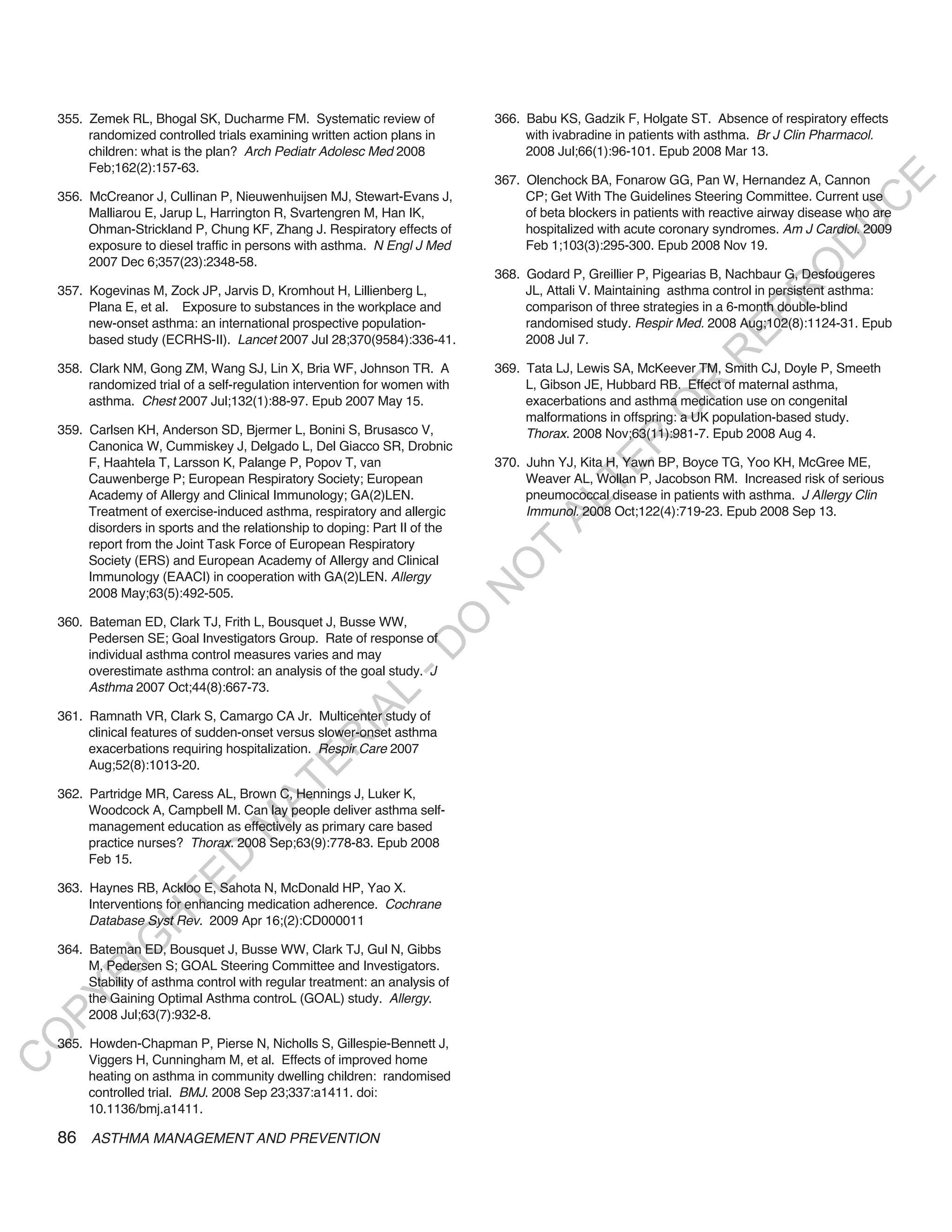 355. Zemek RL, Bhogal SK, Ducharme FM. Systematic review of               366. Babu KS, Gadzik F, Holgate ST. Absence of respiratory effects
         randomized controlled trials examining written action plans in            with ivabradine in patients with asthma. Br J Clin Pharmacol.
         children: what is the plan? Arch Pediatr Adolesc Med 2008                 2008 Jul;66(1):96-101. Epub 2008 Mar 13.
         Feb;162(2):157-63.
                                                                              367. Olenchock BA, Fonarow GG, Pan W, Hernandez A, Cannon




                                                                                                                                           E
    356. McCreanor J, Cullinan P, Nieuwenhuijsen MJ, Stewart-Evans J,              CP; Get With The Guidelines Steering Committee. Current use




                                                                                                                                          C
         Malliarou E, Jarup L, Harrington R, Svartengren M, Han IK,                of beta blockers in patients with reactive airway disease who are




                                                                                                                                         U
         Ohman-Strickland P, Chung KF, Zhang J. Respiratory effects of             hospitalized with acute coronary syndromes. Am J Cardiol. 2009
                                                                                   Feb 1;103(3):295-300. Epub 2008 Nov 19.




                                                                                                                                  D
         exposure to diesel traffic in persons with asthma. N Engl J Med
         2007 Dec 6;357(23):2348-58.




                                                                                                                                 O
                                                                              368. Godard P, Greillier P, Pigearias B, Nachbaur G, Desfougeres
    357. Kogevinas M, Zock JP, Jarvis D, Kromhout H, Lillienberg L,                JL, Attali V. Maintaining asthma control in persistent asthma:




                                                                                                                             R
         Plana E, et al. Exposure to substances in the workplace and               comparison of three strategies in a 6-month double-blind




                                                                                                                      EP
         new-onset asthma: an international prospective population-                randomised study. Respir Med. 2008 Aug;102(8):1124-31. Epub
         based study (ECRHS-II). Lancet 2007 Jul 28;370(9584):336-41.              2008 Jul 7.




                                                                                                                  R
    358. Clark NM, Gong ZM, Wang SJ, Lin X, Bria WF, Johnson TR. A            369. Tata LJ, Lewis SA, McKeever TM, Smith CJ, Doyle P, Smeeth
         randomized trial of a self-regulation intervention for women with         L, Gibson JE, Hubbard RB. Effect of maternal asthma,




                                                                                                         R
         asthma. Chest 2007 Jul;132(1):88-97. Epub 2007 May 15.                    exacerbations and asthma medication use on congenital




                                                                                                        O
                                                                                   malformations in offspring: a UK population-based study.
    359. Carlsen KH, Anderson SD, Bjermer L, Bonini S, Brusasco V,                 Thorax. 2008 Nov;63(11):981-7. Epub 2008 Aug 4.




                                                                                               R
         Canonica W, Cummiskey J, Delgado L, Del Giacco SR, Drobnic
         F, Haahtela T, Larsson K, Palange P, Popov T, van                    370. Juhn YJ, Kita H, Yawn BP, Boyce TG, Yoo KH, McGree ME,




                                                                                            TE
         Cauwenberge P; European Respiratory Society; European                     Weaver AL, Wollan P, Jacobson RM. Increased risk of serious
         Academy of Allergy and Clinical Immunology; GA(2)LEN.                     pneumococcal disease in patients with asthma. J Allergy Clin




                                                                                     AL
         Treatment of exercise-induced asthma, respiratory and allergic            Immunol. 2008 Oct;122(4):719-23. Epub 2008 Sep 13.
         disorders in sports and the relationship to doping: Part II of the
         report from the Joint Task Force of European Respiratory              T
         Society (ERS) and European Academy of Allergy and Clinical
                                                                              O
         Immunology (EAACI) in cooperation with GA(2)LEN. Allergy
                                                                              N

         2008 May;63(5):492-505.

    360. Bateman ED, Clark TJ, Frith L, Bousquet J, Busse WW,
                                                                  O


         Pedersen SE; Goal Investigators Group. Rate of response of
                                                                -D




         individual asthma control measures varies and may
         overestimate asthma control: an analysis of the goal study. J
         Asthma 2007 Oct;44(8):667-73.
                                                     L
                                                   IA




    361. Ramnath VR, Clark S, Camargo CA Jr. Multicenter study of
         clinical features of sudden-onset versus slower-onset asthma
                                                  R




         exacerbations requiring hospitalization. Respir Care 2007
                                          E




         Aug;52(8):1013-20.
                                       AT




    362. Partridge MR, Caress AL, Brown C, Hennings J, Luker K,
         Woodcock A, Campbell M. Can lay people deliver asthma self-
                                   M




         management education as effectively as primary care based
         practice nurses? Thorax. 2008 Sep;63(9):778-83. Epub 2008
                        D




         Feb 15.
                      TE




    363. Haynes RB, Ackloo E, Sahota N, McDonald HP, Yao X.
         Interventions for enhancing medication adherence. Cochrane
                  H




         Database Syst Rev. 2009 Apr 16;(2):CD000011
            IG




    364. Bateman ED, Bousquet J, Busse WW, Clark TJ, Gul N, Gibbs
         M, Pedersen S; GOAL Steering Committee and Investigators.
        R




         Stability of asthma control with regular treatment: an analysis of
PY




         the Gaining Optimal Asthma controL (GOAL) study. Allergy.
         2008 Jul;63(7):932-8.
O




    365. Howden-Chapman P, Pierse N, Nicholls S, Gillespie-Bennett J,
         Viggers H, Cunningham M, et al. Effects of improved home
C




         heating on asthma in community dwelling children: randomised
         controlled trial. BMJ. 2008 Sep 23;337:a1411. doi:
         10.1136/bmj.a1411.

    86 ASTHMA MANAGEMENT AND PREVENTION
 