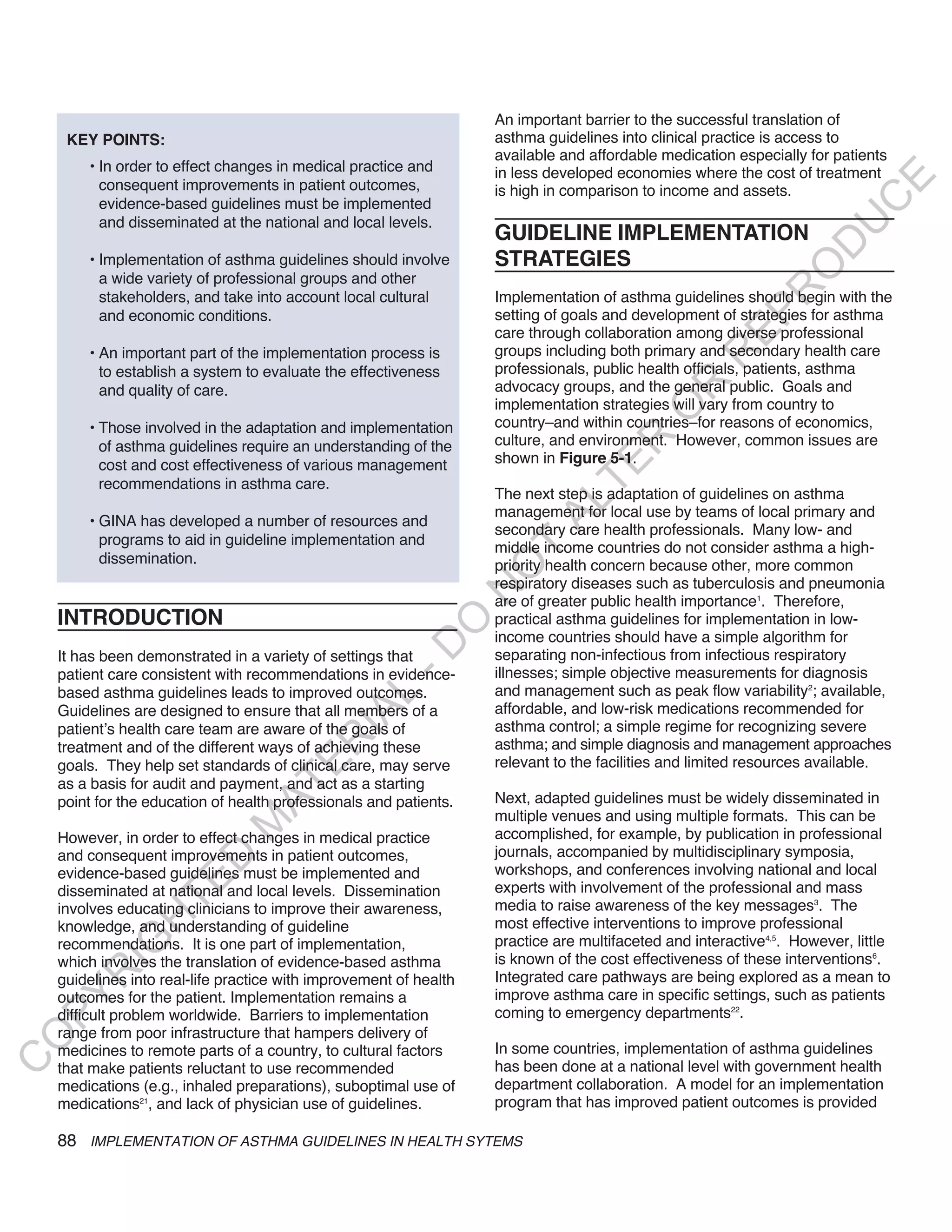 An important barrier to the successful translation of
     KEY POINTS:                                                    asthma guidelines into clinical practice is access to
                                                                    available and affordable medication especially for patients
        • In order to effect changes in medical practice and        in less developed economies where the cost of treatment




                                                                                                                          E
          consequent improvements in patient outcomes,              is high in comparison to income and assets.




                                                                                                                         C
          evidence-based guidelines must be implemented
          and disseminated at the national and local levels.




                                                                                                                        U
                                                                    GUIDELINE IMPLEMENTATION




                                                                                                                  D
        • Implementation of asthma guidelines should involve        STRATEGIES




                                                                                                                 O
          a wide variety of professional groups and other




                                                                                                             R
          stakeholders, and take into account local cultural        Implementation of asthma guidelines should begin with the
                                                                    setting of goals and development of strategies for asthma




                                                                                                       EP
          and economic conditions.
                                                                    care through collaboration among diverse professional
        • An important part of the implementation process is        groups including both primary and secondary health care




                                                                                                   R
          to establish a system to evaluate the effectiveness       professionals, public health officials, patients, asthma
                                                                    advocacy groups, and the general public. Goals and




                                                                                            R
          and quality of care.
                                                                    implementation strategies will vary from country to




                                                                                           O
        • Those involved in the adaptation and implementation       country–and within countries–for reasons of economics,
                                                                    culture, and environment. However, common issues are




                                                                                   R
          of asthma guidelines require an understanding of the
                                                                    shown in Figure 5-1.




                                                                                TE
          cost and cost effectiveness of various management
          recommendations in asthma care.
                                                                    The next step is adaptation of guidelines on asthma




                                                                          AL
                                                                    management for local use by teams of local primary and
        • GINA has developed a number of resources and
                                                                    secondary care health professionals. Many low- and
          programs to aid in guideline implementation and
                                                                    middle income countries do not consider asthma a high-
                                                                     T
          dissemination.                                            priority health concern because other, more common
                                                                    O
                                                                    respiratory diseases such as tuberculosis and pneumonia
                                                                    N

                                                                    are of greater public health importance1. Therefore,
    INTRODUCTION                                                    practical asthma guidelines for implementation in low-
                                                         O


                                                                    income countries should have a simple algorithm for
                                                       -D




    It has been demonstrated in a variety of settings that          separating non-infectious from infectious respiratory
    patient care consistent with recommendations in evidence-       illnesses; simple objective measurements for diagnosis
    based asthma guidelines leads to improved outcomes.             and management such as peak flow variability2; available,
                                              L




    Guidelines are designed to ensure that all members of a         affordable, and low-risk medications recommended for
                                            IA




    patient’s health care team are aware of the goals of            asthma control; a simple regime for recognizing severe
                                           R




    treatment and of the different ways of achieving these          asthma; and simple diagnosis and management approaches
                                                                    relevant to the facilities and limited resources available.
                                     E




    goals. They help set standards of clinical care, may serve
    as a basis for audit and payment, and act as a starting
                                  AT




    point for the education of health professionals and patients.   Next, adapted guidelines must be widely disseminated in
                                                                    multiple venues and using multiple formats. This can be
                              M




    However, in order to effect changes in medical practice         accomplished, for example, by publication in professional
    and consequent improvements in patient outcomes,                journals, accompanied by multidisciplinary symposia,
                     D




    evidence-based guidelines must be implemented and               workshops, and conferences involving national and local
                   TE




    disseminated at national and local levels. Dissemination        experts with involvement of the professional and mass
    involves educating clinicians to improve their awareness,       media to raise awareness of the key messages3. The
                H




    knowledge, and understanding of guideline                       most effective interventions to improve professional
                                                                    practice are multifaceted and interactive4,5. However, little
           IG




    recommendations. It is one part of implementation,
    which involves the translation of evidence-based asthma         is known of the cost effectiveness of these interventions6.
       R




    guidelines into real-life practice with improvement of health   Integrated care pathways are being explored as a mean to
    outcomes for the patient. Implementation remains a              improve asthma care in specific settings, such as patients
PY




    difficult problem worldwide. Barriers to implementation         coming to emergency departments22.
    range from poor infrastructure that hampers delivery of
O




    medicines to remote parts of a country, to cultural factors     In some countries, implementation of asthma guidelines
C




    that make patients reluctant to use recommended                 has been done at a national level with government health
    medications (e.g., inhaled preparations), suboptimal use of     department collaboration. A model for an implementation
    medications21, and lack of physician use of guidelines.         program that has improved patient outcomes is provided

    88 IMPLEMENTATION OF ASTHMA GUIDELINES IN HEALTH SYTEMS
 