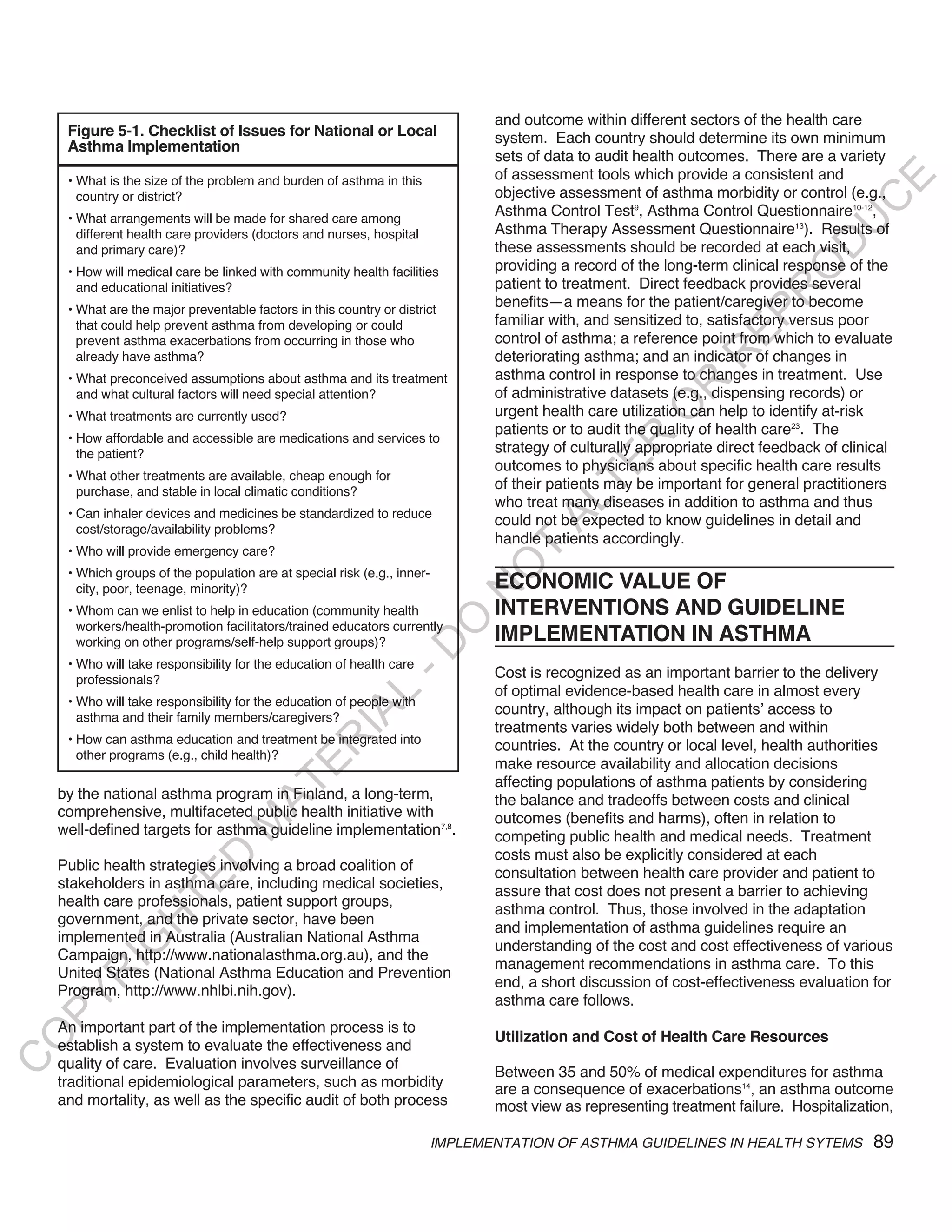 and outcome within different sectors of the health care
     Figure 5-1. Checklist of Issues for National or Local                    system. Each country should determine its own minimum
     Asthma Implementation
                                                                              sets of data to audit health outcomes. There are a variety
                                                                              of assessment tools which provide a consistent and




                                                                                                                                    E
     • What is the size of the problem and burden of asthma in this
       country or district?                                                   objective assessment of asthma morbidity or control (e.g.,




                                                                                                                                   C
     • What arrangements will be made for shared care among
                                                                              Asthma Control Test9, Asthma Control Questionnaire10-12,




                                                                                                                                  U
       different health care providers (doctors and nurses, hospital          Asthma Therapy Assessment Questionnaire13). Results of




                                                                                                                            D
       and primary care)?                                                     these assessments should be recorded at each visit,
                                                                              providing a record of the long-term clinical response of the




                                                                                                                           O
     • How will medical care be linked with community health facilities
       and educational initiatives?                                           patient to treatment. Direct feedback provides several




                                                                                                                        R
     • What are the major preventable factors in this country or district
                                                                              benefits—a means for the patient/caregiver to become




                                                                                                                 EP
       that could help prevent asthma from developing or could                familiar with, and sensitized to, satisfactory versus poor
       prevent asthma exacerbations from occurring in those who               control of asthma; a reference point from which to evaluate




                                                                                                              R
       already have asthma?                                                   deteriorating asthma; and an indicator of changes in
     • What preconceived assumptions about asthma and its treatment           asthma control in response to changes in treatment. Use




                                                                                                      R
       and what cultural factors will need special attention?                 of administrative datasets (e.g., dispensing records) or




                                                                                                     O
     • What treatments are currently used?                                    urgent health care utilization can help to identify at-risk
                                                                              patients or to audit the quality of health care23. The
     • How affordable and accessible are medications and services to




                                                                                             R
       the patient?                                                           strategy of culturally appropriate direct feedback of clinical




                                                                                          TE
                                                                              outcomes to physicians about specific health care results
     • What other treatments are available, cheap enough for
       purchase, and stable in local climatic conditions?
                                                                              of their patients may be important for general practitioners
                                                                              who treat many diseases in addition to asthma and thus



                                                                                    AL
     • Can inhaler devices and medicines be standardized to reduce
                                                                              could not be expected to know guidelines in detail and
       cost/storage/availability problems?
                                                                              handle patients accordingly.
     • Who will provide emergency care?                                       T
                                                                             O
     • Which groups of the population are at special risk (e.g., inner-
       city, poor, teenage, minority)?                                        ECONOMIC VALUE OF
                                                                            N

     • Whom can we enlist to help in education (community health              INTERVENTIONS AND GUIDELINE
                                                                  O


       workers/health-promotion facilitators/trained educators currently
       working on other programs/self-help support groups)?                   IMPLEMENTATION IN ASTHMA
                                                                -D




     • Who will take responsibility for the education of health care
       professionals?                                                         Cost is recognized as an important barrier to the delivery
                                                                              of optimal evidence-based health care in almost every
                                                     L




     • Who will take responsibility for the education of people with
                                                                              country, although its impact on patients’ access to
                                                   IA




       asthma and their family members/caregivers?
                                                                              treatments varies widely both between and within
     • How can asthma education and treatment be integrated into
                                                  R




                                                                              countries. At the country or local level, health authorities
       other programs (e.g., child health)?
                                                                              make resource availability and allocation decisions
                                          E




                                                                              affecting populations of asthma patients by considering
                                       AT




    by the national asthma program in Finland, a long-term,                   the balance and tradeoffs between costs and clinical
    comprehensive, multifaceted public health initiative with                 outcomes (benefits and harms), often in relation to
                                  M




    well-defined targets for asthma guideline implementation7,8.              competing public health and medical needs. Treatment
                                                                              costs must also be explicitly considered at each
                       D




    Public health strategies involving a broad coalition of                   consultation between health care provider and patient to
                     TE




    stakeholders in asthma care, including medical societies,
                                                                              assure that cost does not present a barrier to achieving
    health care professionals, patient support groups,
                                                                              asthma control. Thus, those involved in the adaptation
    government, and the private sector, have been
                 H




                                                                              and implementation of asthma guidelines require an
    implemented in Australia (Australian National Asthma
           IG




                                                                              understanding of the cost and cost effectiveness of various
    Campaign, http://www.nationalasthma.org.au), and the
                                                                              management recommendations in asthma care. To this
    United States (National Asthma Education and Prevention
       R




                                                                              end, a short discussion of cost-effectiveness evaluation for
    Program, http://www.nhlbi.nih.gov).
PY




                                                                              asthma care follows.
    An important part of the implementation process is to
                                                                              Utilization and Cost of Health Care Resources
O




    establish a system to evaluate the effectiveness and
C




    quality of care. Evaluation involves surveillance of
                                                                              Between 35 and 50% of medical expenditures for asthma
    traditional epidemiological parameters, such as morbidity                 are a consequence of exacerbations14, an asthma outcome
    and mortality, as well as the specific audit of both process              most view as representing treatment failure. Hospitalization,

                                                                       IMPLEMENTATION OF ASTHMA GUIDELINES IN HEALTH SYTEMS             89
 