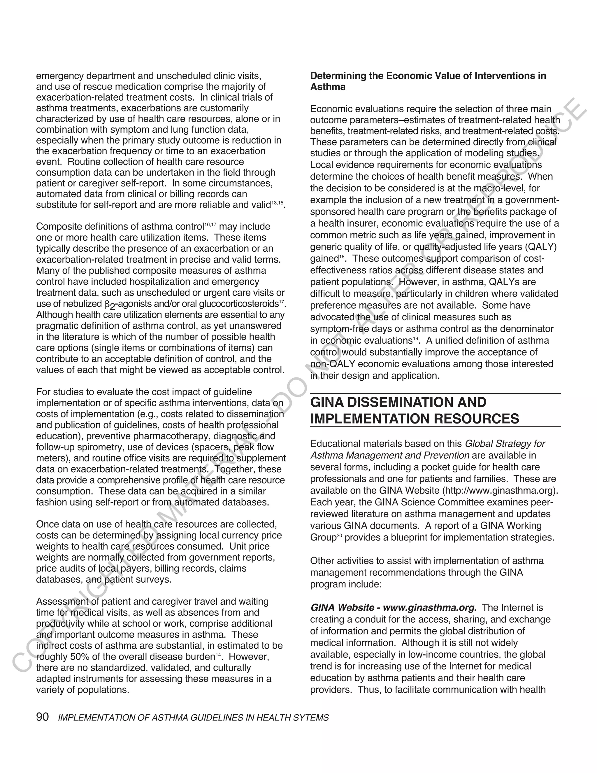 emergency department and unscheduled clinic visits,                Determining the Economic Value of Interventions in
    and use of rescue medication comprise the majority of              Asthma
    exacerbation-related treatment costs. In clinical trials of
    asthma treatments, exacerbations are customarily                   Economic evaluations require the selection of three main




                                                                                                                              E
    characterized by use of health care resources, alone or in         outcome parameters–estimates of treatment-related health




                                                                                                                             C
    combination with symptom and lung function data,                   benefits, treatment-related risks, and treatment-related costs.
    especially when the primary study outcome is reduction in




                                                                                                                            U
                                                                       These parameters can be determined directly from clinical
    the exacerbation frequency or time to an exacerbation              studies or through the application of modeling studies.




                                                                                                                      D
    event. Routine collection of health care resource                  Local evidence requirements for economic evaluations




                                                                                                                     O
    consumption data can be undertaken in the field through            determine the choices of health benefit measures. When
    patient or caregiver self-report. In some circumstances,




                                                                                                                 R
                                                                       the decision to be considered is at the macro-level, for
    automated data from clinical or billing records can




                                                                                                           EP
    substitute for self-report and are more reliable and valid13,15.   example the inclusion of a new treatment in a government-
                                                                       sponsored health care program or the benefits package of
                                                                       a health insurer, economic evaluations require the use of a




                                                                                                       R
    Composite definitions of asthma control16,17 may include
    one or more health care utilization items. These items             common metric such as life years gained, improvement in




                                                                                                R
    typically describe the presence of an exacerbation or an           generic quality of life, or quality-adjusted life years (QALY)




                                                                                               O
    exacerbation-related treatment in precise and valid terms.         gained18. These outcomes support comparison of cost-
    Many of the published composite measures of asthma                 effectiveness ratios across different disease states and




                                                                                      R
    control have included hospitalization and emergency                patient populations. However, in asthma, QALYs are




                                                                                   TE
    treatment data, such as unscheduled or urgent care visits or       difficult to measure, particularly in children where validated
    use of nebulized 2-agonists and/or oral glucocorticosteroids17.    preference measures are not available. Some have
    Although health care utilization elements are essential to any



                                                                              AL
                                                                       advocated the use of clinical measures such as
    pragmatic definition of asthma control, as yet unanswered          symptom-free days or asthma control as the denominator
    in the literature is which of the number of possible health        in economic evaluations19. A unified definition of asthma
    care options (single items or combinations of items) can
                                                                        T
                                                                       control would substantially improve the acceptance of
                                                                       O
    contribute to an acceptable definition of control, and the
                                                                       non-QALY economic evaluations among those interested
    values of each that might be viewed as acceptable control.
                                                                       N

                                                                       in their design and application.
                                                           O


    For studies to evaluate the cost impact of guideline
    implementation or of specific asthma interventions, data on        GINA DISSEMINATION AND
                                                         -D




    costs of implementation (e.g., costs related to dissemination
    and publication of guidelines, costs of health professional        IMPLEMENTATION RESOURCES
    education), preventive pharmacotherapy, diagnostic and
                                                L




    follow-up spirometry, use of devices (spacers, peak flow           Educational materials based on this Global Strategy for
                                              IA




    meters), and routine office visits are required to supplement      Asthma Management and Prevention are available in
                                             R




    data on exacerbation-related treatments. Together, these           several forms, including a pocket guide for health care
                                                                       professionals and one for patients and families. These are
                                      E




    data provide a comprehensive profile of health care resource
    consumption. These data can be acquired in a similar               available on the GINA Website (http://www.ginasthma.org).
                                   AT




    fashion using self-report or from automated databases.             Each year, the GINA Science Committee examines peer-
                                                                       reviewed literature on asthma management and updates
                               M




    Once data on use of health care resources are collected,           various GINA documents. A report of a GINA Working
    costs can be determined by assigning local currency price          Group20 provides a blueprint for implementation strategies.
                      D




    weights to health care resources consumed. Unit price
                    TE




    weights are normally collected from government reports,            Other activities to assist with implementation of asthma
    price audits of local payers, billing records, claims              management recommendations through the GINA
                H




    databases, and patient surveys.                                    program include:
           IG




    Assessment of patient and caregiver travel and waiting
                                                                       Gina website - www.ginasthma.org. The Internet is
         R




    time for medical visits, as well as absences from and
    productivity while at school or work, comprise additional          creating a conduit for the access, sharing, and exchange
PY




    and important outcome measures in asthma. These                    of information and permits the global distribution of
    indirect costs of asthma are substantial, in estimated to be       medical information. Although it is still not widely
O




    roughly 50% of the overall disease burden14. However,              available, especially in low-income countries, the global
                                                                       trend is for increasing use of the Internet for medical
C




    there are no standardized, validated, and culturally
    adapted instruments for assessing these measures in a              education by asthma patients and their health care
    variety of populations.                                            providers. Thus, to facilitate communication with health

    90   IMPLEMENTATION OF ASTHMA GUIDELINES IN HEALTH SYTEMS
 