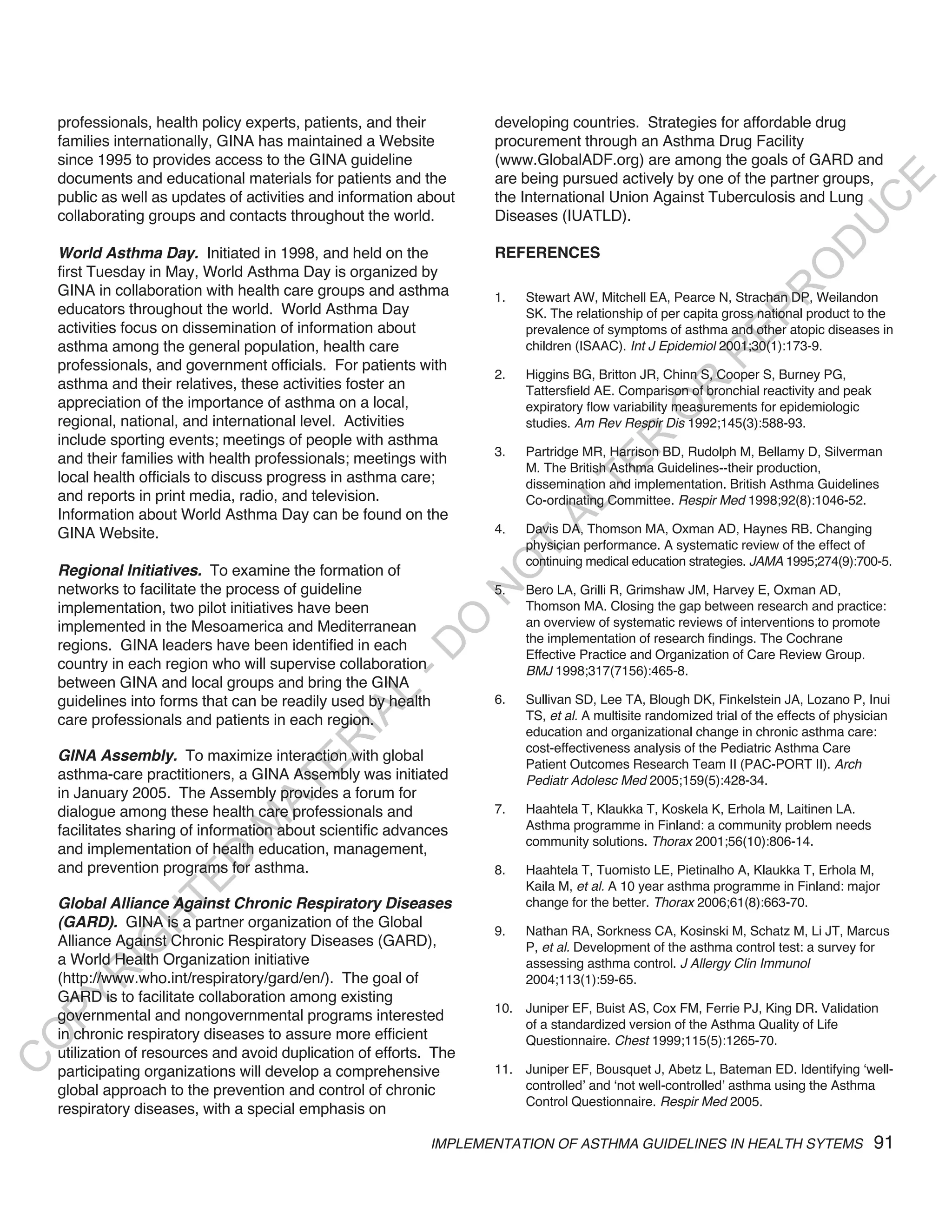 professionals, health policy experts, patients, and their        developing countries. Strategies for affordable drug
    families internationally, GINA has maintained a Website          procurement through an Asthma Drug Facility
    since 1995 to provides access to the GINA guideline              (www.GlobalADF.org) are among the goals of GARD and
    documents and educational materials for patients and the         are being pursued actively by one of the partner groups,




                                                                                                                                    E
    public as well as updates of activities and information about    the International Union Against Tuberculosis and Lung




                                                                                                                                   C
    collaborating groups and contacts throughout the world.          Diseases (IUATLD).




                                                                                                                                  U
                                                                                                                           D
    world asthma day. Initiated in 1998, and held on the             REFERENCES




                                                                                                                          O
    first Tuesday in May, World Asthma Day is organized by
    GINA in collaboration with health care groups and asthma




                                                                                                                     R
                                                                     1.   Stewart AW, Mitchell EA, Pearce N, Strachan DP, Weilandon
    educators throughout the world. World Asthma Day                      SK. The relationship of per capita gross national product to the




                                                                                                              EP
    activities focus on dissemination of information about                prevalence of symptoms of asthma and other atopic diseases in
    asthma among the general population, health care                      children (ISAAC). Int J Epidemiol 2001;30(1):173-9.




                                                                                                          R
    professionals, and government officials. For patients with
                                                                     2.   Higgins BG, Britton JR, Chinn S, Cooper S, Burney PG,
    asthma and their relatives, these activities foster an




                                                                                                 R
                                                                          Tattersfield AE. Comparison of bronchial reactivity and peak
    appreciation of the importance of asthma on a local,                  expiratory flow variability measurements for epidemiologic




                                                                                                O
    regional, national, and international level. Activities               studies. Am Rev Respir Dis 1992;145(3):588-93.
    include sporting events; meetings of people with asthma




                                                                                      R
                                                                     3.   Partridge MR, Harrison BD, Rudolph M, Bellamy D, Silverman
    and their families with health professionals; meetings with




                                                                                   TE
                                                                          M. The British Asthma Guidelines--their production,
    local health officials to discuss progress in asthma care;            dissemination and implementation. British Asthma Guidelines
    and reports in print media, radio, and television.                    Co-ordinating Committee. Respir Med 1998;92(8):1046-52.




                                                                            AL
    Information about World Asthma Day can be found on the
    GINA Website.                                                    4.   Davis DA, Thomson MA, Oxman AD, Haynes RB. Changing
                                                                      T   physician performance. A systematic review of the effect of
                                                                          continuing medical education strategies. JAMA 1995;274(9):700-5.
                                                                     O
    Regional initiatives. To examine the formation of
    networks to facilitate the process of guideline                  5.   Bero LA, Grilli R, Grimshaw JM, Harvey E, Oxman AD,
                                                                     N

    implementation, two pilot initiatives have been                       Thomson MA. Closing the gap between research and practice:
                                                          O


    implemented in the Mesoamerica and Mediterranean                      an overview of systematic reviews of interventions to promote
                                                                          the implementation of research findings. The Cochrane
    regions. GINA leaders have been identified in each
                                                        -D




                                                                          Effective Practice and Organization of Care Review Group.
    country in each region who will supervise collaboration               BMJ 1998;317(7156):465-8.
    between GINA and local groups and bring the GINA
                                               L




    guidelines into forms that can be readily used by health         6.   Sullivan SD, Lee TA, Blough DK, Finkelstein JA, Lozano P, Inui
                                             IA




    care professionals and patients in each region.                       TS, et al. A multisite randomized trial of the effects of physician
                                                                          education and organizational change in chronic asthma care:
                                            R




                                                                          cost-effectiveness analysis of the Pediatric Asthma Care
    Gina assembly. To maximize interaction with global
                                     E




                                                                          Patient Outcomes Research Team II (PAC-PORT II). Arch
    asthma-care practitioners, a GINA Assembly was initiated              Pediatr Adolesc Med 2005;159(5):428-34.
                                  AT




    in January 2005. The Assembly provides a forum for
    dialogue among these health care professionals and               7.   Haahtela T, Klaukka T, Koskela K, Erhola M, Laitinen LA.
                              M




    facilitates sharing of information about scientific advances          Asthma programme in Finland: a community problem needs
                                                                          community solutions. Thorax 2001;56(10):806-14.
    and implementation of health education, management,
                     D




    and prevention programs for asthma.                              8.   Haahtela T, Tuomisto LE, Pietinalho A, Klaukka T, Erhola M,
                   TE




                                                                          Kaila M, et al. A 10 year asthma programme in Finland: major
    Global alliance against Chronic Respiratory diseases                  change for the better. Thorax 2006;61(8):663-70.
                H




    (GaRd). GINA is a partner organization of the Global
                                                                     9.   Nathan RA, Sorkness CA, Kosinski M, Schatz M, Li JT, Marcus
    Alliance Against Chronic Respiratory Diseases (GARD),
           IG




                                                                          P, et al. Development of the asthma control test: a survey for
    a World Health Organization initiative                                assessing asthma control. J Allergy Clin Immunol
       R




    (http://www.who.int/respiratory/gard/en/). The goal of                2004;113(1):59-65.
    GARD is to facilitate collaboration among existing
PY




                                                                     10. Juniper EF, Buist AS, Cox FM, Ferrie PJ, King DR. Validation
    governmental and nongovernmental programs interested
                                                                         of a standardized version of the Asthma Quality of Life
    in chronic respiratory diseases to assure more efficient
O




                                                                         Questionnaire. Chest 1999;115(5):1265-70.
    utilization of resources and avoid duplication of efforts. The
C




    participating organizations will develop a comprehensive         11. Juniper EF, Bousquet J, Abetz L, Bateman ED. Identifying ‘well-
    global approach to the prevention and control of chronic             controlled’ and ‘not well-controlled’ asthma using the Asthma
                                                                         Control Questionnaire. Respir Med 2005.
    respiratory diseases, with a special emphasis on

                                                              IMPLEMENTATION OF ASTHMA GUIDELINES IN HEALTH SYTEMS                       91
 
