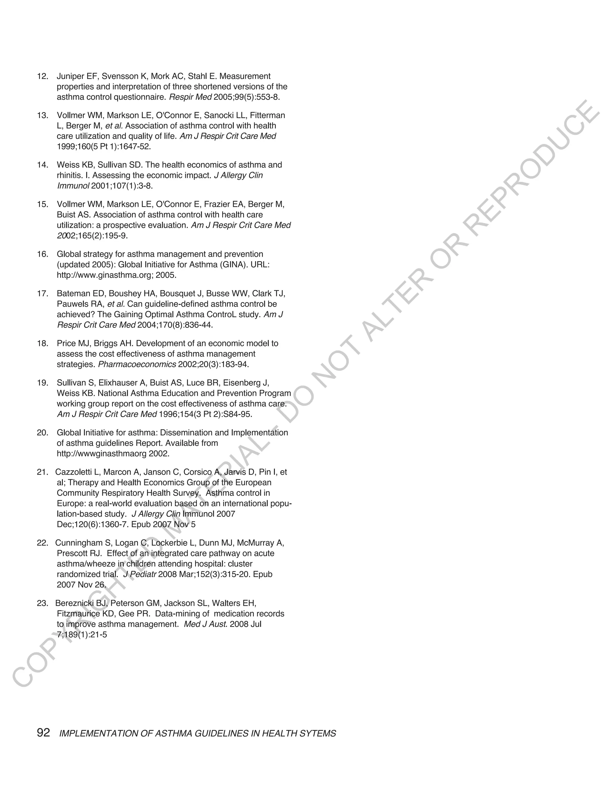 12. Juniper EF, Svensson K, Mork AC, Stahl E. Measurement
        properties and interpretation of three shortened versions of the
        asthma control questionnaire. Respir Med 2005;99(5):553-8.

    13. Vollmer WM, Markson LE, O'Connor E, Sanocki LL, Fitterman




                                                                                                 E
        L, Berger M, et al. Association of asthma control with health




                                                                                                C
        care utilization and quality of life. Am J Respir Crit Care Med




                                                                                               U
        1999;160(5 Pt 1):1647-52.




                                                                                            D
    14. Weiss KB, Sullivan SD. The health economics of asthma and




                                                                                           O
        rhinitis. I. Assessing the economic impact. J Allergy Clin
        Immunol 2001;107(1):3-8.




                                                                                           R
                                                                                         EP
    15. Vollmer WM, Markson LE, O'Connor E, Frazier EA, Berger M,
        Buist AS. Association of asthma control with health care
        utilization: a prospective evaluation. Am J Respir Crit Care Med




                                                                                       R
        2002;165(2):195-9.




                                                                                     R
    16. Global strategy for asthma management and prevention




                                                                                    O
        (updated 2005): Global Initiative for Asthma (GINA). URL:
        http://www.ginasthma.org; 2005.




                                                                                   R
    17. Bateman ED, Boushey HA, Bousquet J, Busse WW, Clark TJ,




                                                                                TE
        Pauwels RA, et al. Can guideline-defined asthma control be
        achieved? The Gaining Optimal Asthma ControL study. Am J




                                                                               AL
        Respir Crit Care Med 2004;170(8):836-44.

    18. Price MJ, Briggs AH. Development of an economic model to
        assess the cost effectiveness of asthma management                  T
                                                                           O
        strategies. Pharmacoeconomics 2002;20(3):183-94.
                                                                           N

    19. Sullivan S, Elixhauser A, Buist AS, Luce BR, Eisenberg J,
        Weiss KB. National Asthma Education and Prevention Program
                                                                O


        working group report on the cost effectiveness of asthma care.
        Am J Respir Crit Care Med 1996;154(3 Pt 2):S84-95.
                                                              -D




    20. Global Initiative for asthma: Dissemination and Implementation
        of asthma guidelines Report. Available from
                                                   L




        http://wwwginasthmaorg 2002.
                                                 IA




    21. Cazzoletti L, Marcon A, Janson C, Corsico A, Jarvis D, Pin I, et
                                                R




        al; Therapy and Health Economics Group of the European
                                         E




        Community Respiratory Health Survey. Asthma control in
                                      AT




        Europe: a real-world evaluation based on an international popu-
        lation-based study. J Allergy Clin Immunol 2007
        Dec;120(6):1360-7. Epub 2007 Nov 5
                                 M




    22. Cunningham S, Logan C, Lockerbie L, Dunn MJ, McMurray A,
                       D




        Prescott RJ. Effect of an integrated care pathway on acute
        asthma/wheeze in children attending hospital: cluster
                     TE




        randomized trial. J Pediatr 2008 Mar;152(3):315-20. Epub
        2007 Nov 26.
                 H




    23. Bereznicki BJ, Peterson GM, Jackson SL, Walters EH,
            IG




        Fitzmaurice KD, Gee PR. Data-mining of medication records
        to improve asthma management. Med J Aust. 2008 Jul
         R




        7;189(1):21-5
PY
O
C




    92   IMPLEMENTATION OF ASTHMA GUIDELINES IN HEALTH SYTEMS
 