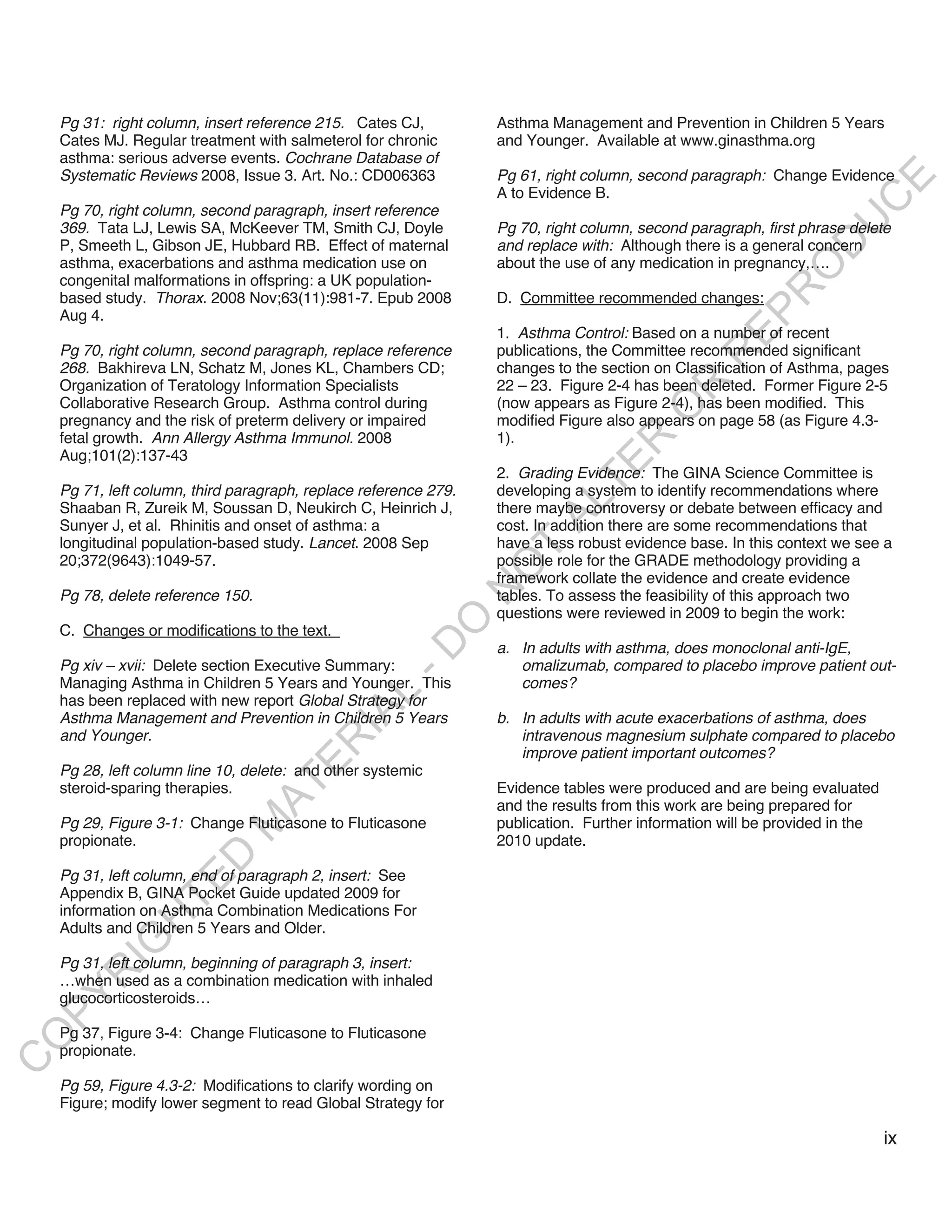 Pg 31: right column, insert reference 215. Cates CJ,          Asthma Management and Prevention in Children 5 Years
    Cates MJ. Regular treatment with salmeterol for chronic       and Younger. Available at www.ginasthma.org
    asthma: serious adverse events. Cochrane Database of
    Systematic Reviews 2008, Issue 3. Art. No.: CD006363          Pg 61, right column, second paragraph: Change Evidence




                                                                                                                     E
                                                                  A to Evidence B.




                                                                                                                    C
    Pg 70, right column, second paragraph, insert reference




                                                                                                                   U
    369. Tata LJ, Lewis SA, McKeever TM, Smith CJ, Doyle          Pg 70, right column, second paragraph, first phrase delete
    P, Smeeth L, Gibson JE, Hubbard RB. Effect of maternal        and replace with: Although there is a general concern




                                                                                                             D
    asthma, exacerbations and asthma medication use on            about the use of any medication in pregnancy,….




                                                                                                            O
    congenital malformations in offspring: a UK population-




                                                                                                         R
    based study. Thorax. 2008 Nov;63(11):981-7. Epub 2008         D. Committee recommended changes:




                                                                                                   EP
    Aug 4.
                                                                  1. Asthma Control: Based on a number of recent
    Pg 70, right column, second paragraph, replace reference      publications, the Committee recommended significant




                                                                                                R
    268. Bakhireva LN, Schatz M, Jones KL, Chambers CD;           changes to the section on Classification of Asthma, pages
    Organization of Teratology Information Specialists            22 – 23. Figure 2-4 has been deleted. Former Figure 2-5




                                                                                         R
    Collaborative Research Group. Asthma control during           (now appears as Figure 2-4), has been modified. This




                                                                                        O
    pregnancy and the risk of preterm delivery or impaired        modified Figure also appears on page 58 (as Figure 4.3-
    fetal growth. Ann Allergy Asthma Immunol. 2008                1).




                                                                                R
    Aug;101(2):137-43




                                                                             TE
                                                                  2. Grading Evidence: The GINA Science Committee is
    Pg 71, left column, third paragraph, replace reference 279.   developing a system to identify recommendations where




                                                                        AL
    Shaaban R, Zureik M, Soussan D, Neukirch C, Heinrich J,       there maybe controversy or debate between efficacy and
    Sunyer J, et al. Rhinitis and onset of asthma: a              cost. In addition there are some recommendations that
    longitudinal population-based study. Lancet. 2008 Sep         have a less robust evidence base. In this context we see a
                                                                   T
    20;372(9643):1049-57.                                         possible role for the GRADE methodology providing a
                                                                  O
                                                                  framework collate the evidence and create evidence
                                                                  N

    Pg 78, delete reference 150.                                  tables. To assess the feasibility of this approach two
                                                                  questions were reviewed in 2009 to begin the work:
                                                       O


    C. Changes or modifications to the text.
                                                     -D




                                                                  a. In adults with asthma, does monoclonal anti-IgE,
    Pg xiv – xvii: Delete section Executive Summary:                 omalizumab, compared to placebo improve patient out-
    Managing Asthma in Children 5 Years and Younger. This            comes?
                                            L




    has been replaced with new report Global Strategy for
                                          IA




    Asthma Management and Prevention in Children 5 Years          b. In adults with acute exacerbations of asthma, does
    and Younger.                                                     intravenous magnesium sulphate compared to placebo
                                         R




                                                                     improve patient important outcomes?
                                      E




    Pg 28, left column line 10, delete: and other systemic
                                   AT




    steroid-sparing therapies.                                    Evidence tables were produced and are being evaluated
                                                                  and the results from this work are being prepared for
    Pg 29, Figure 3-1: Change Fluticasone to Fluticasone          publication. Further information will be provided in the
                             M




    propionate.                                                   2010 update.
                    D




    Pg 31, left column, end of paragraph 2, insert: See
                  TE




    Appendix B, GINA Pocket Guide updated 2009 for
    information on Asthma Combination Medications For
               H




    Adults and Children 5 Years and Older.
          IG




    Pg 31, left column, beginning of paragraph 3, insert:
       R




    …when used as a combination medication with inhaled
PY




    glucocorticosteroids…

    Pg 37, Figure 3-4: Change Fluticasone to Fluticasone
O




    propionate.
C




    Pg 59, Figure 4.3-2: Modifications to clarify wording on
    Figure; modify lower segment to read Global Strategy for

                                                                                                                             ix
 
