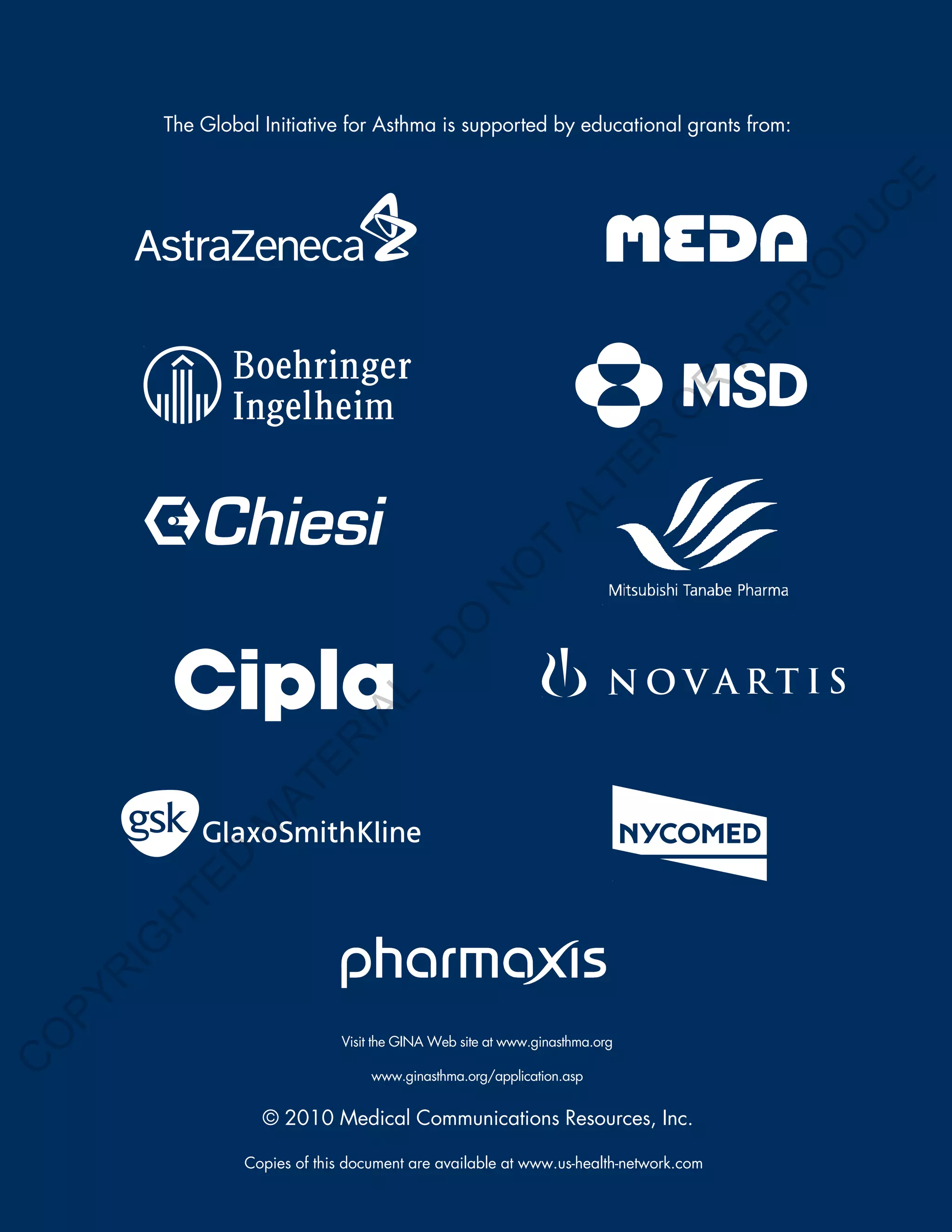 The Global Initiative for Asthma is supported by educational grants from:




                                                                                              E
                                                                                             C
                                                                                            U
                                                                                         D
                                                                                        O
                                                                                        R
                                                                                       EP
                                                                                   R
                                                                               R
                                                                              O
                                                                        R
                                                                     TE
                                                               AL
                                                       T
                                                      O
                                                   N
                                         O
                                       -D
                               L
                             IA
                      E     R
                   AT
                M
          D
        TE
        H
    IG
    R
PY
O




                               Visit the GINA Web site at www.ginasthma.org
C




                                    www.ginasthma.org/application.asp


                    © 2010 Medical Communications Resources, Inc.

                  Copies of this document are available at www.us-health-network.com
 