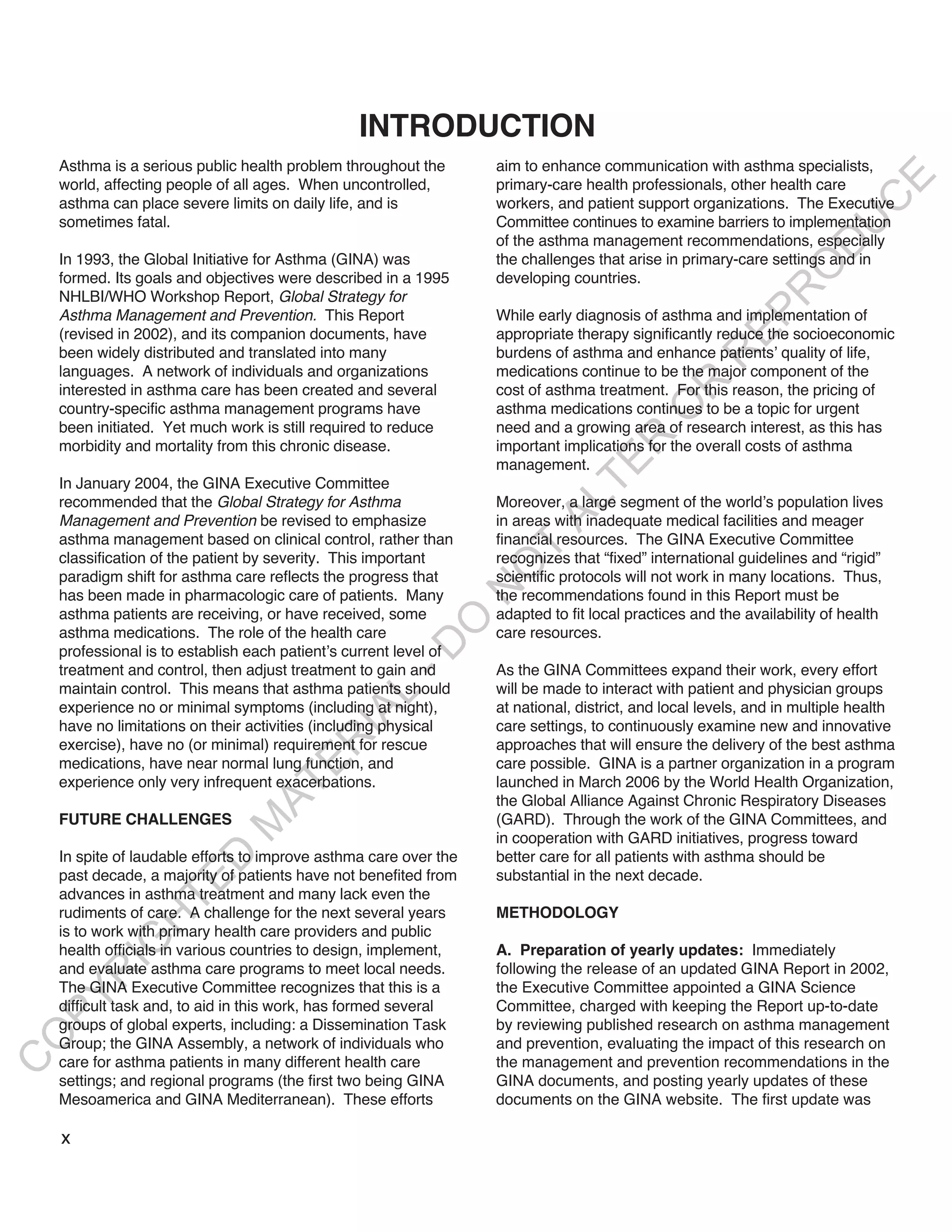 INTRODUCTION
    Asthma is a serious public health problem throughout the       aim to enhance communication with asthma specialists,




                                                                                                                          E
    world, affecting people of all ages. When uncontrolled,        primary-care health professionals, other health care




                                                                                                                         C
    asthma can place severe limits on daily life, and is           workers, and patient support organizations. The Executive
    sometimes fatal.                                               Committee continues to examine barriers to implementation




                                                                                                                        U
                                                                   of the asthma management recommendations, especially




                                                                                                                 D
    In 1993, the Global Initiative for Asthma (GINA) was           the challenges that arise in primary-care settings and in




                                                                                                                O
    formed. Its goals and objectives were described in a 1995      developing countries.




                                                                                                             R
    NHLBI/WHO Workshop Report, Global Strategy for




                                                                                                      EP
    Asthma Management and Prevention. This Report                  While early diagnosis of asthma and implementation of
    (revised in 2002), and its companion documents, have           appropriate therapy significantly reduce the socioeconomic
    been widely distributed and translated into many               burdens of asthma and enhance patients’ quality of life,




                                                                                                   R
    languages. A network of individuals and organizations          medications continue to be the major component of the




                                                                                           R
    interested in asthma care has been created and several         cost of asthma treatment. For this reason, the pricing of
    country-specific asthma management programs have               asthma medications continues to be a topic for urgent




                                                                                          O
    been initiated. Yet much work is still required to reduce      need and a growing area of research interest, as this has




                                                                                  R
    morbidity and mortality from this chronic disease.             important implications for the overall costs of asthma




                                                                               TE
                                                                   management.
    In January 2004, the GINA Executive Committee
    recommended that the Global Strategy for Asthma                Moreover, a large segment of the world’s population lives



                                                                         AL
    Management and Prevention be revised to emphasize              in areas with inadequate medical facilities and meager
    asthma management based on clinical control, rather than       financial resources. The GINA Executive Committee
                                                                    T
    classification of the patient by severity. This important      recognizes that “fixed” international guidelines and “rigid”
                                                                   O
    paradigm shift for asthma care reflects the progress that      scientific protocols will not work in many locations. Thus,
                                                                   N

    has been made in pharmacologic care of patients. Many          the recommendations found in this Report must be
    asthma patients are receiving, or have received, some          adapted to fit local practices and the availability of health
                                                        O


    asthma medications. The role of the health care                care resources.
                                                      -D




    professional is to establish each patient’s current level of
    treatment and control, then adjust treatment to gain and       As the GINA Committees expand their work, every effort
    maintain control. This means that asthma patients should       will be made to interact with patient and physician groups
                                             L




    experience no or minimal symptoms (including at night),        at national, district, and local levels, and in multiple health
                                           IA




    have no limitations on their activities (including physical    care settings, to continuously examine new and innovative
                                          R




    exercise), have no (or minimal) requirement for rescue         approaches that will ensure the delivery of the best asthma
    medications, have near normal lung function, and               care possible. GINA is a partner organization in a program
                                    E




    experience only very infrequent exacerbations.                 launched in March 2006 by the World Health Organization,
                                 AT




                                                                   the Global Alliance Against Chronic Respiratory Diseases
    FUTURE CHALLENGES                                              (GARD). Through the work of the GINA Committees, and
                             M




                                                                   in cooperation with GARD initiatives, progress toward
    In spite of laudable efforts to improve asthma care over the   better care for all patients with asthma should be
                     D




    past decade, a majority of patients have not benefited from    substantial in the next decade.
                   TE




    advances in asthma treatment and many lack even the
    rudiments of care. A challenge for the next several years      METHODOLOGY
               H




    is to work with primary health care providers and public
          IG




    health officials in various countries to design, implement,    A. Preparation of yearly updates: Immediately
    and evaluate asthma care programs to meet local needs.         following the release of an updated GINA Report in 2002,
        R




    The GINA Executive Committee recognizes that this is a         the Executive Committee appointed a GINA Science
PY




    difficult task and, to aid in this work, has formed several    Committee, charged with keeping the Report up-to-date
    groups of global experts, including: a Dissemination Task      by reviewing published research on asthma management
O




    Group; the GINA Assembly, a network of individuals who         and prevention, evaluating the impact of this research on
    care for asthma patients in many different health care         the management and prevention recommendations in the
C




    settings; and regional programs (the first two being GINA      GINA documents, and posting yearly updates of these
    Mesoamerica and GINA Mediterranean). These efforts             documents on the GINA website. The first update was

    x
 