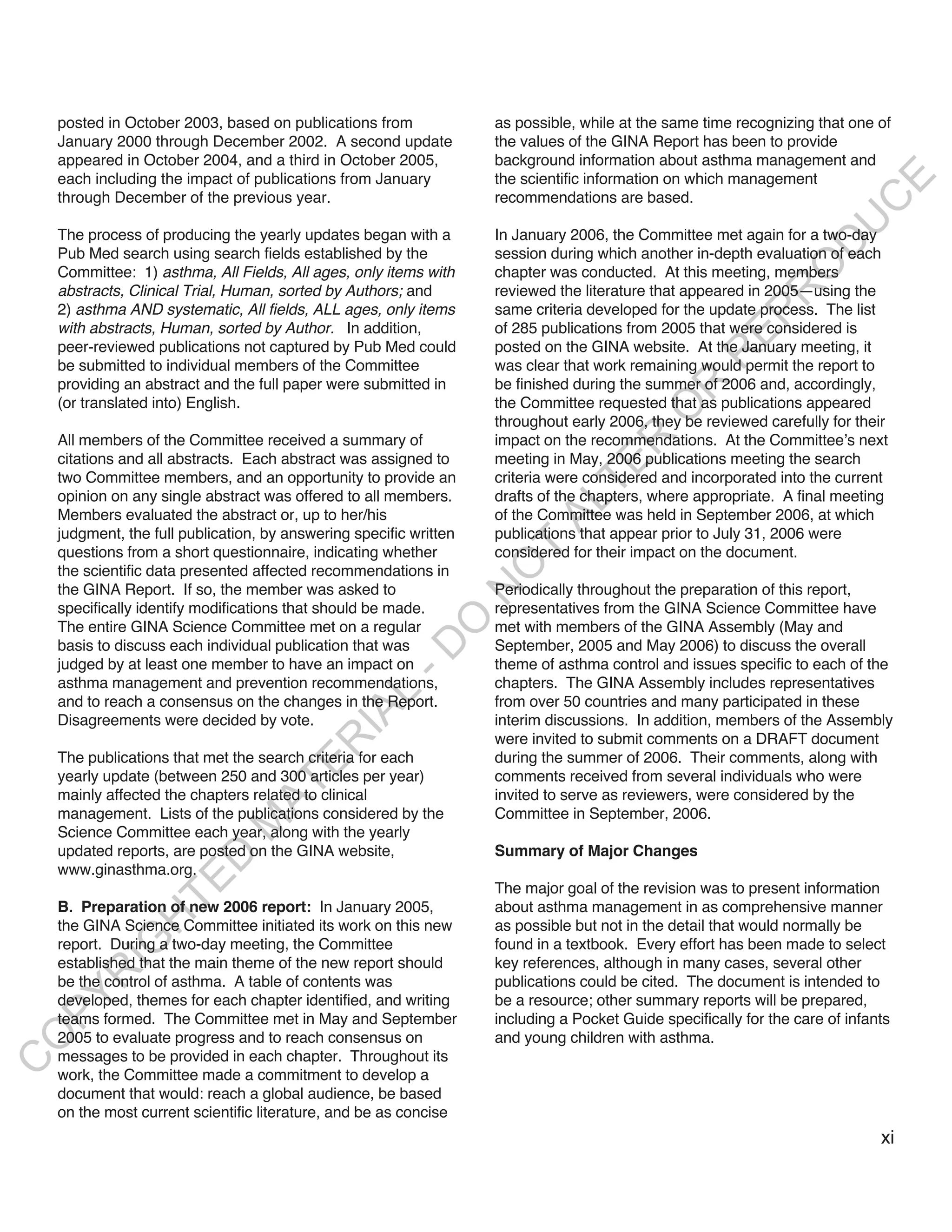 posted in October 2003, based on publications from              as possible, while at the same time recognizing that one of
    January 2000 through December 2002. A second update             the values of the GINA Report has been to provide
    appeared in October 2004, and a third in October 2005,          background information about asthma management and
    each including the impact of publications from January          the scientific information on which management




                                                                                                                          E
    through December of the previous year.                          recommendations are based.




                                                                                                                         C
                                                                                                                        U
    The process of producing the yearly updates began with a        In January 2006, the Committee met again for a two-day




                                                                                                                  D
    Pub Med search using search fields established by the           session during which another in-depth evaluation of each




                                                                                                                 O
    Committee: 1) asthma, All Fields, All ages, only items with     chapter was conducted. At this meeting, members
    abstracts, Clinical Trial, Human, sorted by Authors; and        reviewed the literature that appeared in 2005—using the




                                                                                                             R
    2) asthma AND systematic, All fields, ALL ages, only items      same criteria developed for the update process. The list




                                                                                                       EP
    with abstracts, Human, sorted by Author. In addition,           of 285 publications from 2005 that were considered is
    peer-reviewed publications not captured by Pub Med could        posted on the GINA website. At the January meeting, it




                                                                                                   R
    be submitted to individual members of the Committee             was clear that work remaining would permit the report to
    providing an abstract and the full paper were submitted in      be finished during the summer of 2006 and, accordingly,




                                                                                            R
    (or translated into) English.                                   the Committee requested that as publications appeared




                                                                                           O
                                                                    throughout early 2006, they be reviewed carefully for their
    All members of the Committee received a summary of              impact on the recommendations. At the Committee’s next




                                                                                   R
    citations and all abstracts. Each abstract was assigned to      meeting in May, 2006 publications meeting the search




                                                                                TE
    two Committee members, and an opportunity to provide an         criteria were considered and incorporated into the current
    opinion on any single abstract was offered to all members.      drafts of the chapters, where appropriate. A final meeting



                                                                          AL
    Members evaluated the abstract or, up to her/his                of the Committee was held in September 2006, at which
    judgment, the full publication, by answering specific written   publications that appear prior to July 31, 2006 were
    questions from a short questionnaire, indicating whether         T
                                                                    considered for their impact on the document.
                                                                    O
    the scientific data presented affected recommendations in
    the GINA Report. If so, the member was asked to                 Periodically throughout the preparation of this report,
                                                                    N

    specifically identify modifications that should be made.        representatives from the GINA Science Committee have
                                                         O


    The entire GINA Science Committee met on a regular              met with members of the GINA Assembly (May and
    basis to discuss each individual publication that was           September, 2005 and May 2006) to discuss the overall
                                                       -D




    judged by at least one member to have an impact on              theme of asthma control and issues specific to each of the
    asthma management and prevention recommendations,               chapters. The GINA Assembly includes representatives
                                              L




    and to reach a consensus on the changes in the Report.          from over 50 countries and many participated in these
                                            IA




    Disagreements were decided by vote.                             interim discussions. In addition, members of the Assembly
                                                                    were invited to submit comments on a DRAFT document
                                           R




    The publications that met the search criteria for each          during the summer of 2006. Their comments, along with
                                     E




    yearly update (between 250 and 300 articles per year)           comments received from several individuals who were
                                  AT




    mainly affected the chapters related to clinical                invited to serve as reviewers, were considered by the
    management. Lists of the publications considered by the         Committee in September, 2006.
                              M




    Science Committee each year, along with the yearly
    updated reports, are posted on the GINA website,                Summary of Major Changes
                     D




    www.ginasthma.org.
                   TE




                                                                    The major goal of the revision was to present information
    B. Preparation of new 2006 report: In January 2005,             about asthma management in as comprehensive manner
                H




    the GINA Science Committee initiated its work on this new       as possible but not in the detail that would normally be
           IG




    report. During a two-day meeting, the Committee                 found in a textbook. Every effort has been made to select
    established that the main theme of the new report should        key references, although in many cases, several other
       R




    be the control of asthma. A table of contents was               publications could be cited. The document is intended to
PY




    developed, themes for each chapter identified, and writing      be a resource; other summary reports will be prepared,
    teams formed. The Committee met in May and September            including a Pocket Guide specifically for the care of infants
    2005 to evaluate progress and to reach consensus on             and young children with asthma.
O




    messages to be provided in each chapter. Throughout its
C




    work, the Committee made a commitment to develop a
    document that would: reach a global audience, be based
    on the most current scientific literature, and be as concise
                                                                                                                               xi
 