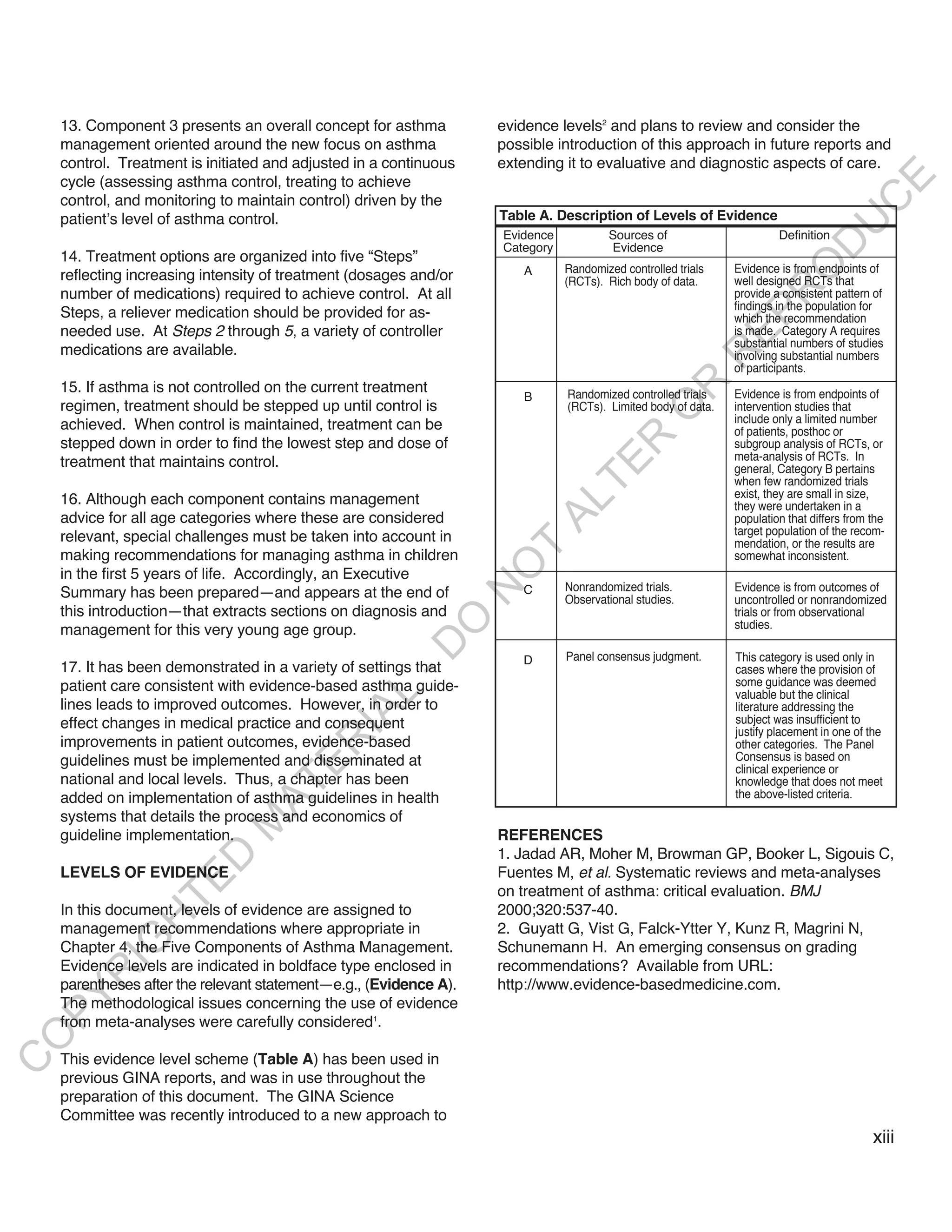 13. Component 3 presents an overall concept for asthma         evidence levels2 and plans to review and consider the
    management oriented around the new focus on asthma             possible introduction of this approach in future reports and
    control. Treatment is initiated and adjusted in a continuous   extending it to evaluative and diagnostic aspects of care.




                                                                                                                                      E
    cycle (assessing asthma control, treating to achieve
    control, and monitoring to maintain control) driven by the




                                                                                                                                     C
    patient’s level of asthma control.                             Table A. Description of Levels of Evidence




                                                                                                                                    U
                                                                   Evidence           Sources of                       Definition




                                                                                                                          D
                                                                   Category           Evidence
    14. Treatment options are organized into five “Steps”




                                                                                                                         O
                                                                       A      Randomized controlled trials    Evidence is from endpoints of
    reflecting increasing intensity of treatment (dosages and/or              (RCTs). Rich body of data.      well designed RCTs that




                                                                                                                    R
    number of medications) required to achieve control. At all                                                provide a consistent pattern of
                                                                                                              findings in the population for
    Steps, a reliever medication should be provided for as-




                                                                                                              EP
                                                                                                              which the recommendation
    needed use. At Steps 2 through 5, a variety of controller                                                 is made. Category A requires
                                                                                                              substantial numbers of studies
    medications are available.




                                                                                                         R
                                                                                                              involving substantial numbers
                                                                                                              of participants.




                                                                                               R
    15. If asthma is not controlled on the current treatment                  Randomized controlled trials    Evidence is from endpoints of
                                                                       B
    regimen, treatment should be stepped up until control is                  (RCTs). Limited body of data.   intervention studies that




                                                                                              O
                                                                                                              include only a limited number
    achieved. When control is maintained, treatment can be                                                    of patients, posthoc or




                                                                                   R
    stepped down in order to find the lowest step and dose of                                                 subgroup analysis of RCTs, or
                                                                                                              meta-analysis of RCTs. In
    treatment that maintains control.




                                                                                TE
                                                                                                              general, Category B pertains
                                                                                                              when few randomized trials
                                                                                                              exist, they are small in size,
    16. Although each component contains management



                                                                           AL
                                                                                                              they were undertaken in a
    advice for all age categories where these are considered                                                  population that differs from the
                                                                                                              target population of the recom-
    relevant, special challenges must be taken into account in                                                mendation, or the results are
    making recommendations for managing asthma in children
                                                                    T                                         somewhat inconsistent.
                                                                   O
    in the first 5 years of life. Accordingly, an Executive
                                                                       C      Nonrandomized trials.           Evidence is from outcomes of
                                                                   N

    Summary has been prepared—and appears at the end of                       Observational studies.          uncontrolled or nonrandomized
    this introduction—that extracts sections on diagnosis and                                                 trials or from observational
                                                        O


    management for this very young age group.                                                                 studies.
                                                      -D




                                                                       D      Panel consensus judgment.       This category is used only in
    17. It has been demonstrated in a variety of settings that                                                cases where the provision of
    patient care consistent with evidence-based asthma guide-                                                 some guidance was deemed
                                                                                                              valuable but the clinical
                                             L




    lines leads to improved outcomes. However, in order to                                                    literature addressing the
                                           IA




    effect changes in medical practice and consequent                                                         subject was insufficient to
                                                                                                              justify placement in one of the
    improvements in patient outcomes, evidence-based
                                          R




                                                                                                              other categories. The Panel
    guidelines must be implemented and disseminated at                                                        Consensus is based on
                                    E




                                                                                                              clinical experience or
    national and local levels. Thus, a chapter has been                                                       knowledge that does not meet
                                 AT




    added on implementation of asthma guidelines in health                                                    the above-listed criteria.
    systems that details the process and economics of
                             M




    guideline implementation.                                      REFERENCES
                                                                   1. Jadad AR, Moher M, Browman GP, Booker L, Sigouis C,
                     D




    LEVELS OF EVIDENCE                                             Fuentes M, et al. Systematic reviews and meta-analyses
                   TE




                                                                   on treatment of asthma: critical evaluation. BMJ
    In this document, levels of evidence are assigned to           2000;320:537-40.
               H




    management recommendations where appropriate in                2. Guyatt G, Vist G, Falck-Ytter Y, Kunz R, Magrini N,
          IG




    Chapter 4, the Five Components of Asthma Management.           Schunemann H. An emerging consensus on grading
    Evidence levels are indicated in boldface type enclosed in     recommendations? Available from URL:
       R




    parentheses after the relevant statement—e.g., (Evidence A).   http://www.evidence-basedmedicine.com.
PY




    The methodological issues concerning the use of evidence
    from meta-analyses were carefully considered1.
O




    This evidence level scheme (Table A) has been used in
C




    previous GINA reports, and was in use throughout the
    preparation of this document. The GINA Science
    Committee was recently introduced to a new approach to
                                                                                                                                           xiii
 