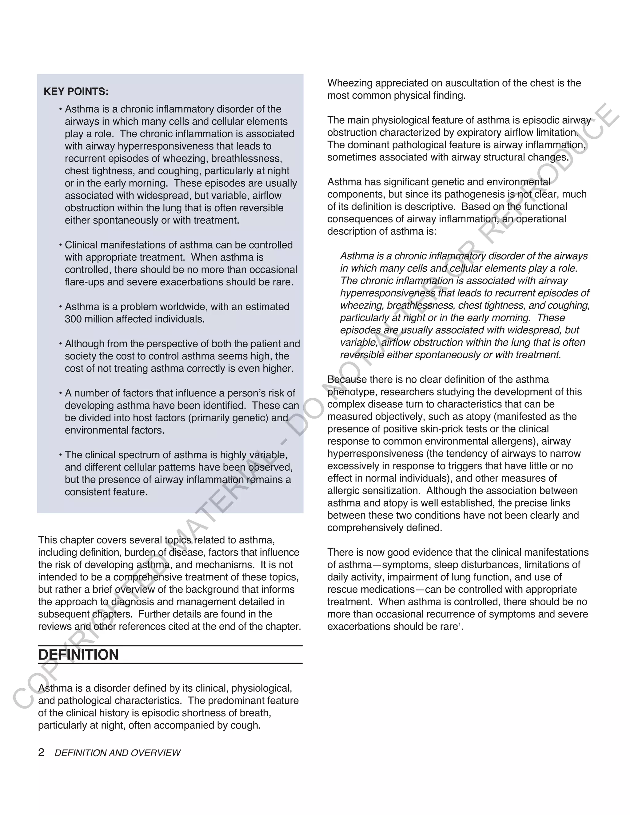 Wheezing appreciated on auscultation of the chest is the
     KEY POINTS:                                                      most common physical finding.
        • Asthma is a chronic inflammatory disorder of the
                                                                      The main physiological feature of asthma is episodic airway




                                                                                                                           E
          airways in which many cells and cellular elements
                                                                      obstruction characterized by expiratory airflow limitation.




                                                                                                                          C
          play a role. The chronic inflammation is associated
          with airway hyperresponsiveness that leads to               The dominant pathological feature is airway inflammation,




                                                                                                                         U
          recurrent episodes of wheezing, breathlessness,             sometimes associated with airway structural changes.




                                                                                                                   D
          chest tightness, and coughing, particularly at night




                                                                                                                  O
          or in the early morning. These episodes are usually         Asthma has significant genetic and environmental




                                                                                                               R
          associated with widespread, but variable, airflow           components, but since its pathogenesis is not clear, much
          obstruction within the lung that is often reversible        of its definition is descriptive. Based on the functional




                                                                                                        EP
          either spontaneously or with treatment.                     consequences of airway inflammation, an operational
                                                                      description of asthma is:




                                                                                                     R
        • Clinical manifestations of asthma can be controlled
                                                                        Asthma is a chronic inflammatory disorder of the airways




                                                                                             R
          with appropriate treatment. When asthma is
          controlled, there should be no more than occasional           in which many cells and cellular elements play a role.




                                                                                            O
          flare-ups and severe exacerbations should be rare.            The chronic inflammation is associated with airway




                                                                                     R
                                                                        hyperresponsiveness that leads to recurrent episodes of
        • Asthma is a problem worldwide, with an estimated              wheezing, breathlessness, chest tightness, and coughing,




                                                                                  TE
          300 million affected individuals.                             particularly at night or in the early morning. These
                                                                        episodes are usually associated with widespread, but



                                                                            AL
        • Although from the perspective of both the patient and         variable, airflow obstruction within the lung that is often
          society the cost to control asthma seems high, the            reversible either spontaneously or with treatment.
          cost of not treating asthma correctly is even higher.
                                                                       T
                                                                      O
                                                                      Because there is no clear definition of the asthma
                                                                      phenotype, researchers studying the development of this
                                                                      N

        • A number of factors that influence a person’s risk of
          developing asthma have been identified. These can           complex disease turn to characteristics that can be
                                                          O


          be divided into host factors (primarily genetic) and        measured objectively, such as atopy (manifested as the
                                                        -D




          environmental factors.                                      presence of positive skin-prick tests or the clinical
                                                                      response to common environmental allergens), airway
        • The clinical spectrum of asthma is highly variable,         hyperresponsiveness (the tendency of airways to narrow
                                               L




          and different cellular patterns have been observed,         excessively in response to triggers that have little or no
                                             IA




          but the presence of airway inflammation remains a           effect in normal individuals), and other measures of
                                                                      allergic sensitization. Although the association between
                                            R




          consistent feature.
                                                                      asthma and atopy is well established, the precise links
                                      E




                                                                      between these two conditions have not been clearly and
                                   AT




                                                                      comprehensively defined.
    This chapter covers several topics related to asthma,
                               M




    including definition, burden of disease, factors that influence   There is now good evidence that the clinical manifestations
    the risk of developing asthma, and mechanisms. It is not          of asthma—symptoms, sleep disturbances, limitations of
                      D




    intended to be a comprehensive treatment of these topics,         daily activity, impairment of lung function, and use of
                    TE




    but rather a brief overview of the background that informs        rescue medications—can be controlled with appropriate
    the approach to diagnosis and management detailed in              treatment. When asthma is controlled, there should be no
                H




    subsequent chapters. Further details are found in the             more than occasional recurrence of symptoms and severe
           IG




    reviews and other references cited at the end of the chapter.     exacerbations should be rare1.
       R




    DEFINITION
PY
O




    Asthma is a disorder defined by its clinical, physiological,
    and pathological characteristics. The predominant feature
C




    of the clinical history is episodic shortness of breath,
    particularly at night, often accompanied by cough.

    2 DEFINITION AND OVERVIEW
 