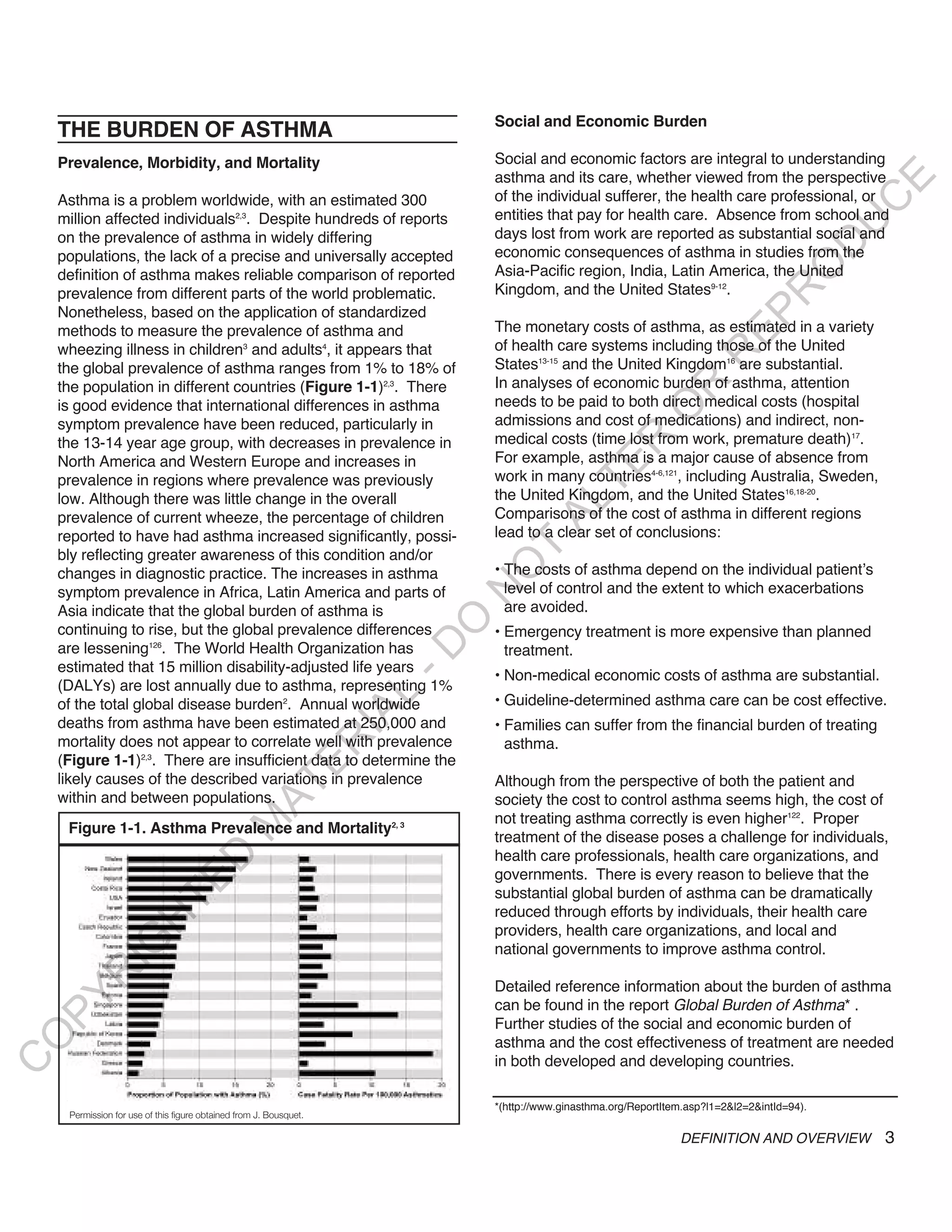 Social and Economic Burden
    THE BURDEN OF ASTHMA
    Prevalence, Morbidity, and Mortality                                     Social and economic factors are integral to understanding
                                                                             asthma and its care, whether viewed from the perspective




                                                                                                                                                E
    Asthma is a problem worldwide, with an estimated 300                     of the individual sufferer, the health care professional, or




                                                                                                                                               C
    million affected individuals2,3. Despite hundreds of reports             entities that pay for health care. Absence from school and




                                                                                                                                              U
    on the prevalence of asthma in widely differing                          days lost from work are reported as substantial social and




                                                                                                                                        D
    populations, the lack of a precise and universally accepted              economic consequences of asthma in studies from the




                                                                                                                                       O
    definition of asthma makes reliable comparison of reported               Asia-Pacific region, India, Latin America, the United
                                                                             Kingdom, and the United States9-12.




                                                                                                                                  R
    prevalence from different parts of the world problematic.
    Nonetheless, based on the application of standardized




                                                                                                                          EP
    methods to measure the prevalence of asthma and                          The monetary costs of asthma, as estimated in a variety
    wheezing illness in children3 and adults4, it appears that               of health care systems including those of the United




                                                                                                                      R
    the global prevalence of asthma ranges from 1% to 18% of                 States13-15 and the United Kingdom16 are substantial.
    the population in different countries (Figure 1-1)2,3. There             In analyses of economic burden of asthma, attention




                                                                                                            R
    is good evidence that international differences in asthma                needs to be paid to both direct medical costs (hospital




                                                                                                           O
    symptom prevalence have been reduced, particularly in                    admissions and cost of medications) and indirect, non-
                                                                             medical costs (time lost from work, premature death)17.




                                                                                                R
    the 13-14 year age group, with decreases in prevalence in
    North America and Western Europe and increases in                        For example, asthma is a major cause of absence from




                                                                                             TE
    prevalence in regions where prevalence was previously                    work in many countries4-6,121, including Australia, Sweden,
    low. Although there was little change in the overall                     the United Kingdom, and the United States16,18-20.




                                                                                     AL
    prevalence of current wheeze, the percentage of children                 Comparisons of the cost of asthma in different regions
    reported to have had asthma increased significantly, possi-              lead to a clear set of conclusions:
    bly reflecting greater awareness of this condition and/or
                                                                              T
                                                                             O
    changes in diagnostic practice. The increases in asthma                  • The costs of asthma depend on the individual patient’s
    symptom prevalence in Africa, Latin America and parts of                   level of control and the extent to which exacerbations
                                                                           N

    Asia indicate that the global burden of asthma is                          are avoided.
                                                                         O


    continuing to rise, but the global prevalence differences                • Emergency treatment is more expensive than planned
                                                                       -D




    are lessening126. The World Health Organization has                        treatment.
    estimated that 15 million disability-adjusted life years
                                                                             • Non-medical economic costs of asthma are substantial.
    (DALYs) are lost annually due to asthma, representing 1%
                                                                       L




    of the total global disease burden2. Annual worldwide                    • Guideline-determined asthma care can be cost effective.
                                                                     IA




    deaths from asthma have been estimated at 250,000 and                    • Families can suffer from the financial burden of treating
    mortality does not appear to correlate well with prevalence
                                                                    R




                                                                               asthma.
    (Figure 1-1)2,3. There are insufficient data to determine the
                                                       E




    likely causes of the described variations in prevalence                  Although from the perspective of both the patient and
                                                    AT




    within and between populations.                                          society the cost to control asthma seems high, the cost of
                                                                             not treating asthma correctly is even higher122. Proper
                                             M




     Figure 1-1. Asthma Prevalence and Mortality2, 3
                                                                             treatment of the disease poses a challenge for individuals,
                                                                             health care professionals, health care organizations, and
                             D




                                                                             governments. There is every reason to believe that the
                           TE




                                                                             substantial global burden of asthma can be dramatically
                                                                             reduced through efforts by individuals, their health care
                      H




                                                                             providers, health care organizations, and local and
             IG




                                                                             national governments to improve asthma control.
        R




                                                                             Detailed reference information about the burden of asthma
PY




                                                                             can be found in the report Global Burden of Asthma* .
                                                                             Further studies of the social and economic burden of
O




                                                                             asthma and the cost effectiveness of treatment are needed
                                                                             in both developed and developing countries.
C




                                                                             *(http://www.ginasthma.org/ReportItem.asp?l1=2&l2=2&intId=94).
     Permission for use of this figure obtained from J. Bousquet.

                                                                                                                 DEFINITION AND OVERVIEW       3
 
