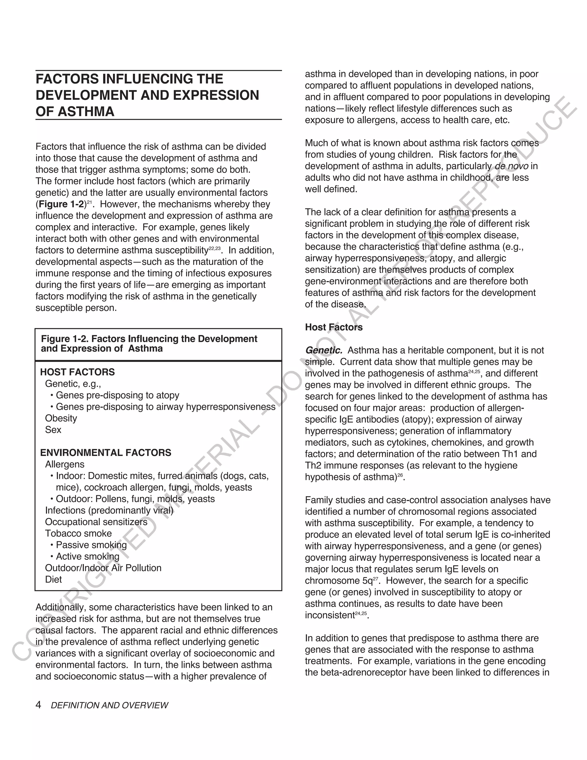 asthma in developed than in developing nations, in poor
    FACTORS INFLUENCING THE                                         compared to affluent populations in developed nations,
    DEVELOPMENT AND EXPRESSION                                      and in affluent compared to poor populations in developing
    OF ASTHMA                                                       nations—likely reflect lifestyle differences such as




                                                                                                                          E
                                                                    exposure to allergens, access to health care, etc.




                                                                                                                         C
                                                                                                                        U
    Factors that influence the risk of asthma can be divided        Much of what is known about asthma risk factors comes




                                                                                                                  D
    into those that cause the development of asthma and             from studies of young children. Risk factors for the




                                                                                                                 O
    those that trigger asthma symptoms; some do both.               development of asthma in adults, particularly de novo in
                                                                    adults who did not have asthma in childhood, are less




                                                                                                             R
    The former include host factors (which are primarily
    genetic) and the latter are usually environmental factors       well defined.




                                                                                                       EP
    (Figure 1-2)21. However, the mechanisms whereby they
    influence the development and expression of asthma are          The lack of a clear definition for asthma presents a




                                                                                                    R
    complex and interactive. For example, genes likely              significant problem in studying the role of different risk
    interact both with other genes and with environmental           factors in the development of this complex disease,




                                                                                            R
    factors to determine asthma susceptibility22,23. In addition,   because the characteristics that define asthma (e.g.,




                                                                                           O
    developmental aspects—such as the maturation of the             airway hyperresponsiveness, atopy, and allergic
                                                                    sensitization) are themselves products of complex




                                                                                   R
    immune response and the timing of infectious exposures
    during the first years of life—are emerging as important        gene-environment interactions and are therefore both




                                                                                TE
    factors modifying the risk of asthma in the genetically         features of asthma and risk factors for the development
    susceptible person.                                             of the disease.




                                                                          AL
                                                                    Host Factors
     Figure 1-2. Factors Influencing the Development                 T
     and Expression of Asthma                                       Genetic. Asthma has a heritable component, but it is not
                                                                    O
                                                                    simple. Current data show that multiple genes may be
                                                                    N

     HOST FACTORS                                                   involved in the pathogenesis of asthma24,25, and different
      Genetic, e.g.,
                                                          O


                                                                    genes may be involved in different ethnic groups. The
       • Genes pre-disposing to atopy                               search for genes linked to the development of asthma has
                                                        -D




       • Genes pre-disposing to airway hyperresponsiveness          focused on four major areas: production of allergen-
      Obesity                                                       specific IgE antibodies (atopy); expression of airway
      Sex
                                               L




                                                                    hyperresponsiveness; generation of inflammatory
                                             IA




                                                                    mediators, such as cytokines, chemokines, and growth
     ENVIRONMENTAL FACTORS                                          factors; and determination of the ratio between Th1 and
                                            R




      Allergens                                                     Th2 immune responses (as relevant to the hygiene
                                      E




       • Indoor: Domestic mites, furred animals (dogs, cats,        hypothesis of asthma)26.
                                   AT




         mice), cockroach allergen, fungi, molds, yeasts
       • Outdoor: Pollens, fungi, molds, yeasts                     Family studies and case-control association analyses have
                               M




      Infections (predominantly viral)                              identified a number of chromosomal regions associated
      Occupational sensitizers                                      with asthma susceptibility. For example, a tendency to
                     D




      Tobacco smoke                                                 produce an elevated level of total serum IgE is co-inherited
                   TE




       • Passive smoking                                            with airway hyperresponsiveness, and a gene (or genes)
       • Active smoking                                             governing airway hyperresponsiveness is located near a
      Outdoor/Indoor Air Pollution
                H




                                                                    major locus that regulates serum IgE levels on
      Diet                                                          chromosome 5q27. However, the search for a specific
           IG




                                                                    gene (or genes) involved in susceptibility to atopy or
       R




    Additionally, some characteristics have been linked to an       asthma continues, as results to date have been
                                                                    inconsistent24,25.
PY




    increased risk for asthma, but are not themselves true
    causal factors. The apparent racial and ethnic differences
                                                                    In addition to genes that predispose to asthma there are
O




    in the prevalence of asthma reflect underlying genetic
    variances with a significant overlay of socioeconomic and       genes that are associated with the response to asthma
C




    environmental factors. In turn, the links between asthma        treatments. For example, variations in the gene encoding
    and socioeconomic status—with a higher prevalence of            the beta-adrenoreceptor have been linked to differences in


    4 DEFINITION AND OVERVIEW
 
