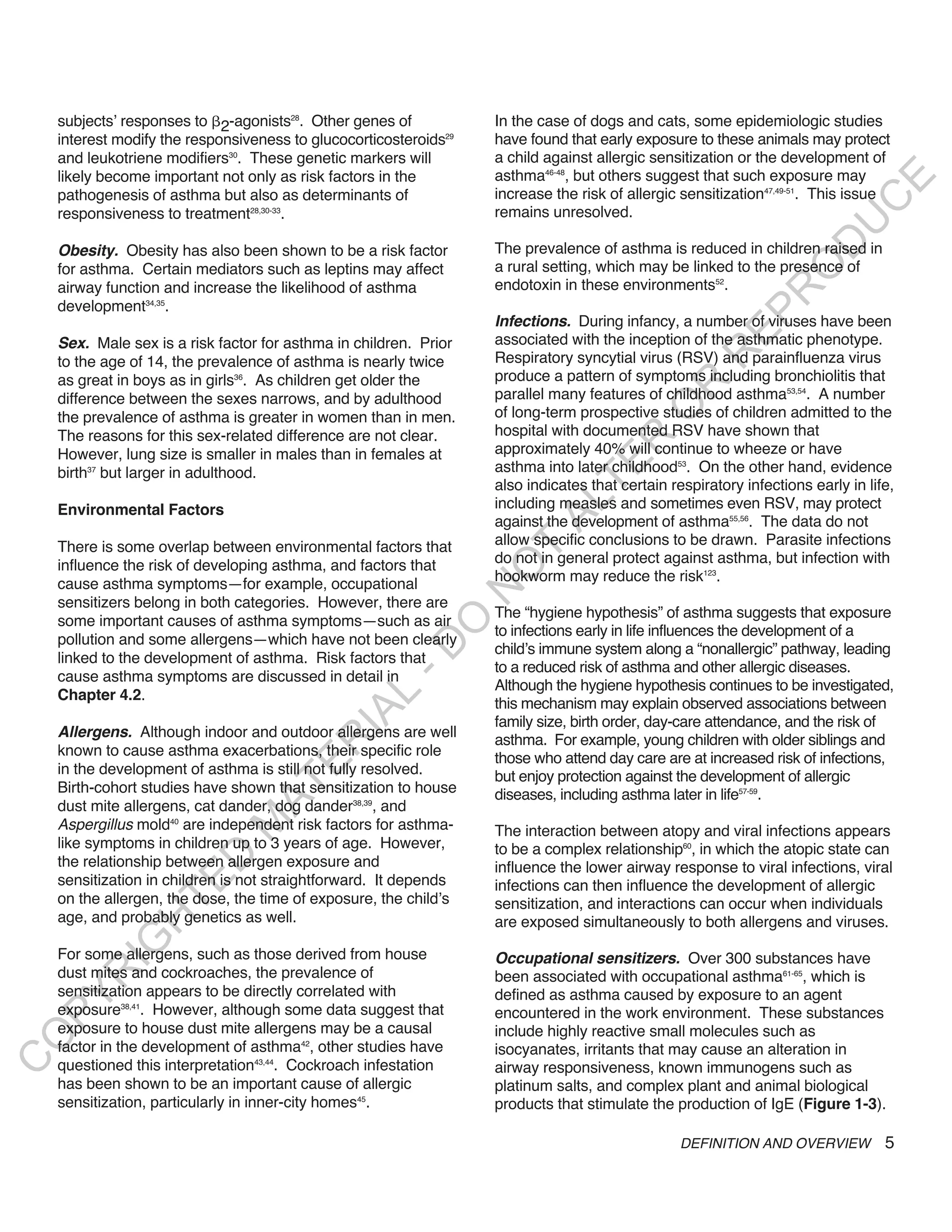 subjects’ responses to 2-agonists28. Other genes of            In the case of dogs and cats, some epidemiologic studies
    interest modify the responsiveness to glucocorticosteroids29   have found that early exposure to these animals may protect
    and leukotriene modifiers30. These genetic markers will        a child against allergic sensitization or the development of
    likely become important not only as risk factors in the        asthma46-48, but others suggest that such exposure may




                                                                                                                            E
    pathogenesis of asthma but also as determinants of             increase the risk of allergic sensitization47,49-51. This issue




                                                                                                                           C
    responsiveness to treatment28,30-33.                           remains unresolved.




                                                                                                                          U
                                                                                                                   D
    obesity. Obesity has also been shown to be a risk factor       The prevalence of asthma is reduced in children raised in
                                                                   a rural setting, which may be linked to the presence of




                                                                                                                  O
    for asthma. Certain mediators such as leptins may affect
    airway function and increase the likelihood of asthma          endotoxin in these environments52.




                                                                                                              R
    development34,35.




                                                                                                        EP
                                                                   infections. During infancy, a number of viruses have been
    Sex. Male sex is a risk factor for asthma in children. Prior   associated with the inception of the asthmatic phenotype.




                                                                                                    R
    to the age of 14, the prevalence of asthma is nearly twice     Respiratory syncytial virus (RSV) and parainfluenza virus
    as great in boys as in girls36. As children get older the      produce a pattern of symptoms including bronchiolitis that




                                                                                            R
    difference between the sexes narrows, and by adulthood         parallel many features of childhood asthma53,54. A number




                                                                                           O
    the prevalence of asthma is greater in women than in men.      of long-term prospective studies of children admitted to the
    The reasons for this sex-related difference are not clear.     hospital with documented RSV have shown that




                                                                                   R
    However, lung size is smaller in males than in females at      approximately 40% will continue to wheeze or have




                                                                                TE
    birth37 but larger in adulthood.                               asthma into later childhood53. On the other hand, evidence
                                                                   also indicates that certain respiratory infections early in life,
                                                                   including measles and sometimes even RSV, may protect



                                                                          AL
    Environmental Factors
                                                                   against the development of asthma55,56. The data do not
    There is some overlap between environmental factors that       allow specific conclusions to be drawn. Parasite infections
                                                                    T
    influence the risk of developing asthma, and factors that      do not in general protect against asthma, but infection with
                                                                   O
                                                                   hookworm may reduce the risk123.
    cause asthma symptoms—for example, occupational
                                                                   N

    sensitizers belong in both categories. However, there are
                                                                   The “hygiene hypothesis” of asthma suggests that exposure
    some important causes of asthma symptoms—such as air
                                                        O


                                                                   to infections early in life influences the development of a
    pollution and some allergens—which have not been clearly
                                                      -D




                                                                   child’s immune system along a “nonallergic” pathway, leading
    linked to the development of asthma. Risk factors that
                                                                   to a reduced risk of asthma and other allergic diseases.
    cause asthma symptoms are discussed in detail in
                                                                   Although the hygiene hypothesis continues to be investigated,
    Chapter 4.2.
                                             L




                                                                   this mechanism may explain observed associations between
                                           IA




                                                                   family size, birth order, day-care attendance, and the risk of
    allergens. Although indoor and outdoor allergens are well
                                                                   asthma. For example, young children with older siblings and
                                          R




    known to cause asthma exacerbations, their specific role       those who attend day care are at increased risk of infections,
                                    E




    in the development of asthma is still not fully resolved.      but enjoy protection against the development of allergic
                                 AT




    Birth-cohort studies have shown that sensitization to house    diseases, including asthma later in life57-59.
    dust mite allergens, cat dander, dog dander38,39, and
    Aspergillus mold40 are independent risk factors for asthma-
                              M




                                                                   The interaction between atopy and viral infections appears
    like symptoms in children up to 3 years of age. However,       to be a complex relationship60, in which the atopic state can
                     D




    the relationship between allergen exposure and                 influence the lower airway response to viral infections, viral
    sensitization in children is not straightforward. It depends
                   TE




                                                                   infections can then influence the development of allergic
    on the allergen, the dose, the time of exposure, the child’s   sensitization, and interactions can occur when individuals
    age, and probably genetics as well.
                H




                                                                   are exposed simultaneously to both allergens and viruses.
           IG




    For some allergens, such as those derived from house           occupational sensitizers. Over 300 substances have
    dust mites and cockroaches, the prevalence of
       R




                                                                   been associated with occupational asthma61-65, which is
    sensitization appears to be directly correlated with           defined as asthma caused by exposure to an agent
PY




    exposure38,41. However, although some data suggest that        encountered in the work environment. These substances
    exposure to house dust mite allergens may be a causal          include highly reactive small molecules such as
O




    factor in the development of asthma42, other studies have      isocyanates, irritants that may cause an alteration in
C




    questioned this interpretation43,44. Cockroach infestation     airway responsiveness, known immunogens such as
    has been shown to be an important cause of allergic            platinum salts, and complex plant and animal biological
    sensitization, particularly in inner-city homes45.             products that stimulate the production of IgE (Figure 1-3).

                                                                                                 DEFINITION AND OVERVIEW          5
 