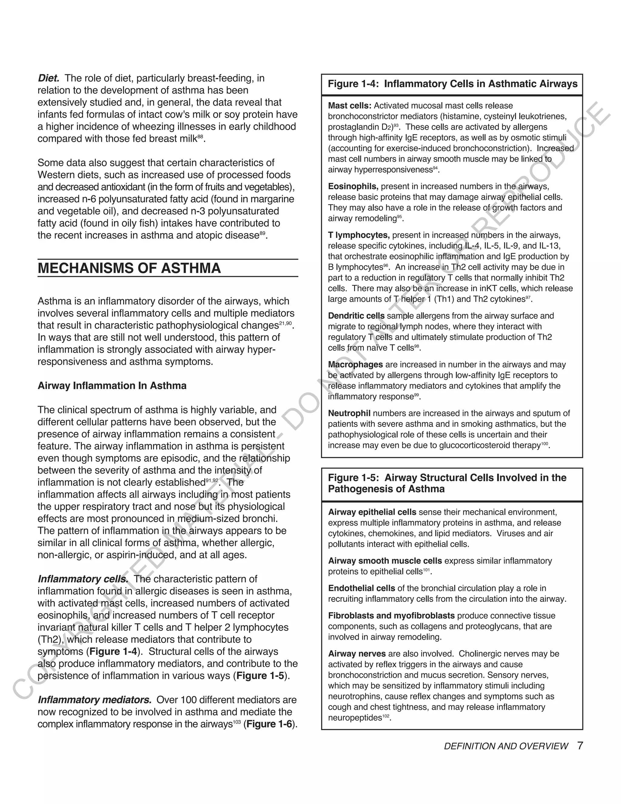 diet. The role of diet, particularly breast-feeding, in
                                                                        Figure 1-4: Inflammatory Cells in Asthmatic Airways
    relation to the development of asthma has been
    extensively studied and, in general, the data reveal that           Mast cells: Activated mucosal mast cells release
    infants fed formulas of intact cow's milk or soy protein have       bronchoconstrictor mediators (histamine, cysteinyl leukotrienes,




                                                                                                                                      E
    a higher incidence of wheezing illnesses in early childhood         prostaglandin D2)93. These cells are activated by allergens




                                                                                                                                     C
    compared with those fed breast milk88.                              through high-affinity IgE receptors, as well as by osmotic stimuli




                                                                                                                                    U
                                                                        (accounting for exercise-induced bronchoconstriction). Increased
                                                                        mast cell numbers in airway smooth muscle may be linked to




                                                                                                                             D
    Some data also suggest that certain characteristics of
                                                                        airway hyperresponsiveness94.
    Western diets, such as increased use of processed foods




                                                                                                                            O
    and decreased antioxidant (in the form of fruits and vegetables),   Eosinophils, present in increased numbers in the airways,




                                                                                                                       R
    increased n-6 polyunsaturated fatty acid (found in margarine        release basic proteins that may damage airway epithelial cells.




                                                                                                                EP
    and vegetable oil), and decreased n-3 polyunsaturated               They may also have a role in the release of growth factors and
                                                                        airway remodeling95.
    fatty acid (found in oily fish) intakes have contributed to




                                                                                                            R
    the recent increases in asthma and atopic disease89.                T lymphocytes, present in increased numbers in the airways,
                                                                        release specific cytokines, including IL-4, IL-5, IL-9, and IL-13,




                                                                                                   R
                                                                        that orchestrate eosinophilic inflammation and IgE production by
    MECHANISMS OF ASTHMA




                                                                                                  O
                                                                        B lymphocytes96. An increase in Th2 cell activity may be due in
                                                                        part to a reduction in regulatory T cells that normally inhibit Th2




                                                                                        R
                                                                        cells. There may also be an increase in inKT cells, which release
    Asthma is an inflammatory disorder of the airways, which            large amounts of T helper 1 (Th1) and Th2 cytokines97.




                                                                                     TE
    involves several inflammatory cells and multiple mediators          Dendritic cells sample allergens from the airway surface and
    that result in characteristic pathophysiological changes21,90.      migrate to regional lymph nodes, where they interact with




                                                                              AL
    In ways that are still not well understood, this pattern of         regulatory T cells and ultimately stimulate production of Th2
    inflammation is strongly associated with airway hyper-              cells from naïve T cells98.
    responsiveness and asthma symptoms.                                  T
                                                                        Macrophages are increased in number in the airways and may
                                                                        O
                                                                        be activated by allergens through low-affinity IgE receptors to
    Airway Inflammation In Asthma                                       release inflammatory mediators and cytokines that amplify the
                                                                        N

                                                                        inflammatory response99.
                                                             O


    The clinical spectrum of asthma is highly variable, and             Neutrophil numbers are increased in the airways and sputum of
    different cellular patterns have been observed, but the
                                                           -D




                                                                        patients with severe asthma and in smoking asthmatics, but the
    presence of airway inflammation remains a consistent                pathophysiological role of these cells is uncertain and their
    feature. The airway inflammation in asthma is persistent            increase may even be due to glucocorticosteroid therapy100.
                                                 L




    even though symptoms are episodic, and the relationship
                                               IA




    between the severity of asthma and the intensity of
    inflammation is not clearly established91,92. The                   Figure 1-5: Airway Structural Cells Involved in the
                                              R




                                                                        Pathogenesis of Asthma
    inflammation affects all airways including in most patients
                                       E




    the upper respiratory tract and nose but its physiological
                                    AT




                                                                        Airway epithelial cells sense their mechanical environment,
    effects are most pronounced in medium-sized bronchi.                express multiple inflammatory proteins in asthma, and release
    The pattern of inflammation in the airways appears to be            cytokines, chemokines, and lipid mediators. Viruses and air
                                M




    similar in all clinical forms of asthma, whether allergic,          pollutants interact with epithelial cells.
    non-allergic, or aspirin-induced, and at all ages.
                      D




                                                                        Airway smooth muscle cells express similar inflammatory
                                                                        proteins to epithelial cells101.
                    TE




    inflammatory cells. The characteristic pattern of
    inflammation found in allergic diseases is seen in asthma,          Endothelial cells of the bronchial circulation play a role in
                                                                        recruiting inflammatory cells from the circulation into the airway.
                 H




    with activated mast cells, increased numbers of activated
    eosinophils, and increased numbers of T cell receptor
           IG




                                                                        Fibroblasts and myofibroblasts produce connective tissue
    invariant natural killer T cells and T helper 2 lymphocytes         components, such as collagens and proteoglycans, that are
        R




    (Th2), which release mediators that contribute to                   involved in airway remodeling.
PY




    symptoms (Figure 1-4). Structural cells of the airways              Airway nerves are also involved. Cholinergic nerves may be
    also produce inflammatory mediators, and contribute to the          activated by reflex triggers in the airways and cause
    persistence of inflammation in various ways (Figure 1-5).           bronchoconstriction and mucus secretion. Sensory nerves,
O




                                                                        which may be sensitized by inflammatory stimuli including
C




    inflammatory mediators. Over 100 different mediators are            neurotrophins, cause reflex changes and symptoms such as
                                                                        cough and chest tightness, and may release inflammatory
    now recognized to be involved in asthma and mediate the
                                                                        neuropeptides102.
    complex inflammatory response in the airways103 (Figure 1-6).

                                                                                                        DEFINITION AND OVERVIEW               7
 