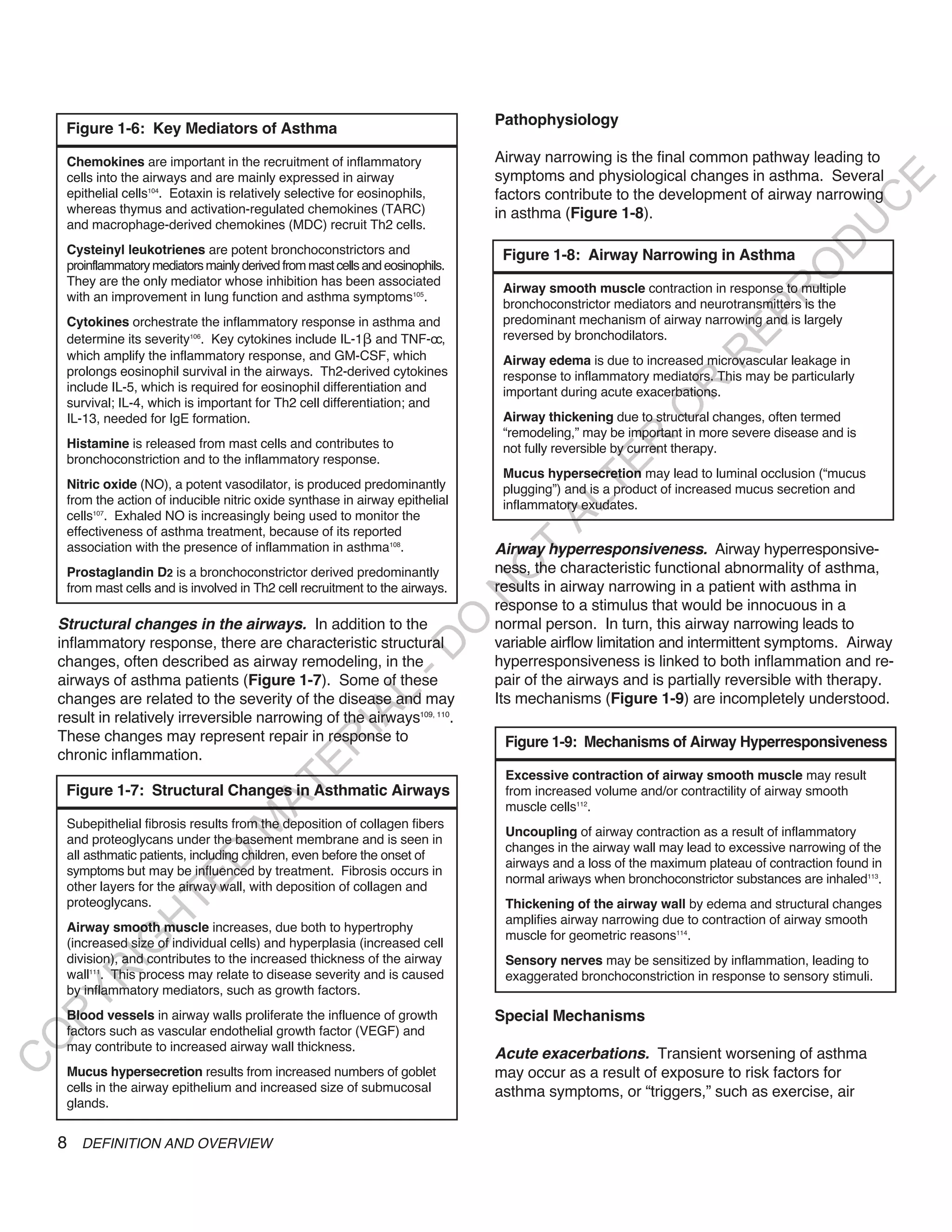 Pathophysiology
     Figure 1-6: Key Mediators of Asthma

     Chemokines are important in the recruitment of inflammatory                 Airway narrowing is the final common pathway leading to
     cells into the airways and are mainly expressed in airway                   symptoms and physiological changes in asthma. Several




                                                                                                                                            E
     epithelial cells104. Eotaxin is relatively selective for eosinophils,       factors contribute to the development of airway narrowing




                                                                                                                                           C
     whereas thymus and activation-regulated chemokines (TARC)                   in asthma (Figure 1-8).




                                                                                                                                          U
     and macrophage-derived chemokines (MDC) recruit Th2 cells.




                                                                                                                                   D
     Cysteinyl leukotrienes are potent bronchoconstrictors and                    Figure 1-8: Airway Narrowing in Asthma
     proinflammatory mediators mainly derived from mast cells and eosinophils.




                                                                                                                                  O
     They are the only mediator whose inhibition has been associated
                                                                                  Airway smooth muscle contraction in response to multiple




                                                                                                                              R
     with an improvement in lung function and asthma symptoms105.
                                                                                  bronchoconstrictor mediators and neurotransmitters is the




                                                                                                                       EP
     Cytokines orchestrate the inflammatory response in asthma and                predominant mechanism of airway narrowing and is largely
     determine its severity106. Key cytokines include IL-1 and TNF-oc,            reversed by bronchodilators.




                                                                                                                   R
     which amplify the inflammatory response, and GM-CSF, which                   Airway edema is due to increased microvascular leakage in
     prolongs eosinophil survival in the airways. Th2-derived cytokines           response to inflammatory mediators. This may be particularly




                                                                                                           R
     include IL-5, which is required for eosinophil differentiation and           important during acute exacerbations.
     survival; IL-4, which is important for Th2 cell differentiation; and




                                                                                                          O
     IL-13, needed for IgE formation.                                             Airway thickening due to structural changes, often termed
                                                                                  “remodeling,” may be important in more severe disease and is




                                                                                                 R
     Histamine is released from mast cells and contributes to                     not fully reversible by current therapy.
     bronchoconstriction and to the inflammatory response.




                                                                                              TE
                                                                                  Mucus hypersecretion may lead to luminal occlusion (“mucus
     Nitric oxide (NO), a potent vasodilator, is produced predominantly           plugging”) and is a product of increased mucus secretion and
     from the action of inducible nitric oxide synthase in airway epithelial




                                                                                        AL
                                                                                  inflammatory exudates.
     cells107. Exhaled NO is increasingly being used to monitor the
     effectiveness of asthma treatment, because of its reported
     association with the presence of inflammation in asthma108.                 airway hyperresponsiveness. Airway hyperresponsive-
                                                                                  T
                                                                                 ness, the characteristic functional abnormality of asthma,
                                                                                 O
     Prostaglandin D2 is a bronchoconstrictor derived predominantly
     from mast cells and is involved in Th2 cell recruitment to the airways.     results in airway narrowing in a patient with asthma in
                                                                                 N

                                                                                 response to a stimulus that would be innocuous in a
                                                                     O


    Structural changes in the airways. In addition to the                        normal person. In turn, this airway narrowing leads to
    inflammatory response, there are characteristic structural                   variable airflow limitation and intermittent symptoms. Airway
                                                                   -D




    changes, often described as airway remodeling, in the                        hyperresponsiveness is linked to both inflammation and re-
    airways of asthma patients (Figure 1-7). Some of these                       pair of the airways and is partially reversible with therapy.
                                                       L




    changes are related to the severity of the disease and may                   Its mechanisms (Figure 1-9) are incompletely understood.
                                                     IA




    result in relatively irreversible narrowing of the airways109, 110.
    These changes may represent repair in response to                             Figure 1-9: Mechanisms of Airway Hyperresponsiveness
                                                    R




    chronic inflammation.
                                            E




                                                                                  Excessive contraction of airway smooth muscle may result
                                         AT




     Figure 1-7: Structural Changes in Asthmatic Airways                          from increased volume and/or contractility of airway smooth
                                                                                  muscle cells112.
     Subepithelial fibrosis results from the deposition of collagen fibers
                                    M




                                                                                  Uncoupling of airway contraction as a result of inflammatory
     and proteoglycans under the basement membrane and is seen in
                                                                                  changes in the airway wall may lead to excessive narrowing of the
     all asthmatic patients, including children, even before the onset of
                        D




                                                                                  airways and a loss of the maximum plateau of contraction found in
     symptoms but may be influenced by treatment. Fibrosis occurs in
                                                                                  normal ariways when bronchoconstrictor substances are inhaled113.
                      TE




     other layers for the airway wall, with deposition of collagen and
     proteoglycans.                                                               Thickening of the airway wall by edema and structural changes
                                                                                  amplifies airway narrowing due to contraction of airway smooth
                  H




     Airway smooth muscle increases, due both to hypertrophy
                                                                                  muscle for geometric reasons114.
            IG




     (increased size of individual cells) and hyperplasia (increased cell
     division), and contributes to the increased thickness of the airway          Sensory nerves may be sensitized by inflammation, leading to
     wall111. This process may relate to disease severity and is caused
        R




                                                                                  exaggerated bronchoconstriction in response to sensory stimuli.
     by inflammatory mediators, such as growth factors.
PY




     Blood vessels in airway walls proliferate the influence of growth           Special Mechanisms
     factors such as vascular endothelial growth factor (VEGF) and
O




     may contribute to increased airway wall thickness.
                                                                                 acute exacerbations. Transient worsening of asthma
C




     Mucus hypersecretion results from increased numbers of goblet               may occur as a result of exposure to risk factors for
     cells in the airway epithelium and increased size of submucosal             asthma symptoms, or “triggers,” such as exercise, air
     glands.


    8 DEFINITION AND OVERVIEW
 
