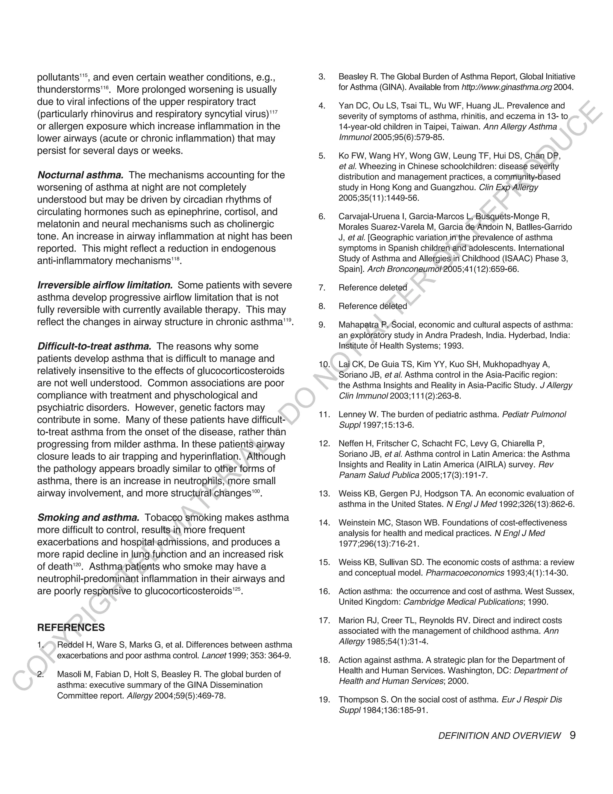 pollutants115, and even certain weather conditions, e.g.,              3.   Beasley R. The Global Burden of Asthma Report, Global Initiative
    thunderstorms116. More prolonged worsening is usually                       for Asthma (GINA). Available from http://www.ginasthma.org 2004.
    due to viral infections of the upper respiratory tract                 4.   Yan DC, Ou LS, Tsai TL, Wu WF, Huang JL. Prevalence and
    (particularly rhinovirus and respiratory syncytial virus)117                severity of symptoms of asthma, rhinitis, and eczema in 13- to




                                                                                                                                       E
    or allergen exposure which increase inflammation in the                     14-year-old children in Taipei, Taiwan. Ann Allergy Asthma




                                                                                                                                      C
    lower airways (acute or chronic inflammation) that may                      Immunol 2005;95(6):579-85.




                                                                                                                                     U
    persist for several days or weeks.                                     5.   Ko FW, Wang HY, Wong GW, Leung TF, Hui DS, Chan DP,




                                                                                                                              D
                                                                                et al. Wheezing in Chinese schoolchildren: disease severity




                                                                                                                             O
    nocturnal asthma. The mechanisms accounting for the                         distribution and management practices, a community-based
    worsening of asthma at night are not completely                             study in Hong Kong and Guangzhou. Clin Exp Allergy




                                                                                                                         R
    understood but may be driven by circadian rhythms of                        2005;35(11):1449-56.




                                                                                                                  EP
    circulating hormones such as epinephrine, cortisol, and                6.   Carvajal-Uruena I, Garcia-Marcos L, Busquets-Monge R,
    melatonin and neural mechanisms such as cholinergic                         Morales Suarez-Varela M, Garcia de Andoin N, Batlles-Garrido




                                                                                                              R
    tone. An increase in airway inflammation at night has been                  J, et al. [Geographic variation in the prevalence of asthma
    reported. This might reflect a reduction in endogenous                      symptoms in Spanish children and adolescents. International




                                                                                                      R
    anti-inflammatory mechanisms118.                                            Study of Asthma and Allergies in Childhood (ISAAC) Phase 3,




                                                                                                     O
                                                                                Spain]. Arch Bronconeumol 2005;41(12):659-66.




                                                                                            R
    irreversible airflow limitation. Some patients with severe             7.   Reference deleted
    asthma develop progressive airflow limitation that is not




                                                                                         TE
    fully reversible with currently available therapy. This may            8.   Reference deleted
    reflect the changes in airway structure in chronic asthma119.



                                                                                  AL
                                                                           9.   Mahapatra P. Social, economic and cultural aspects of asthma:
                                                                                an exploratory study in Andra Pradesh, India. Hyderbad, India:
    difficult-to-treat asthma. The reasons why some                             Institute of Health Systems; 1993.
    patients develop asthma that is difficult to manage and
                                                                            T
                                                                           10. Lai CK, De Guia TS, Kim YY, Kuo SH, Mukhopadhyay A,
                                                                           O
    relatively insensitive to the effects of glucocorticosteroids              Soriano JB, et al. Asthma control in the Asia-Pacific region:
                                                                           N

    are not well understood. Common associations are poor                      the Asthma Insights and Reality in Asia-Pacific Study. J Allergy
    compliance with treatment and physchological and                           Clin Immunol 2003;111(2):263-8.
                                                               O


    psychiatric disorders. However, genetic factors may
                                                                           11. Lenney W. The burden of pediatric asthma. Pediatr Pulmonol
                                                             -D




    contribute in some. Many of these patients have difficult-                 Suppl 1997;15:13-6.
    to-treat asthma from the onset of the disease, rather than
    progressing from milder asthma. In these patients airway               12. Neffen H, Fritscher C, Schacht FC, Levy G, Chiarella P,
                                                   L




    closure leads to air trapping and hyperinflation. Although                 Soriano JB, et al. Asthma control in Latin America: the Asthma
                                                 IA




                                                                               Insights and Reality in Latin America (AIRLA) survey. Rev
    the pathology appears broadly similar to other forms of
                                                                               Panam Salud Publica 2005;17(3):191-7.
                                                R




    asthma, there is an increase in neutrophils, more small
    airway involvement, and more structural changes100.
                                        E




                                                                           13. Weiss KB, Gergen PJ, Hodgson TA. An economic evaluation of
                                                                               asthma in the United States. N Engl J Med 1992;326(13):862-6.
                                     AT




    Smoking and asthma. Tobacco smoking makes asthma                       14. Weinstein MC, Stason WB. Foundations of cost-effectiveness
    more difficult to control, results in more frequent
                                 M




                                                                               analysis for health and medical practices. N Engl J Med
    exacerbations and hospital admissions, and produces a                      1977;296(13):716-21.
                       D




    more rapid decline in lung function and an increased risk
                                                                           15. Weiss KB, Sullivan SD. The economic costs of asthma: a review
    of death120. Asthma patients who smoke may have a
                     TE




                                                                               and conceptual model. Pharmacoeconomics 1993;4(1):14-30.
    neutrophil-predominant inflammation in their airways and
    are poorly responsive to glucocorticosteroids125.                      16. Action asthma: the occurrence and cost of asthma. West Sussex,
                 H




                                                                               United Kingdom: Cambridge Medical Publications; 1990.
           IG




                                                                           17. Marion RJ, Creer TL, Reynolds RV. Direct and indirect costs
    REFERENCES
         R




                                                                               associated with the management of childhood asthma. Ann
                                                                               Allergy 1985;54(1):31-4.
PY




    1.   Reddel H, Ware S, Marks G, et al. Differences between asthma
         exacerbations and poor asthma control. Lancet 1999; 353: 364-9.
                                                                           18. Action against asthma. A strategic plan for the Department of
O




    2.   Masoli M, Fabian D, Holt S, Beasley R. The global burden of           Health and Human Services. Washington, DC: Department of
                                                                               Health and Human Services; 2000.
C




         asthma: executive summary of the GINA Dissemination
         Committee report. Allergy 2004;59(5):469-78.                      19. Thompson S. On the social cost of asthma. Eur J Respir Dis
                                                                               Suppl 1984;136:185-91.


                                                                                                           DEFINITION AND OVERVIEW               9
 