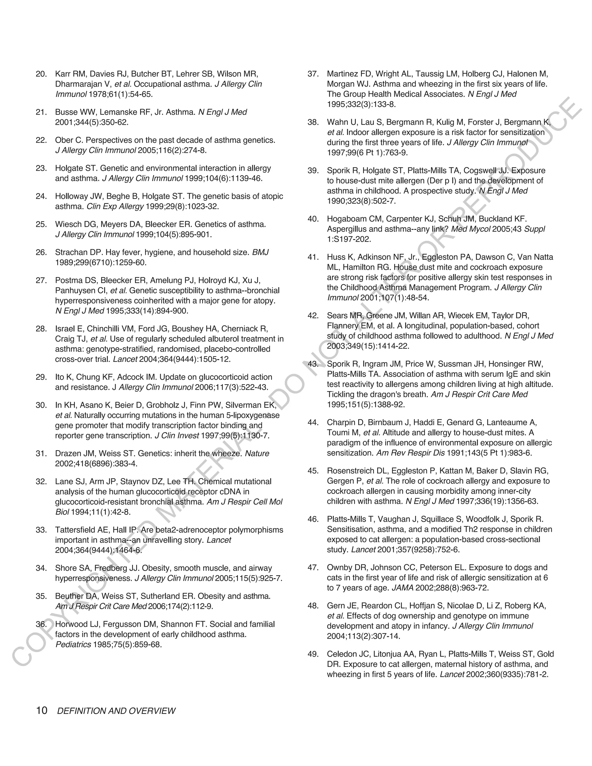 20. Karr RM, Davies RJ, Butcher BT, Lehrer SB, Wilson MR,                37. Martinez FD, Wright AL, Taussig LM, Holberg CJ, Halonen M,
        Dharmarajan V, et al. Occupational asthma. J Allergy Clin                Morgan WJ. Asthma and wheezing in the first six years of life.
        Immunol 1978;61(1):54-65.                                                The Group Health Medical Associates. N Engl J Med
                                                                                 1995;332(3):133-8.
    21. Busse WW, Lemanske RF, Jr. Asthma. N Engl J Med




                                                                                                                                               E
        2001;344(5):350-62.                                                  38. Wahn U, Lau S, Bergmann R, Kulig M, Forster J, Bergmann K,




                                                                                                                                              C
                                                                                 et al. Indoor allergen exposure is a risk factor for sensitization




                                                                                                                                             U
    22. Ober C. Perspectives on the past decade of asthma genetics.              during the first three years of life. J Allergy Clin Immunol
        J Allergy Clin Immunol 2005;116(2):274-8.                                1997;99(6 Pt 1):763-9.




                                                                                                                                     D
                                                                                                                                    O
    23. Holgate ST. Genetic and environmental interaction in allergy         39. Sporik R, Holgate ST, Platts-Mills TA, Cogswell JJ. Exposure
        and asthma. J Allergy Clin Immunol 1999;104(6):1139-46.                  to house-dust mite allergen (Der p I) and the development of




                                                                                                                                R
                                                                                 asthma in childhood. A prospective study. N Engl J Med




                                                                                                                        EP
    24. Holloway JW, Beghe B, Holgate ST. The genetic basis of atopic
                                                                                 1990;323(8):502-7.
        asthma. Clin Exp Allergy 1999;29(8):1023-32.
                                                                             40. Hogaboam CM, Carpenter KJ, Schuh JM, Buckland KF.




                                                                                                                    R
    25. Wiesch DG, Meyers DA, Bleecker ER. Genetics of asthma.
                                                                                 Aspergillus and asthma--any link? Med Mycol 2005;43 Suppl
        J Allergy Clin Immunol 1999;104(5):895-901.
                                                                                 1:S197-202.




                                                                                                           R
    26. Strachan DP. Hay fever, hygiene, and household size. BMJ




                                                                                                          O
                                                                             41. Huss K, Adkinson NF, Jr., Eggleston PA, Dawson C, Van Natta
        1989;299(6710):1259-60.
                                                                                 ML, Hamilton RG. House dust mite and cockroach exposure




                                                                                               R
    27. Postma DS, Bleecker ER, Amelung PJ, Holroyd KJ, Xu J,                    are strong risk factors for positive allergy skin test responses in
                                                                                 the Childhood Asthma Management Program. J Allergy Clin




                                                                                            TE
        Panhuysen CI, et al. Genetic susceptibility to asthma--bronchial
        hyperresponsiveness coinherited with a major gene for atopy.             Immunol 2001;107(1):48-54.
        N Engl J Med 1995;333(14):894-900.




                                                                                     AL
                                                                             42. Sears MR, Greene JM, Willan AR, Wiecek EM, Taylor DR,
    28. Israel E, Chinchilli VM, Ford JG, Boushey HA, Cherniack R,               Flannery EM, et al. A longitudinal, population-based, cohort
        Craig TJ, et al. Use of regularly scheduled albuterol treatment in       study of childhood asthma followed to adulthood. N Engl J Med
        asthma: genotype-stratified, randomised, placebo-controlled
                                                                              T  2003;349(15):1414-22.
                                                                             O
        cross-over trial. Lancet 2004;364(9444):1505-12.
                                                                             43. Sporik R, Ingram JM, Price W, Sussman JH, Honsinger RW,
                                                                             N

    29. Ito K, Chung KF, Adcock IM. Update on glucocorticoid action              Platts-Mills TA. Association of asthma with serum IgE and skin
                                                                                 test reactivity to allergens among children living at high altitude.
                                                                O


        and resistance. J Allergy Clin Immunol 2006;117(3):522-43.
                                                                                 Tickling the dragon's breath. Am J Respir Crit Care Med
                                                              -D




    30. In KH, Asano K, Beier D, Grobholz J, Finn PW, Silverman EK,              1995;151(5):1388-92.
        et al. Naturally occurring mutations in the human 5-lipoxygenase
        gene promoter that modify transcription factor binding and           44. Charpin D, Birnbaum J, Haddi E, Genard G, Lanteaume A,
                                                    L




        reporter gene transcription. J Clin Invest 1997;99(5):1130-7.            Toumi M, et al. Altitude and allergy to house-dust mites. A
                                                                                 paradigm of the influence of environmental exposure on allergic
                                                  IA




    31. Drazen JM, Weiss ST. Genetics: inherit the wheeze. Nature                sensitization. Am Rev Respir Dis 1991;143(5 Pt 1):983-6.
                                                 R




        2002;418(6896):383-4.
                                                                             45. Rosenstreich DL, Eggleston P, Kattan M, Baker D, Slavin RG,
                                         E




    32. Lane SJ, Arm JP, Staynov DZ, Lee TH. Chemical mutational                 Gergen P, et al. The role of cockroach allergy and exposure to
                                      AT




        analysis of the human glucocorticoid receptor cDNA in                    cockroach allergen in causing morbidity among inner-city
        glucocorticoid-resistant bronchial asthma. Am J Respir Cell Mol          children with asthma. N Engl J Med 1997;336(19):1356-63.
        Biol 1994;11(1):42-8.
                                  M




                                                                             46. Platts-Mills T, Vaughan J, Squillace S, Woodfolk J, Sporik R.
    33. Tattersfield AE, Hall IP. Are beta2-adrenoceptor polymorphisms           Sensitisation, asthma, and a modified Th2 response in children
                       D




        important in asthma--an unravelling story. Lancet                        exposed to cat allergen: a population-based cross-sectional
                     TE




        2004;364(9444):1464-6.                                                   study. Lancet 2001;357(9258):752-6.

    34. Shore SA, Fredberg JJ. Obesity, smooth muscle, and airway            47. Ownby DR, Johnson CC, Peterson EL. Exposure to dogs and
                 H




        hyperresponsiveness. J Allergy Clin Immunol 2005;115(5):925-7.           cats in the first year of life and risk of allergic sensitization at 6
            IG




                                                                                 to 7 years of age. JAMA 2002;288(8):963-72.
    35. Beuther DA, Weiss ST, Sutherland ER. Obesity and asthma.
                                                                             48. Gern JE, Reardon CL, Hoffjan S, Nicolae D, Li Z, Roberg KA,
        R




        Am J Respir Crit Care Med 2006;174(2):112-9.
                                                                                 et al. Effects of dog ownership and genotype on immune
PY




    36. Horwood LJ, Fergusson DM, Shannon FT. Social and familial                development and atopy in infancy. J Allergy Clin Immunol
        factors in the development of early childhood asthma.                    2004;113(2):307-14.
        Pediatrics 1985;75(5):859-68.
O




                                                                             49. Celedon JC, Litonjua AA, Ryan L, Platts-Mills T, Weiss ST, Gold
C




                                                                                 DR. Exposure to cat allergen, maternal history of asthma, and
                                                                                 wheezing in first 5 years of life. Lancet 2002;360(9335):781-2.



    10 DEFINITION AND OVERVIEW
 