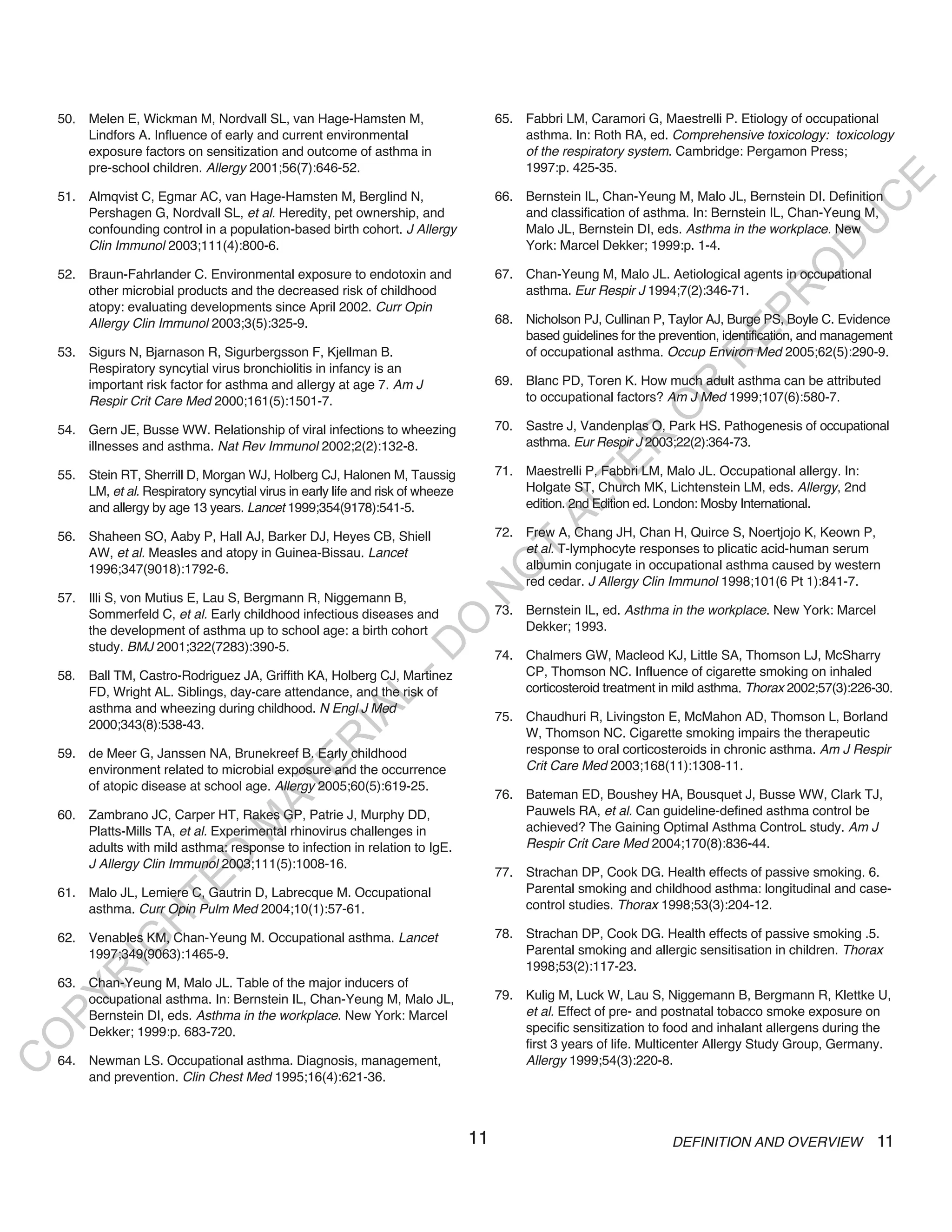 50. Melen E, Wickman M, Nordvall SL, van Hage-Hamsten M,                           65. Fabbri LM, Caramori G, Maestrelli P. Etiology of occupational
        Lindfors A. Influence of early and current environmental                           asthma. In: Roth RA, ed. Comprehensive toxicology: toxicology
        exposure factors on sensitization and outcome of asthma in                         of the respiratory system. Cambridge: Pergamon Press;
        pre-school children. Allergy 2001;56(7):646-52.                                    1997:p. 425-35.




                                                                                                                                                     E
    51. Almqvist C, Egmar AC, van Hage-Hamsten M, Berglind N,                          66. Bernstein IL, Chan-Yeung M, Malo JL, Bernstein DI. Definition




                                                                                                                                                    C
        Pershagen G, Nordvall SL, et al. Heredity, pet ownership, and                      and classification of asthma. In: Bernstein IL, Chan-Yeung M,




                                                                                                                                                   U
        confounding control in a population-based birth cohort. J Allergy                  Malo JL, Bernstein DI, eds. Asthma in the workplace. New
                                                                                           York: Marcel Dekker; 1999:p. 1-4.




                                                                                                                                            D
        Clin Immunol 2003;111(4):800-6.




                                                                                                                                           O
    52. Braun-Fahrlander C. Environmental exposure to endotoxin and                    67. Chan-Yeung M, Malo JL. Aetiological agents in occupational
        other microbial products and the decreased risk of childhood                       asthma. Eur Respir J 1994;7(2):346-71.




                                                                                                                                       R
        atopy: evaluating developments since April 2002. Curr Opin




                                                                                                                               EP
        Allergy Clin Immunol 2003;3(5):325-9.                                          68. Nicholson PJ, Cullinan P, Taylor AJ, Burge PS, Boyle C. Evidence
                                                                                           based guidelines for the prevention, identification, and management
    53. Sigurs N, Bjarnason R, Sigurbergsson F, Kjellman B.                                of occupational asthma. Occup Environ Med 2005;62(5):290-9.




                                                                                                                           R
        Respiratory syncytial virus bronchiolitis in infancy is an
        important risk factor for asthma and allergy at age 7. Am J                    69. Blanc PD, Toren K. How much adult asthma can be attributed




                                                                                                                   R
        Respir Crit Care Med 2000;161(5):1501-7.                                           to occupational factors? Am J Med 1999;107(6):580-7.




                                                                                                                  O
    54. Gern JE, Busse WW. Relationship of viral infections to wheezing                70. Sastre J, Vandenplas O, Park HS. Pathogenesis of occupational




                                                                                                        R
        illnesses and asthma. Nat Rev Immunol 2002;2(2):132-8.                             asthma. Eur Respir J 2003;22(2):364-73.




                                                                                                     TE
    55. Stein RT, Sherrill D, Morgan WJ, Holberg CJ, Halonen M, Taussig                71. Maestrelli P, Fabbri LM, Malo JL. Occupational allergy. In:
        LM, et al. Respiratory syncytial virus in early life and risk of wheeze            Holgate ST, Church MK, Lichtenstein LM, eds. Allergy, 2nd




                                                                                              AL
        and allergy by age 13 years. Lancet 1999;354(9178):541-5.                          edition. 2nd Edition ed. London: Mosby International.

    56. Shaheen SO, Aaby P, Hall AJ, Barker DJ, Heyes CB, Shiell                       72. Frew A, Chang JH, Chan H, Quirce S, Noertjojo K, Keown P,
        AW, et al. Measles and atopy in Guinea-Bissau. Lancet                       T      et al. T-lymphocyte responses to plicatic acid-human serum
                                                                                           albumin conjugate in occupational asthma caused by western
                                                                                   O
        1996;347(9018):1792-6.
                                                                                           red cedar. J Allergy Clin Immunol 1998;101(6 Pt 1):841-7.
                                                                                  N

    57. Illi S, von Mutius E, Lau S, Bergmann R, Niggemann B,
        Sommerfeld C, et al. Early childhood infectious diseases and                   73. Bernstein IL, ed. Asthma in the workplace. New York: Marcel
                                                                    O


        the development of asthma up to school age: a birth cohort                         Dekker; 1993.
                                                                  -D




        study. BMJ 2001;322(7283):390-5.
                                                                                       74. Chalmers GW, Macleod KJ, Little SA, Thomson LJ, McSharry
    58. Ball TM, Castro-Rodriguez JA, Griffith KA, Holberg CJ, Martinez                    CP, Thomson NC. Influence of cigarette smoking on inhaled
        FD, Wright AL. Siblings, day-care attendance, and the risk of                      corticosteroid treatment in mild asthma. Thorax 2002;57(3):226-30.
                                                       L




        asthma and wheezing during childhood. N Engl J Med
                                                     IA




                                                                                       75. Chaudhuri R, Livingston E, McMahon AD, Thomson L, Borland
        2000;343(8):538-43.
                                                                                           W, Thomson NC. Cigarette smoking impairs the therapeutic
                                                    R




    59. de Meer G, Janssen NA, Brunekreef B. Early childhood                               response to oral corticosteroids in chronic asthma. Am J Respir
                                            E




        environment related to microbial exposure and the occurrence                       Crit Care Med 2003;168(11):1308-11.
                                         AT




        of atopic disease at school age. Allergy 2005;60(5):619-25.
                                                                                       76. Bateman ED, Boushey HA, Bousquet J, Busse WW, Clark TJ,
    60. Zambrano JC, Carper HT, Rakes GP, Patrie J, Murphy DD,                             Pauwels RA, et al. Can guideline-defined asthma control be
                                    M




        Platts-Mills TA, et al. Experimental rhinovirus challenges in                      achieved? The Gaining Optimal Asthma ControL study. Am J
        adults with mild asthma: response to infection in relation to IgE.                 Respir Crit Care Med 2004;170(8):836-44.
                         D




        J Allergy Clin Immunol 2003;111(5):1008-16.
                                                                                       77. Strachan DP, Cook DG. Health effects of passive smoking. 6.
                       TE




    61. Malo JL, Lemiere C, Gautrin D, Labrecque M. Occupational                           Parental smoking and childhood asthma: longitudinal and case-
        asthma. Curr Opin Pulm Med 2004;10(1):57-61.                                       control studies. Thorax 1998;53(3):204-12.
                  H




    62. Venables KM, Chan-Yeung M. Occupational asthma. Lancet                         78. Strachan DP, Cook DG. Health effects of passive smoking .5.
            IG




        1997;349(9063):1465-9.                                                             Parental smoking and allergic sensitisation in children. Thorax
                                                                                           1998;53(2):117-23.
        R




    63. Chan-Yeung M, Malo JL. Table of the major inducers of
                                                                                       79. Kulig M, Luck W, Lau S, Niggemann B, Bergmann R, Klettke U,
PY




        occupational asthma. In: Bernstein IL, Chan-Yeung M, Malo JL,
        Bernstein DI, eds. Asthma in the workplace. New York: Marcel                       et al. Effect of pre- and postnatal tobacco smoke exposure on
        Dekker; 1999:p. 683-720.                                                           specific sensitization to food and inhalant allergens during the
O




                                                                                           first 3 years of life. Multicenter Allergy Study Group, Germany.
    64. Newman LS. Occupational asthma. Diagnosis, management,                             Allergy 1999;54(3):220-8.
C




        and prevention. Clin Chest Med 1995;16(4):621-36.



                                                                                  11                                  DEFINITION AND OVERVIEW              11
 