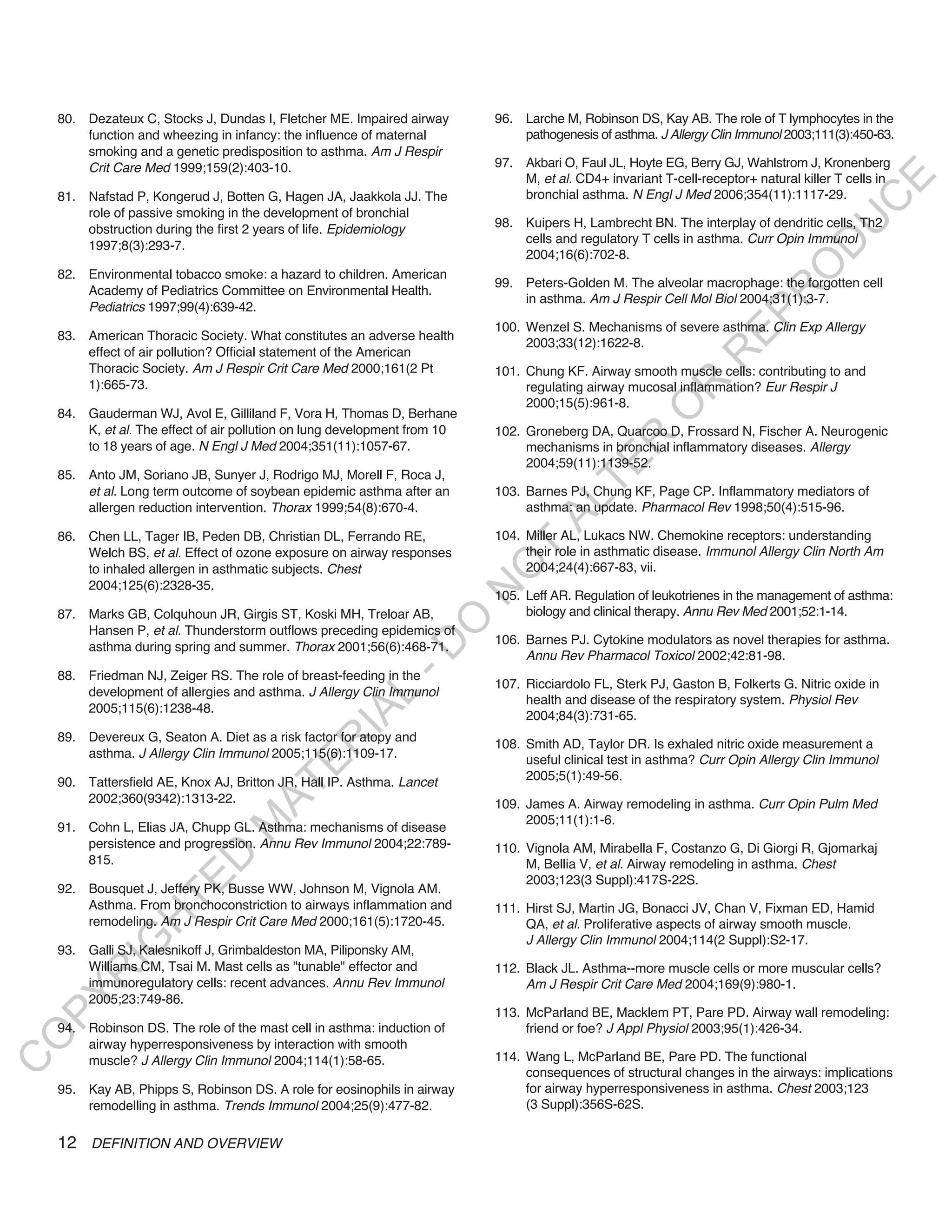 80. Dezateux C, Stocks J, Dundas I, Fletcher ME. Impaired airway        96. Larche M, Robinson DS, Kay AB. The role of T lymphocytes in the
        function and wheezing in infancy: the influence of maternal             pathogenesis of asthma. J Allergy Clin Immunol 2003;111(3):450-63.
        smoking and a genetic predisposition to asthma. Am J Respir
        Crit Care Med 1999;159(2):403-10.                                   97. Akbari O, Faul JL, Hoyte EG, Berry GJ, Wahlstrom J, Kronenberg
                                                                                M, et al. CD4+ invariant T-cell-receptor+ natural killer T cells in




                                                                                                                                          E
    81. Nafstad P, Kongerud J, Botten G, Hagen JA, Jaakkola JJ. The             bronchial asthma. N Engl J Med 2006;354(11):1117-29.




                                                                                                                                         C
        role of passive smoking in the development of bronchial
                                                                            98. Kuipers H, Lambrecht BN. The interplay of dendritic cells, Th2




                                                                                                                                        U
        obstruction during the first 2 years of life. Epidemiology
                                                                                cells and regulatory T cells in asthma. Curr Opin Immunol




                                                                                                                                 D
        1997;8(3):293-7.
                                                                                2004;16(6):702-8.




                                                                                                                                O
    82. Environmental tobacco smoke: a hazard to children. American
                                                                            99. Peters-Golden M. The alveolar macrophage: the forgotten cell
        Academy of Pediatrics Committee on Environmental Health.




                                                                                                                            R
                                                                                in asthma. Am J Respir Cell Mol Biol 2004;31(1):3-7.
        Pediatrics 1997;99(4):639-42.




                                                                                                                     EP
                                                                            100. Wenzel S. Mechanisms of severe asthma. Clin Exp Allergy
    83. American Thoracic Society. What constitutes an adverse health
                                                                                 2003;33(12):1622-8.
        effect of air pollution? Official statement of the American




                                                                                                                 R
        Thoracic Society. Am J Respir Crit Care Med 2000;161(2 Pt           101. Chung KF. Airway smooth muscle cells: contributing to and
        1):665-73.




                                                                                                        R
                                                                                 regulating airway mucosal inflammation? Eur Respir J
                                                                                 2000;15(5):961-8.




                                                                                                       O
    84. Gauderman WJ, Avol E, Gilliland F, Vora H, Thomas D, Berhane
        K, et al. The effect of air pollution on lung development from 10   102. Groneberg DA, Quarcoo D, Frossard N, Fischer A. Neurogenic




                                                                                             R
        to 18 years of age. N Engl J Med 2004;351(11):1057-67.                   mechanisms in bronchial inflammatory diseases. Allergy




                                                                                          TE
                                                                                 2004;59(11):1139-52.
    85. Anto JM, Soriano JB, Sunyer J, Rodrigo MJ, Morell F, Roca J,
        et al. Long term outcome of soybean epidemic asthma after an        103. Barnes PJ, Chung KF, Page CP. Inflammatory mediators of




                                                                                   AL
        allergen reduction intervention. Thorax 1999;54(8):670-4.                asthma: an update. Pharmacol Rev 1998;50(4):515-96.

    86. Chen LL, Tager IB, Peden DB, Christian DL, Ferrando RE,             104. Miller AL, Lukacs NW. Chemokine receptors: understanding
        Welch BS, et al. Effect of ozone exposure on airway responses        T   their role in asthmatic disease. Immunol Allergy Clin North Am
                                                                            O
        to inhaled allergen in asthmatic subjects. Chest                         2004;24(4):667-83, vii.
        2004;125(6):2328-35.
                                                                            N

                                                                            105. Leff AR. Regulation of leukotrienes in the management of asthma:
    87. Marks GB, Colquhoun JR, Girgis ST, Koski MH, Treloar AB,                 biology and clinical therapy. Annu Rev Med 2001;52:1-14.
                                                               O


        Hansen P, et al. Thunderstorm outflows preceding epidemics of
                                                                            106. Barnes PJ. Cytokine modulators as novel therapies for asthma.
                                                             -D




        asthma during spring and summer. Thorax 2001;56(6):468-71.
                                                                                 Annu Rev Pharmacol Toxicol 2002;42:81-98.
    88. Friedman NJ, Zeiger RS. The role of breast-feeding in the
                                                                            107. Ricciardolo FL, Sterk PJ, Gaston B, Folkerts G. Nitric oxide in
        development of allergies and asthma. J Allergy Clin Immunol
                                                   L




                                                                                 health and disease of the respiratory system. Physiol Rev
        2005;115(6):1238-48.
                                                 IA




                                                                                 2004;84(3):731-65.
    89. Devereux G, Seaton A. Diet as a risk factor for atopy and
                                                R




                                                                            108. Smith AD, Taylor DR. Is exhaled nitric oxide measurement a
        asthma. J Allergy Clin Immunol 2005;115(6):1109-17.                      useful clinical test in asthma? Curr Opin Allergy Clin Immunol
                                         E




    90. Tattersfield AE, Knox AJ, Britton JR, Hall IP. Asthma. Lancet            2005;5(1):49-56.
                                      AT




        2002;360(9342):1313-22.                                             109. James A. Airway remodeling in asthma. Curr Opin Pulm Med
                                                                                 2005;11(1):1-6.
                                 M




    91. Cohn L, Elias JA, Chupp GL. Asthma: mechanisms of disease
        persistence and progression. Annu Rev Immunol 2004;22:789-          110. Vignola AM, Mirabella F, Costanzo G, Di Giorgi R, Gjomarkaj
                       D




        815.                                                                     M, Bellia V, et al. Airway remodeling in asthma. Chest
                                                                                 2003;123(3 Suppl):417S-22S.
                     TE




    92. Bousquet J, Jeffery PK, Busse WW, Johnson M, Vignola AM.
        Asthma. From bronchoconstriction to airways inflammation and        111. Hirst SJ, Martin JG, Bonacci JV, Chan V, Fixman ED, Hamid
                 H




        remodeling. Am J Respir Crit Care Med 2000;161(5):1720-45.               QA, et al. Proliferative aspects of airway smooth muscle.
                                                                                 J Allergy Clin Immunol 2004;114(2 Suppl):S2-17.
            IG




    93. Galli SJ, Kalesnikoff J, Grimbaldeston MA, Piliponsky AM,
        Williams CM, Tsai M. Mast cells as "tunable" effector and           112. Black JL. Asthma--more muscle cells or more muscular cells?
        R




        immunoregulatory cells: recent advances. Annu Rev Immunol                Am J Respir Crit Care Med 2004;169(9):980-1.
PY




        2005;23:749-86.
                                                                            113. McParland BE, Macklem PT, Pare PD. Airway wall remodeling:
    94. Robinson DS. The role of the mast cell in asthma: induction of           friend or foe? J Appl Physiol 2003;95(1):426-34.
O




        airway hyperresponsiveness by interaction with smooth
        muscle? J Allergy Clin Immunol 2004;114(1):58-65.                   114. Wang L, McParland BE, Pare PD. The functional
C




                                                                                 consequences of structural changes in the airways: implications
    95. Kay AB, Phipps S, Robinson DS. A role for eosinophils in airway          for airway hyperresponsiveness in asthma. Chest 2003;123
        remodelling in asthma. Trends Immunol 2004;25(9):477-82.                 (3 Suppl):356S-62S.

    12 DEFINITION AND OVERVIEW
 