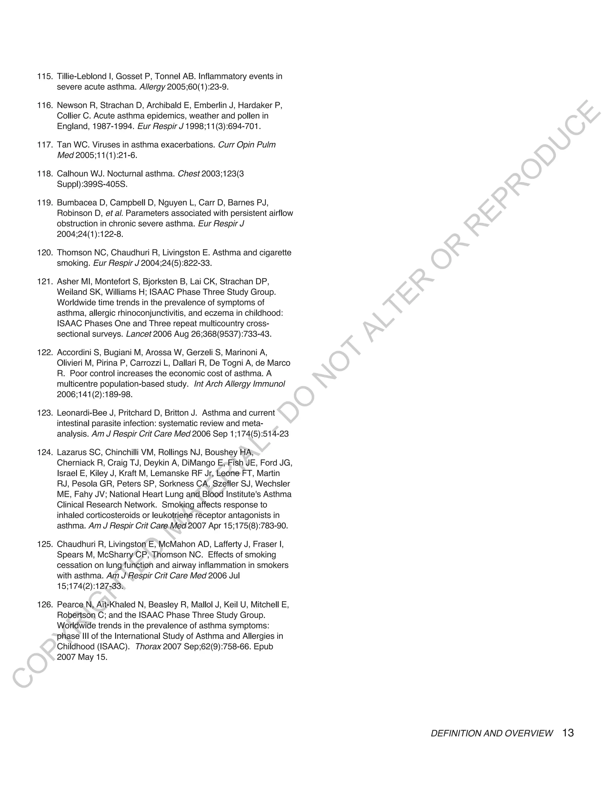 115. Tillie-Leblond I, Gosset P, Tonnel AB. Inflammatory events in
         severe acute asthma. Allergy 2005;60(1):23-9.

    116. Newson R, Strachan D, Archibald E, Emberlin J, Hardaker P,
         Collier C. Acute asthma epidemics, weather and pollen in




                                                                                                              E
         England, 1987-1994. Eur Respir J 1998;11(3):694-701.




                                                                                                             C
                                                                                                            U
    117. Tan WC. Viruses in asthma exacerbations. Curr Opin Pulm
         Med 2005;11(1):21-6.




                                                                                                        D
                                                                                                       O
    118. Calhoun WJ. Nocturnal asthma. Chest 2003;123(3
         Suppl):399S-405S.




                                                                                                    R
                                                                                               EP
    119. Bumbacea D, Campbell D, Nguyen L, Carr D, Barnes PJ,
         Robinson D, et al. Parameters associated with persistent airflow
         obstruction in chronic severe asthma. Eur Respir J




                                                                                            R
         2004;24(1):122-8.




                                                                                       R
    120. Thomson NC, Chaudhuri R, Livingston E. Asthma and cigarette




                                                                                      O
         smoking. Eur Respir J 2004;24(5):822-33.

    121. Asher MI, Montefort S, Bjorksten B, Lai CK, Strachan DP,




                                                                                     R
         Weiland SK, Williams H; ISAAC Phase Three Study Group.




                                                                                  TE
         Worldwide time trends in the prevalence of symptoms of
         asthma, allergic rhinoconjunctivitis, and eczema in childhood:




                                                                                 AL
         ISAAC Phases One and Three repeat multicountry cross-
         sectional surveys. Lancet 2006 Aug 26;368(9537):733-43.

    122. Accordini S, Bugiani M, Arossa W, Gerzeli S, Marinoni A,
         Olivieri M, Pirina P, Carrozzi L, Dallari R, De Togni A, de Marco
                                                                              T
                                                                             O
         R. Poor control increases the economic cost of asthma. A
                                                                             N

         multicentre population-based study. Int Arch Allergy Immunol
         2006;141(2):189-98.
                                                                 O



    123. Leonardi-Bee J, Pritchard D, Britton J. Asthma and current
                                                               -D




         intestinal parasite infection: systematic review and meta-
         analysis. Am J Respir Crit Care Med 2006 Sep 1;174(5):514-23
                                                    L




    124. Lazarus SC, Chinchilli VM, Rollings NJ, Boushey HA,
                                                  IA




         Cherniack R, Craig TJ, Deykin A, DiMango E, Fish JE, Ford JG,
         Israel E, Kiley J, Kraft M, Lemanske RF Jr, Leone FT, Martin
                                                 R




         RJ, Pesola GR, Peters SP, Sorkness CA, Szefler SJ, Wechsler
                                         E




         ME, Fahy JV; National Heart Lung and Blood Institute's Asthma
                                      AT




         Clinical Research Network. Smoking affects response to
         inhaled corticosteroids or leukotriene receptor antagonists in
         asthma. Am J Respir Crit Care Med 2007 Apr 15;175(8):783-90.
                                  M




    125. Chaudhuri R, Livingston E, McMahon AD, Lafferty J, Fraser I,
                        D




         Spears M, McSharry CP, Thomson NC. Effects of smoking
         cessation on lung function and airway inflammation in smokers
                      TE




         with asthma. Am J Respir Crit Care Med 2006 Jul
         15;174(2):127-33.
                  H




    126. Pearce N, Aït-Khaled N, Beasley R, Mallol J, Keil U, Mitchell E,
            IG




         Robertson C; and the ISAAC Phase Three Study Group.
         Worldwide trends in the prevalence of asthma symptoms:
        R




         phase III of the International Study of Asthma and Allergies in
PY




         Childhood (ISAAC). Thorax 2007 Sep;62(9):758-66. Epub
         2007 May 15.
O
C




                                                                                         DEFINITION AND OVERVIEW   13
 