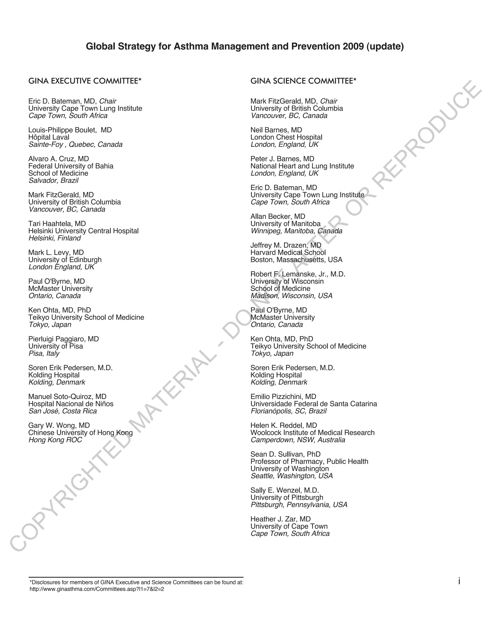 Global Strategy for Asthma Management and Prevention 2009 (update)


    GINA ExEcutIvE commIttEE*                                                            GINA ScIENcE commIttEE*




                                                                                                                                        E
    Eric D. Bateman, MD, Chair                                                           Mark FitzGerald, MD, Chair




                                                                                                                                       C
    University Cape Town Lung Institute                                                  University of British Columbia




                                                                                                                                      U
    Cape Town, South Africa                                                              Vancouver, BC, Canada




                                                                                                                                   D
    Louis-Philippe Boulet, MD                                                            Neil Barnes, MD
    Hôpital Laval                                                                        London Chest Hospital




                                                                                                                                  O
    Sainte-Foy , Quebec, Canada                                                          London, England, UK




                                                                                                                                  R
    Alvaro A. Cruz, MD                                                                   Peter J. Barnes, MD




                                                                                                                                EP
    Federal University of Bahia                                                          National Heart and Lung Institute
    School of Medicine                                                                   London, England, UK
    Salvador, Brazil




                                                                                                                             R
                                                                                         Eric D. Bateman, MD
    Mark FitzGerald, MD                                                                  University Cape Town Lung Institute




                                                                                                                    R
    University of British Columbia                                                       Cape Town, South Africa
    Vancouver, BC, Canada




                                                                                                                   O
                                                                                         Allan Becker, MD
    Tari Haahtela, MD                                                                    University of Manitoba




                                                                                                           R
    Helsinki University Central Hospital                                                 Winnipeg, Manitoba, Canada
    Helsinki, Finland




                                                                                                        TE
                                                                                         Jeffrey M. Drazen, MD
    Mark L. Levy, MD                                                                     Harvard Medical School




                                                                                                 AL
    University of Edinburgh                                                              Boston, Massachusetts, USA
    London England, UK
                                                                                         Robert F. Lemanske, Jr., M.D.
    Paul O'Byrne, MD                                                                     University of Wisconsin
                                                                                          T
    McMaster University                                                                  School of Medicine
                                                                                         O
    Ontario, Canada                                                                      Madison, Wisconsin, USA
                                                                                    N

    Ken Ohta, MD, PhD                                                                    Paul O'Byrne, MD
    Teikyo University School of Medicine                                                 McMaster University
                                                                       O


    Tokyo, Japan                                                                         Ontario, Canada
                                                                     -D




    Pierluigi Paggiaro, MD                                                               Ken Ohta, MD, PhD
    University of Pisa                                                                   Teikyo University School of Medicine
    Pisa, Italy                                                                          Tokyo, Japan
                                                         L
                                                       IA




    Soren Erik Pedersen, M.D.                                                            Soren Erik Pedersen, M.D.
    Kolding Hospital                                                                     Kolding Hospital
                                                      R




    Kolding, Denmark                                                                     Kolding, Denmark
                                             E




    Manuel Soto-Quiroz, MD                                                               Emilio Pizzichini, MD
    Hospital Nacional de Niños                                                           Universidade Federal de Santa Catarina
                                          AT




    San José, Costa Rica                                                                 Florianópolis, SC, Brazil
                                     M




    Gary W. Wong, MD                                                                     Helen K. Reddel, MD
    Chinese University of Hong Kong                                                      Woolcock Institute of Medical Research
    Hong Kong ROC                                                                        Camperdown, NSW, Australia
                          D
                        TE




                                                                                         Sean D. Sullivan, PhD
                                                                                         Professor of Pharmacy, Public Health
                                                                                         University of Washington
                   H




                                                                                         Seattle, Washington, USA
             IG




                                                                                         Sally E. Wenzel, M.D.
                                                                                         University of Pittsburgh
        R




                                                                                         Pittsburgh, Pennsylvania, USA
PY




                                                                                         Heather J. Zar, MD
                                                                                         University of Cape Town
                                                                                         Cape Town, South Africa
O
C




    *Disclosures for members of GINA Executive and Science Committees can be found at:                                                 i
    http://www.ginasthma.com/Committees.asp?l1=7&l2=2
 