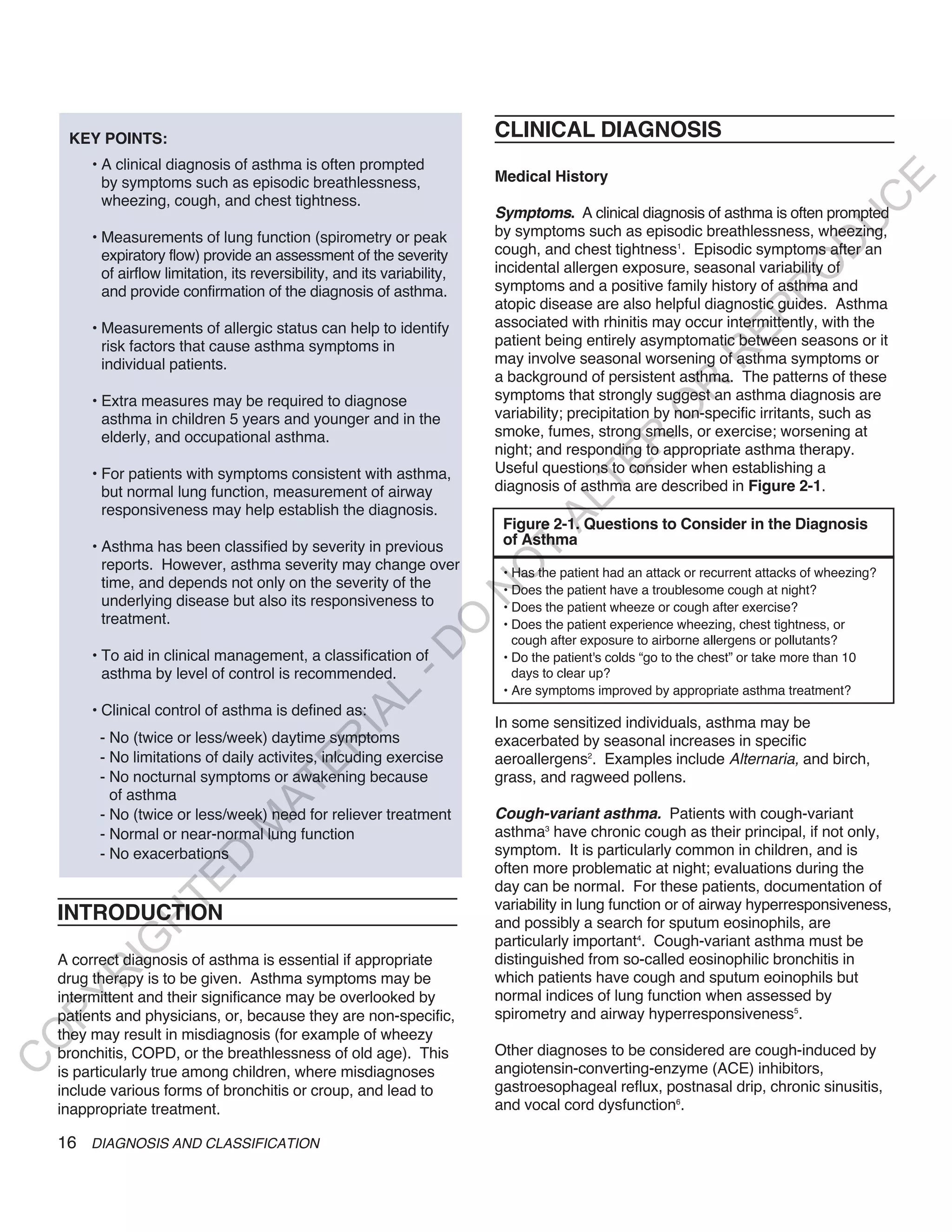 KEY POINTS:                                                            CLINICAL DIAGNOSIS
         • A clinical diagnosis of asthma is often prompted
                                                                            Medical History




                                                                                                                                        E
           by symptoms such as episodic breathlessness,
           wheezing, cough, and chest tightness.




                                                                                                                                       C
                                                                            Symptoms. A clinical diagnosis of asthma is often prompted




                                                                                                                                      U
         • Measurements of lung function (spirometry or peak                by symptoms such as episodic breathlessness, wheezing,




                                                                                                                               D
           expiratory flow) provide an assessment of the severity           cough, and chest tightness1. Episodic symptoms after an
                                                                            incidental allergen exposure, seasonal variability of




                                                                                                                              O
           of airflow limitation, its reversibility, and its variability,
           and provide confirmation of the diagnosis of asthma.             symptoms and a positive family history of asthma and




                                                                                                                          R
                                                                            atopic disease are also helpful diagnostic guides. Asthma




                                                                                                                   EP
         • Measurements of allergic status can help to identify             associated with rhinitis may occur intermittently, with the
           risk factors that cause asthma symptoms in                       patient being entirely asymptomatic between seasons or it




                                                                                                               R
           individual patients.                                             may involve seasonal worsening of asthma symptoms or
                                                                            a background of persistent asthma. The patterns of these




                                                                                                       R
         • Extra measures may be required to diagnose                       symptoms that strongly suggest an asthma diagnosis are




                                                                                                      O
           asthma in children 5 years and younger and in the                variability; precipitation by non-specific irritants, such as
           elderly, and occupational asthma.                                smoke, fumes, strong smells, or exercise; worsening at




                                                                                            R
                                                                            night; and responding to appropriate asthma therapy.




                                                                                         TE
         • For patients with symptoms consistent with asthma,               Useful questions to consider when establishing a
           but normal lung function, measurement of airway                  diagnosis of asthma are described in Figure 2-1.




                                                                                   AL
           responsiveness may help establish the diagnosis.
                                                                             Figure 2-1. Questions to Consider in the Diagnosis
         • Asthma has been classified by severity in previous                of Asthma
                                                                             T
           reports. However, asthma severity may change over
                                                                            O
                                                                             • Has the patient had an attack or recurrent attacks of wheezing?
           time, and depends not only on the severity of the                 • Does the patient have a troublesome cough at night?
                                                                            N

           underlying disease but also its responsiveness to                 • Does the patient wheeze or cough after exercise?
           treatment.
                                                                O


                                                                             • Does the patient experience wheezing, chest tightness, or
                                                                               cough after exposure to airborne allergens or pollutants?
                                                              -D




         • To aid in clinical management, a classification of                • Do the patient's colds “go to the chest” or take more than 10
           asthma by level of control is recommended.                          days to clear up?
                                                                             • Are symptoms improved by appropriate asthma treatment?
                                                    L




         • Clinical control of asthma is defined as:
                                                  IA




                                                                            In some sensitized individuals, asthma may be
          - No (twice or less/week) daytime symptoms                        exacerbated by seasonal increases in specific
                                                 R




          - No limitations of daily activites, inlcuding exercise           aeroallergens2. Examples include Alternaria, and birch,
                                         E




          - No nocturnal symptoms or awakening because                      grass, and ragweed pollens.
                                      AT




            of asthma
          - No (twice or less/week) need for reliever treatment             Cough-variant asthma. Patients with cough-variant
                                 M




          - Normal or near-normal lung function                             asthma3 have chronic cough as their principal, if not only,
          - No exacerbations                                                symptom. It is particularly common in children, and is
                       D




                                                                            often more problematic at night; evaluations during the
                     TE




                                                                            day can be normal. For these patients, documentation of
                                                                            variability in lung function or of airway hyperresponsiveness,
    INTRODUCTION
                 H




                                                                            and possibly a search for sputum eosinophils, are
                                                                            particularly important4. Cough-variant asthma must be
           IG




    A correct diagnosis of asthma is essential if appropriate               distinguished from so-called eosinophilic bronchitis in
       R




    drug therapy is to be given. Asthma symptoms may be                     which patients have cough and sputum eoinophils but
    intermittent and their significance may be overlooked by                normal indices of lung function when assessed by
PY




    patients and physicians, or, because they are non-specific,             spirometry and airway hyperresponsiveness5.
    they may result in misdiagnosis (for example of wheezy
O




    bronchitis, COPD, or the breathlessness of old age). This               Other diagnoses to be considered are cough-induced by
C




    is particularly true among children, where misdiagnoses                 angiotensin-converting-enzyme (ACE) inhibitors,
    include various forms of bronchitis or croup, and lead to               gastroesophageal reflux, postnasal drip, chronic sinusitis,
    inappropriate treatment.                                                and vocal cord dysfunction6.

    16 DIAGNOSIS AND CLASSIFICATION
 