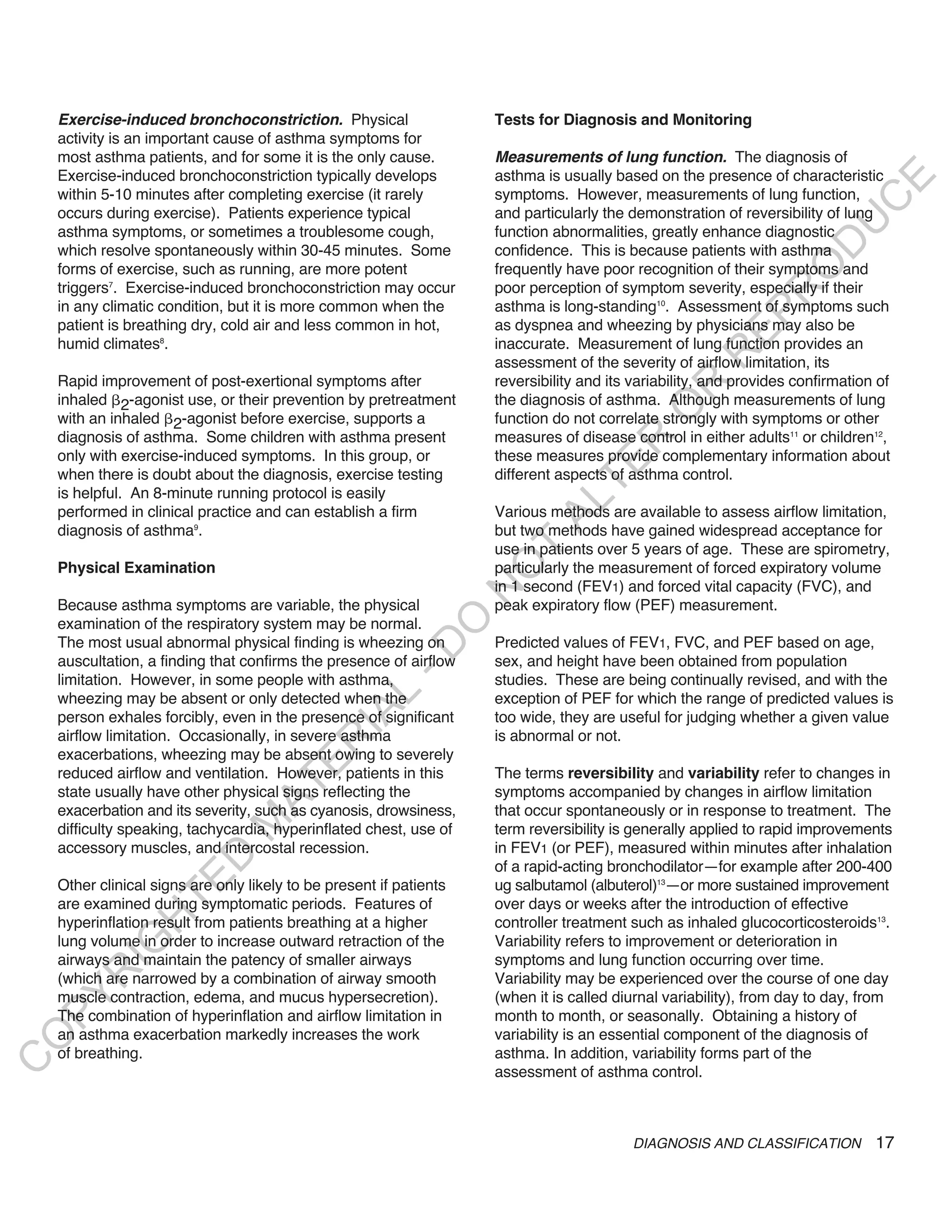 exercise-induced bronchoconstriction. Physical                   Tests for Diagnosis and Monitoring
    activity is an important cause of asthma symptoms for
    most asthma patients, and for some it is the only cause.         Measurements of lung function. The diagnosis of
    Exercise-induced bronchoconstriction typically develops          asthma is usually based on the presence of characteristic




                                                                                                                            E
    within 5-10 minutes after completing exercise (it rarely         symptoms. However, measurements of lung function,




                                                                                                                           C
    occurs during exercise). Patients experience typical             and particularly the demonstration of reversibility of lung




                                                                                                                          U
    asthma symptoms, or sometimes a troublesome cough,               function abnormalities, greatly enhance diagnostic




                                                                                                                    D
    which resolve spontaneously within 30-45 minutes. Some           confidence. This is because patients with asthma




                                                                                                                   O
    forms of exercise, such as running, are more potent              frequently have poor recognition of their symptoms and
    triggers7. Exercise-induced bronchoconstriction may occur        poor perception of symptom severity, especially if their




                                                                                                                R
    in any climatic condition, but it is more common when the        asthma is long-standing10. Assessment of symptoms such




                                                                                                         EP
    patient is breathing dry, cold air and less common in hot,       as dyspnea and wheezing by physicians may also be
    humid climates8.                                                 inaccurate. Measurement of lung function provides an




                                                                                                     R
                                                                     assessment of the severity of airflow limitation, its
    Rapid improvement of post-exertional symptoms after              reversibility and its variability, and provides confirmation of




                                                                                              R
    inhaled 2-agonist use, or their prevention by pretreatment       the diagnosis of asthma. Although measurements of lung




                                                                                             O
    with an inhaled 2-agonist before exercise, supports a            function do not correlate strongly with symptoms or other
    diagnosis of asthma. Some children with asthma present           measures of disease control in either adults11 or children12,




                                                                                     R
    only with exercise-induced symptoms. In this group, or           these measures provide complementary information about




                                                                                  TE
    when there is doubt about the diagnosis, exercise testing        different aspects of asthma control.
    is helpful. An 8-minute running protocol is easily




                                                                            AL
    performed in clinical practice and can establish a firm          Various methods are available to assess airflow limitation,
    diagnosis of asthma9.                                            but two methods have gained widespread acceptance for
                                                                     use in patients over 5 years of age. These are spirometry,
                                                                      T
    Physical Examination                                             particularly the measurement of forced expiratory volume
                                                                     O
                                                                     in 1 second (FEV1) and forced vital capacity (FVC), and
                                                                     N

    Because asthma symptoms are variable, the physical               peak expiratory flow (PEF) measurement.
                                                           O


    examination of the respiratory system may be normal.
    The most usual abnormal physical finding is wheezing on          Predicted values of FEV1, FVC, and PEF based on age,
                                                         -D




    auscultation, a finding that confirms the presence of airflow    sex, and height have been obtained from population
    limitation. However, in some people with asthma,                 studies. These are being continually revised, and with the
                                                L




    wheezing may be absent or only detected when the                 exception of PEF for which the range of predicted values is
                                              IA




    person exhales forcibly, even in the presence of significant     too wide, they are useful for judging whether a given value
    airflow limitation. Occasionally, in severe asthma               is abnormal or not.
                                             R




    exacerbations, wheezing may be absent owing to severely
                                      E




    reduced airflow and ventilation. However, patients in this       The terms reversibility and variability refer to changes in
                                   AT




    state usually have other physical signs reflecting the           symptoms accompanied by changes in airflow limitation
    exacerbation and its severity, such as cyanosis, drowsiness,     that occur spontaneously or in response to treatment. The
                               M




    difficulty speaking, tachycardia, hyperinflated chest, use of    term reversibility is generally applied to rapid improvements
    accessory muscles, and intercostal recession.                    in FEV1 (or PEF), measured within minutes after inhalation
                      D




                                                                     of a rapid-acting bronchodilator—for example after 200-400
                    TE




    Other clinical signs are only likely to be present if patients   ug salbutamol (albuterol)13—or more sustained improvement
    are examined during symptomatic periods. Features of             over days or weeks after the introduction of effective
                H




    hyperinflation result from patients breathing at a higher        controller treatment such as inhaled glucocorticosteroids13.
    lung volume in order to increase outward retraction of the       Variability refers to improvement or deterioration in
           IG




    airways and maintain the patency of smaller airways              symptoms and lung function occurring over time.
       R




    (which are narrowed by a combination of airway smooth            Variability may be experienced over the course of one day
    muscle contraction, edema, and mucus hypersecretion).            (when it is called diurnal variability), from day to day, from
PY




    The combination of hyperinflation and airflow limitation in      month to month, or seasonally. Obtaining a history of
    an asthma exacerbation markedly increases the work               variability is an essential component of the diagnosis of
O




    of breathing.                                                    asthma. In addition, variability forms part of the
C




                                                                     assessment of asthma control.



                                                                                           DIAGNOSIS AND CLASSIFICATION          17
 