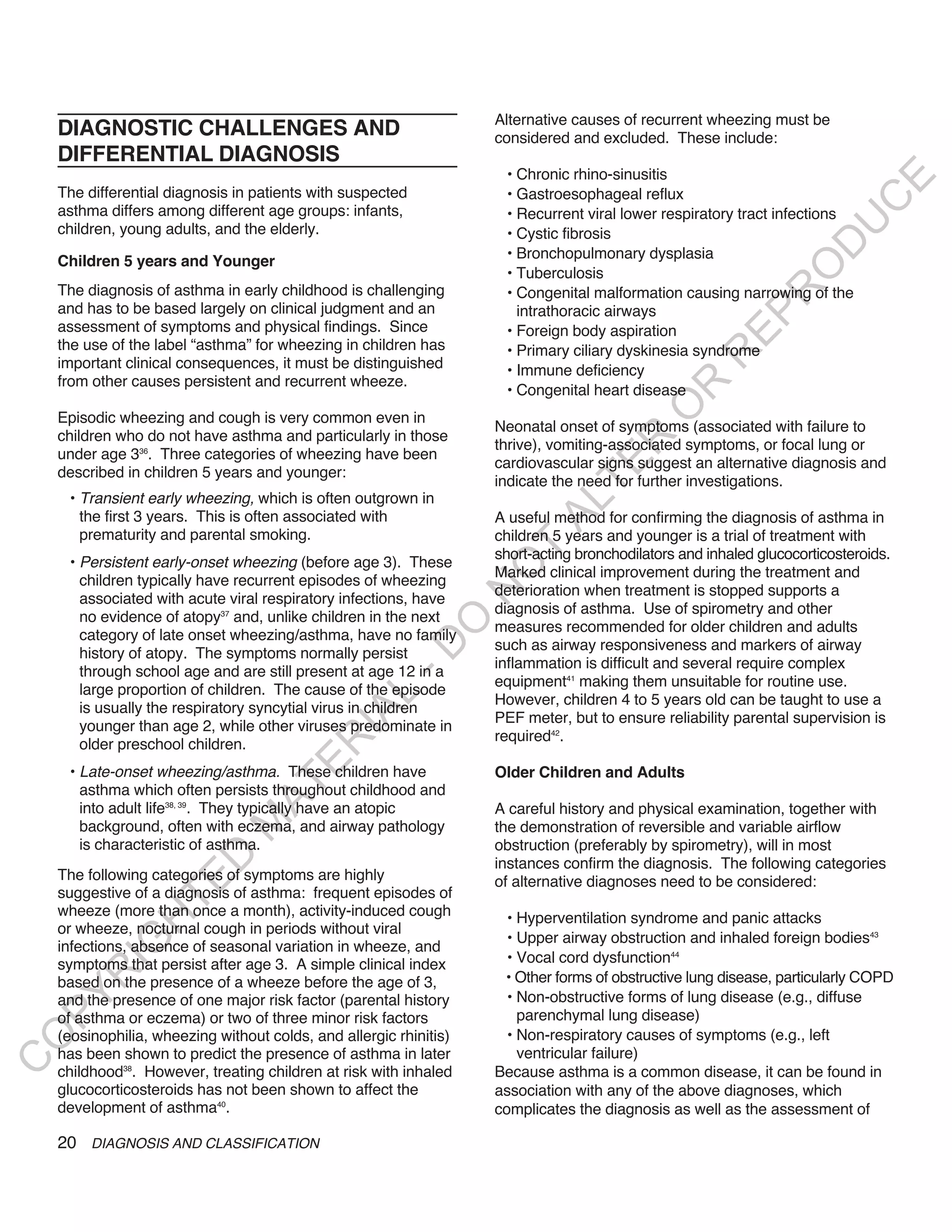Alternative causes of recurrent wheezing must be
    DIAGNOSTIC CHALLENGES AND                                       considered and excluded. These include:
    DIFFERENTIAL DIAGNOSIS
                                                                     • Chronic rhino-sinusitis




                                                                                                                           E
    The differential diagnosis in patients with suspected            • Gastroesophageal reflux




                                                                                                                          C
    asthma differs among different age groups: infants,              • Recurrent viral lower respiratory tract infections




                                                                                                                         U
    children, young adults, and the elderly.                         • Cystic fibrosis




                                                                                                                  D
                                                                     • Bronchopulmonary dysplasia
    Children 5 years and Younger




                                                                                                                 O
                                                                     • Tuberculosis
    The diagnosis of asthma in early childhood is challenging




                                                                                                              R
                                                                     • Congenital malformation causing narrowing of the
    and has to be based largely on clinical judgment and an            intrathoracic airways




                                                                                                       EP
    assessment of symptoms and physical findings. Since              • Foreign body aspiration
    the use of the label “asthma” for wheezing in children has       • Primary ciliary dyskinesia syndrome




                                                                                                    R
    important clinical consequences, it must be distinguished        • Immune deficiency
    from other causes persistent and recurrent wheeze.




                                                                                            R
                                                                     • Congenital heart disease




                                                                                           O
    Episodic wheezing and cough is very common even in
                                                                    Neonatal onset of symptoms (associated with failure to
    children who do not have asthma and particularly in those




                                                                                   R
                                                                    thrive), vomiting-associated symptoms, or focal lung or
    under age 336. Three categories of wheezing have been
                                                                    cardiovascular signs suggest an alternative diagnosis and




                                                                                TE
    described in children 5 years and younger:
                                                                    indicate the need for further investigations.
     • Transient early wheezing, which is often outgrown in



                                                                          AL
       the first 3 years. This is often associated with             A useful method for confirming the diagnosis of asthma in
       prematurity and parental smoking.                            children 5 years and younger is a trial of treatment with
     • Persistent early-onset wheezing (before age 3). These
                                                                     T
                                                                    short-acting bronchodilators and inhaled glucocorticosteroids.
                                                                    O
                                                                    Marked clinical improvement during the treatment and
       children typically have recurrent episodes of wheezing
                                                                    deterioration when treatment is stopped supports a
                                                                    N

       associated with acute viral respiratory infections, have
                                                                    diagnosis of asthma. Use of spirometry and other
       no evidence of atopy37 and, unlike children in the next
                                                         O


                                                                    measures recommended for older children and adults
       category of late onset wheezing/asthma, have no family
                                                                    such as airway responsiveness and markers of airway
                                                       -D




       history of atopy. The symptoms normally persist
                                                                    inflammation is difficult and several require complex
       through school age and are still present at age 12 in a
                                                                    equipment41 making them unsuitable for routine use.
       large proportion of children. The cause of the episode
                                              L




                                                                    However, children 4 to 5 years old can be taught to use a
       is usually the respiratory syncytial virus in children
                                            IA




                                                                    PEF meter, but to ensure reliability parental supervision is
       younger than age 2, while other viruses predominate in
                                                                    required42.
                                           R




       older preschool children.
                                     E




     • Late-onset wheezing/asthma. These children have              Older Children and Adults
                                  AT




       asthma which often persists throughout childhood and
       into adult life38, 39. They typically have an atopic         A careful history and physical examination, together with
                              M




       background, often with eczema, and airway pathology          the demonstration of reversible and variable airflow
       is characteristic of asthma.                                 obstruction (preferably by spirometry), will in most
                     D




                                                                    instances confirm the diagnosis. The following categories
    The following categories of symptoms are highly
                   TE




                                                                    of alternative diagnoses need to be considered:
    suggestive of a diagnosis of asthma: frequent episodes of
    wheeze (more than once a month), activity-induced cough           • Hyperventilation syndrome and panic attacks
                H




    or wheeze, nocturnal cough in periods without viral
                                                                      • Upper airway obstruction and inhaled foreign bodies43
           IG




    infections, absence of seasonal variation in wheeze, and
    symptoms that persist after age 3. A simple clinical index        • Vocal cord dysfunction44
       R




    based on the presence of a wheeze before the age of 3,           • Other forms of obstructive lung disease, particularly COPD
                                                                      • Non-obstructive forms of lung disease (e.g., diffuse
PY




    and the presence of one major risk factor (parental history
    of asthma or eczema) or two of three minor risk factors             parenchymal lung disease)
    (eosinophilia, wheezing without colds, and allergic rhinitis)     • Non-respiratory causes of symptoms (e.g., left
O




    has been shown to predict the presence of asthma in later           ventricular failure)
C




    childhood38. However, treating children at risk with inhaled    Because asthma is a common disease, it can be found in
    glucocorticosteroids has not been shown to affect the           association with any of the above diagnoses, which
    development of asthma40.                                        complicates the diagnosis as well as the assessment of

    20 DIAGNOSIS AND CLASSIFICATION
 
