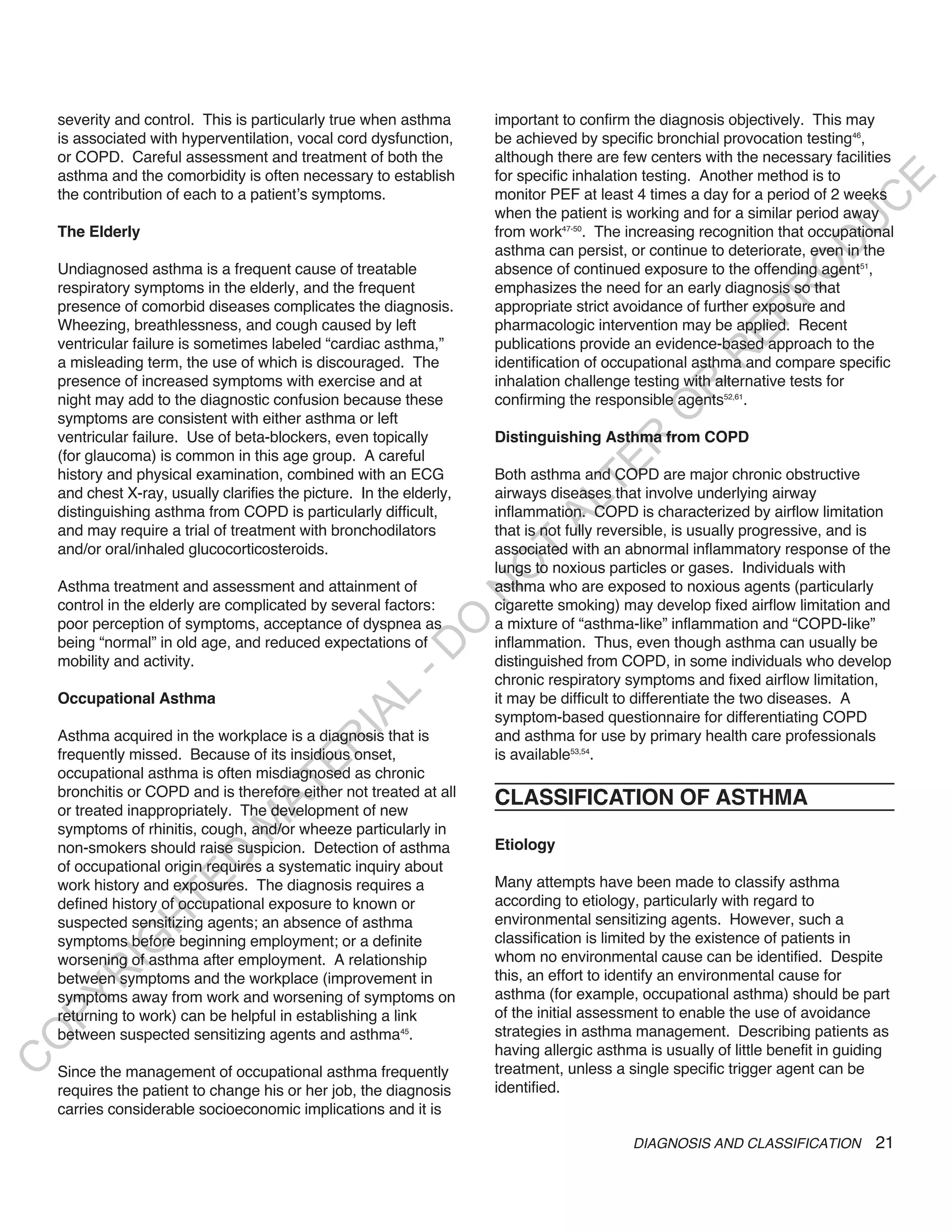 severity and control. This is particularly true when asthma       important to confirm the diagnosis objectively. This may
    is associated with hyperventilation, vocal cord dysfunction,      be achieved by specific bronchial provocation testing46,
    or COPD. Careful assessment and treatment of both the             although there are few centers with the necessary facilities
    asthma and the comorbidity is often necessary to establish        for specific inhalation testing. Another method is to




                                                                                                                             E
    the contribution of each to a patient’s symptoms.                 monitor PEF at least 4 times a day for a period of 2 weeks




                                                                                                                            C
                                                                      when the patient is working and for a similar period away




                                                                                                                           U
    The Elderly                                                       from work47-50. The increasing recognition that occupational




                                                                                                                    D
                                                                      asthma can persist, or continue to deteriorate, even in the




                                                                                                                   O
    Undiagnosed asthma is a frequent cause of treatable               absence of continued exposure to the offending agent51,
    respiratory symptoms in the elderly, and the frequent             emphasizes the need for an early diagnosis so that




                                                                                                                R
    presence of comorbid diseases complicates the diagnosis.          appropriate strict avoidance of further exposure and




                                                                                                         EP
    Wheezing, breathlessness, and cough caused by left                pharmacologic intervention may be applied. Recent
    ventricular failure is sometimes labeled “cardiac asthma,”        publications provide an evidence-based approach to the




                                                                                                      R
    a misleading term, the use of which is discouraged. The           identification of occupational asthma and compare specific
    presence of increased symptoms with exercise and at               inhalation challenge testing with alternative tests for




                                                                                              R
    night may add to the diagnostic confusion because these           confirming the responsible agents52,61.




                                                                                             O
    symptoms are consistent with either asthma or left
    ventricular failure. Use of beta-blockers, even topically         Distinguishing Asthma from COPD




                                                                                     R
    (for glaucoma) is common in this age group. A careful




                                                                                  TE
    history and physical examination, combined with an ECG            Both asthma and COPD are major chronic obstructive
    and chest X-ray, usually clarifies the picture. In the elderly,   airways diseases that involve underlying airway




                                                                            AL
    distinguishing asthma from COPD is particularly difficult,        inflammation. COPD is characterized by airflow limitation
    and may require a trial of treatment with bronchodilators         that is not fully reversible, is usually progressive, and is
    and/or oral/inhaled glucocorticosteroids.                         associated with an abnormal inflammatory response of the
                                                                       T
                                                                      lungs to noxious particles or gases. Individuals with
                                                                      O
    Asthma treatment and assessment and attainment of                 asthma who are exposed to noxious agents (particularly
                                                                      N

    control in the elderly are complicated by several factors:        cigarette smoking) may develop fixed airflow limitation and
                                                           O


    poor perception of symptoms, acceptance of dyspnea as             a mixture of “asthma-like” inflammation and “COPD-like”
    being “normal” in old age, and reduced expectations of            inflammation. Thus, even though asthma can usually be
                                                         -D




    mobility and activity.                                            distinguished from COPD, in some individuals who develop
                                                                      chronic respiratory symptoms and fixed airflow limitation,
                                               L




    Occupational Asthma                                               it may be difficult to differentiate the two diseases. A
                                             IA




                                                                      symptom-based questionnaire for differentiating COPD
    Asthma acquired in the workplace is a diagnosis that is           and asthma for use by primary health care professionals
                                            R




    frequently missed. Because of its insidious onset,                is available53,54.
                                      E




    occupational asthma is often misdiagnosed as chronic
                                   AT




    bronchitis or COPD and is therefore either not treated at all
                                                                      CLASSIFICATION OF ASTHMA
    or treated inappropriately. The development of new
                               M




    symptoms of rhinitis, cough, and/or wheeze particularly in
    non-smokers should raise suspicion. Detection of asthma           Etiology
                      D




    of occupational origin requires a systematic inquiry about
                    TE




    work history and exposures. The diagnosis requires a              Many attempts have been made to classify asthma
    defined history of occupational exposure to known or              according to etiology, particularly with regard to
                                                                      environmental sensitizing agents. However, such a
                H




    suspected sensitizing agents; an absence of asthma
    symptoms before beginning employment; or a definite               classification is limited by the existence of patients in
           IG




    worsening of asthma after employment. A relationship              whom no environmental cause can be identified. Despite
                                                                      this, an effort to identify an environmental cause for
       R




    between symptoms and the workplace (improvement in
    symptoms away from work and worsening of symptoms on              asthma (for example, occupational asthma) should be part
PY




    returning to work) can be helpful in establishing a link          of the initial assessment to enable the use of avoidance
    between suspected sensitizing agents and asthma45.                strategies in asthma management. Describing patients as
O




                                                                      having allergic asthma is usually of little benefit in guiding
C




    Since the management of occupational asthma frequently            treatment, unless a single specific trigger agent can be
    requires the patient to change his or her job, the diagnosis      identified.
    carries considerable socioeconomic implications and it is

                                                                                           DIAGNOSIS AND CLASSIFICATION          21
 