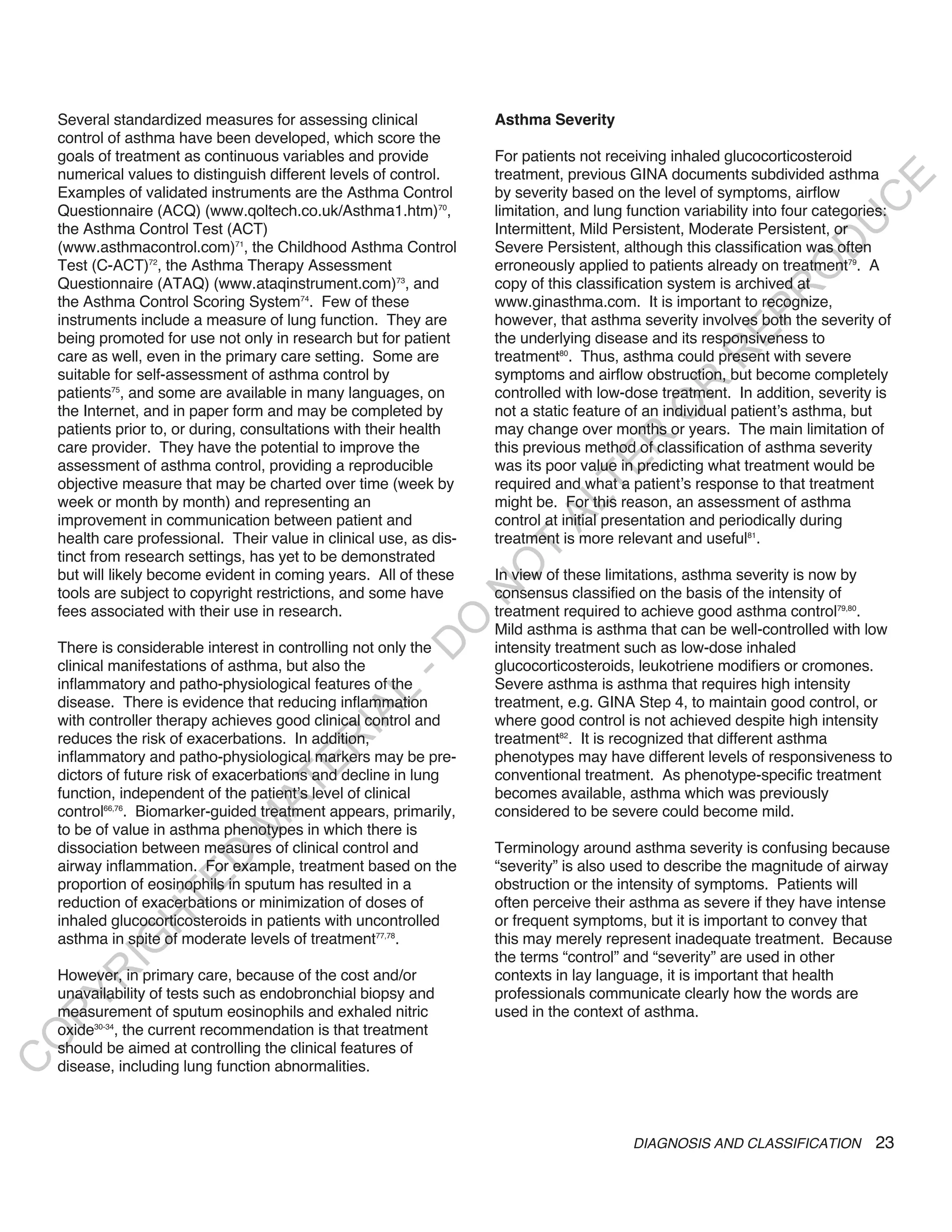 Several standardized measures for assessing clinical             Asthma Severity
    control of asthma have been developed, which score the
    goals of treatment as continuous variables and provide           For patients not receiving inhaled glucocorticosteroid
    numerical values to distinguish different levels of control.     treatment, previous GINA documents subdivided asthma




                                                                                                                            E
    Examples of validated instruments are the Asthma Control         by severity based on the level of symptoms, airflow




                                                                                                                           C
    Questionnaire (ACQ) (www.qoltech.co.uk/Asthma1.htm)70,           limitation, and lung function variability into four categories:




                                                                                                                          U
    the Asthma Control Test (ACT)                                    Intermittent, Mild Persistent, Moderate Persistent, or




                                                                                                                    D
    (www.asthmacontrol.com)71, the Childhood Asthma Control          Severe Persistent, although this classification was often
    Test (C-ACT)72, the Asthma Therapy Assessment                    erroneously applied to patients already on treatment79. A




                                                                                                                   O
    Questionnaire (ATAQ) (www.ataqinstrument.com)73, and             copy of this classification system is archived at




                                                                                                               R
    the Asthma Control Scoring System74. Few of these                www.ginasthma.com. It is important to recognize,




                                                                                                         EP
    instruments include a measure of lung function. They are         however, that asthma severity involves both the severity of
    being promoted for use not only in research but for patient      the underlying disease and its responsiveness to




                                                                                                     R
    care as well, even in the primary care setting. Some are         treatment80. Thus, asthma could present with severe
    suitable for self-assessment of asthma control by                symptoms and airflow obstruction, but become completely




                                                                                              R
    patients75, and some are available in many languages, on         controlled with low-dose treatment. In addition, severity is




                                                                                             O
    the Internet, and in paper form and may be completed by          not a static feature of an individual patient’s asthma, but
    patients prior to, or during, consultations with their health    may change over months or years. The main limitation of




                                                                                     R
    care provider. They have the potential to improve the            this previous method of classification of asthma severity




                                                                                  TE
    assessment of asthma control, providing a reproducible           was its poor value in predicting what treatment would be
    objective measure that may be charted over time (week by         required and what a patient’s response to that treatment
    week or month by month) and representing an                      might be. For this reason, an assessment of asthma



                                                                            AL
    improvement in communication between patient and                 control at initial presentation and periodically during
    health care professional. Their value in clinical use, as dis-   treatment is more relevant and useful81.
    tinct from research settings, has yet to be demonstrated
                                                                      T
                                                                     O
    but will likely become evident in coming years. All of these     In view of these limitations, asthma severity is now by
                                                                     N

    tools are subject to copyright restrictions, and some have       consensus classified on the basis of the intensity of
    fees associated with their use in research.                      treatment required to achieve good asthma control79,80.
                                                         O


                                                                     Mild asthma is asthma that can be well-controlled with low
                                                       -D




    There is considerable interest in controlling not only the       intensity treatment such as low-dose inhaled
    clinical manifestations of asthma, but also the                  glucocorticosteroids, leukotriene modifiers or cromones.
    inflammatory and patho-physiological features of the             Severe asthma is asthma that requires high intensity
                                              L




    disease. There is evidence that reducing inflammation            treatment, e.g. GINA Step 4, to maintain good control, or
                                            IA




    with controller therapy achieves good clinical control and       where good control is not achieved despite high intensity
    reduces the risk of exacerbations. In addition,                  treatment82. It is recognized that different asthma
                                           R




    inflammatory and patho-physiological markers may be pre-         phenotypes may have different levels of responsiveness to
                                     E




    dictors of future risk of exacerbations and decline in lung      conventional treatment. As phenotype-specific treatment
                                  AT




    function, independent of the patient’s level of clinical         becomes available, asthma which was previously
    control66,76. Biomarker-guided treatment appears, primarily,     considered to be severe could become mild.
                              M




    to be of value in asthma phenotypes in which there is
    dissociation between measures of clinical control and            Terminology around asthma severity is confusing because
                     D




    airway inflammation. For example, treatment based on the         “severity” is also used to describe the magnitude of airway
                   TE




    proportion of eosinophils in sputum has resulted in a            obstruction or the intensity of symptoms. Patients will
    reduction of exacerbations or minimization of doses of           often perceive their asthma as severe if they have intense
    inhaled glucocorticosteroids in patients with uncontrolled       or frequent symptoms, but it is important to convey that
                H




    asthma in spite of moderate levels of treatment77,78.            this may merely represent inadequate treatment. Because
           IG




                                                                     the terms “control” and “severity” are used in other
    However, in primary care, because of the cost and/or             contexts in lay language, it is important that health
       R




    unavailability of tests such as endobronchial biopsy and         professionals communicate clearly how the words are
PY




    measurement of sputum eosinophils and exhaled nitric             used in the context of asthma.
    oxide30-34, the current recommendation is that treatment
O




    should be aimed at controlling the clinical features of
C




    disease, including lung function abnormalities.



                                                                                          DIAGNOSIS AND CLASSIFICATION           23
 