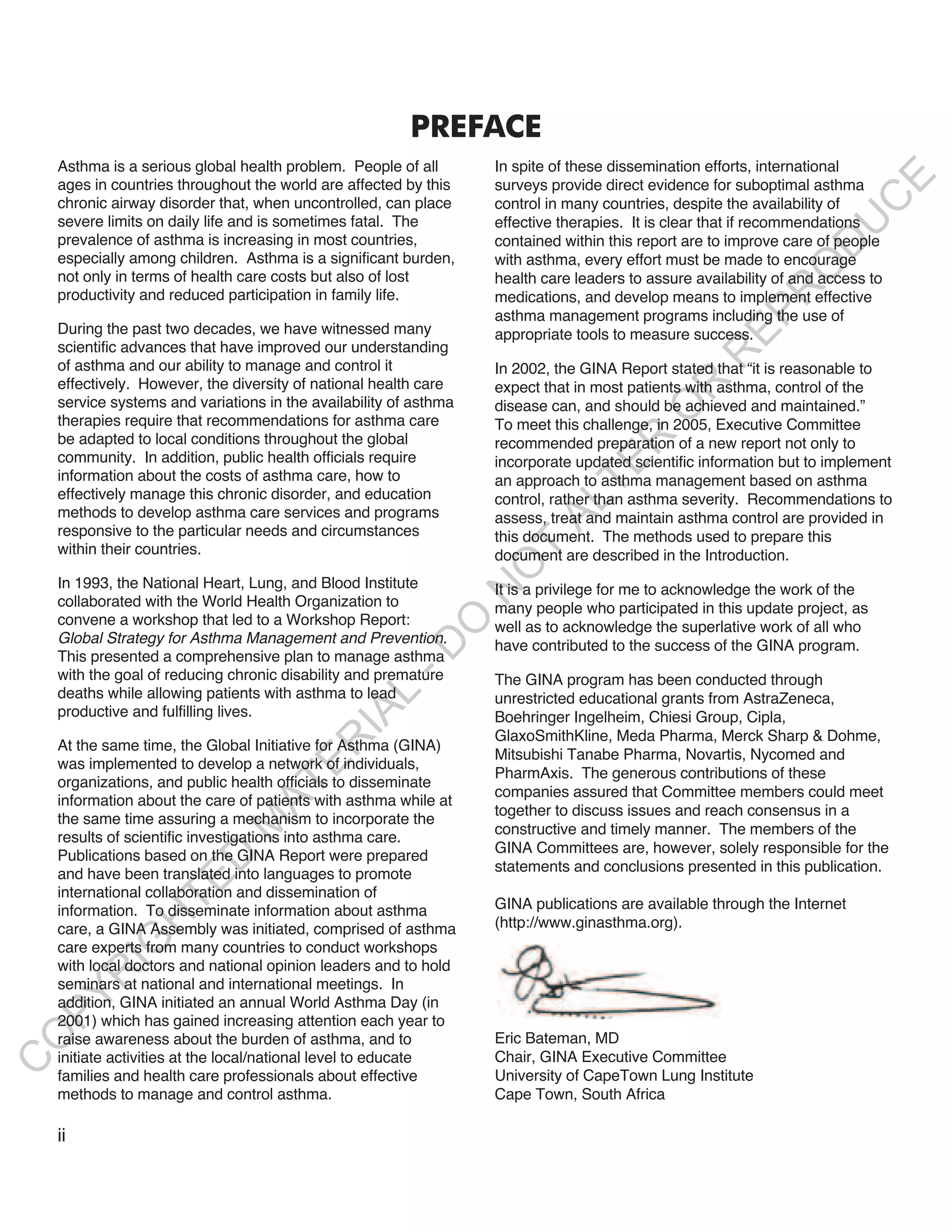 PREFACE
    Asthma is a serious global health problem. People of all       In spite of these dissemination efforts, international




                                                                                                                        E
    ages in countries throughout the world are affected by this    surveys provide direct evidence for suboptimal asthma




                                                                                                                       C
    chronic airway disorder that, when uncontrolled, can place     control in many countries, despite the availability of
    severe limits on daily life and is sometimes fatal. The        effective therapies. It is clear that if recommendations




                                                                                                                      U
    prevalence of asthma is increasing in most countries,          contained within this report are to improve care of people




                                                                                                                D
    especially among children. Asthma is a significant burden,     with asthma, every effort must be made to encourage




                                                                                                               O
    not only in terms of health care costs but also of lost        health care leaders to assure availability of and access to




                                                                                                            R
    productivity and reduced participation in family life.         medications, and develop means to implement effective




                                                                                                     EP
                                                                   asthma management programs including the use of
    During the past two decades, we have witnessed many            appropriate tools to measure success.
    scientific advances that have improved our understanding




                                                                                                  R
    of asthma and our ability to manage and control it             In 2002, the GINA Report stated that “it is reasonable to
    effectively. However, the diversity of national health care




                                                                                           R
                                                                   expect that in most patients with asthma, control of the
    service systems and variations in the availability of asthma   disease can, and should be achieved and maintained.”




                                                                                          O
    therapies require that recommendations for asthma care         To meet this challenge, in 2005, Executive Committee
    be adapted to local conditions throughout the global




                                                                                  R
                                                                   recommended preparation of a new report not only to
    community. In addition, public health officials require        incorporate updated scientific information but to implement




                                                                               TE
    information about the costs of asthma care, how to             an approach to asthma management based on asthma
    effectively manage this chronic disorder, and education        control, rather than asthma severity. Recommendations to



                                                                         AL
    methods to develop asthma care services and programs           assess, treat and maintain asthma control are provided in
    responsive to the particular needs and circumstances           this document. The methods used to prepare this
    within their countries.                                         T
                                                                   document are described in the Introduction.
                                                                   O
    In 1993, the National Heart, Lung, and Blood Institute         It is a privilege for me to acknowledge the work of the
                                                                   N

    collaborated with the World Health Organization to             many people who participated in this update project, as
    convene a workshop that led to a Workshop Report:
                                                        O


                                                                   well as to acknowledge the superlative work of all who
    Global Strategy for Asthma Management and Prevention.          have contributed to the success of the GINA program.
                                                      -D




    This presented a comprehensive plan to manage asthma
    with the goal of reducing chronic disability and premature     The GINA program has been conducted through
    deaths while allowing patients with asthma to lead
                                             L




                                                                   unrestricted educational grants from AstraZeneca,
    productive and fulfilling lives.
                                           IA




                                                                   Boehringer Ingelheim, Chiesi Group, Cipla,
                                                                   GlaxoSmithKline, Meda Pharma, Merck Sharp & Dohme,
                                          R




    At the same time, the Global Initiative for Asthma (GINA)
                                                                   Mitsubishi Tanabe Pharma, Novartis, Nycomed and
    was implemented to develop a network of individuals,
                                    E




                                                                   PharmAxis. The generous contributions of these
    organizations, and public health officials to disseminate
                                 AT




                                                                   companies assured that Committee members could meet
    information about the care of patients with asthma while at
                                                                   together to discuss issues and reach consensus in a
    the same time assuring a mechanism to incorporate the
                              M




                                                                   constructive and timely manner. The members of the
    results of scientific investigations into asthma care.
    Publications based on the GINA Report were prepared            GINA Committees are, however, solely responsible for the
                     D




    and have been translated into languages to promote             statements and conclusions presented in this publication.
                   TE




    international collaboration and dissemination of
    information. To disseminate information about asthma           GINA publications are available through the Internet
                H




    care, a GINA Assembly was initiated, comprised of asthma       (http://www.ginasthma.org).
           IG




    care experts from many countries to conduct workshops
    with local doctors and national opinion leaders and to hold
         R




    seminars at national and international meetings. In
PY




    addition, GINA initiated an annual World Asthma Day (in
    2001) which has gained increasing attention each year to
                                                                   Eric Bateman, MD
O




    raise awareness about the burden of asthma, and to
    initiate activities at the local/national level to educate     Chair, GINA Executive Committee
C




    families and health care professionals about effective         University of CapeTown Lung Institute
    methods to manage and control asthma.                          Cape Town, South Africa

    ii
 