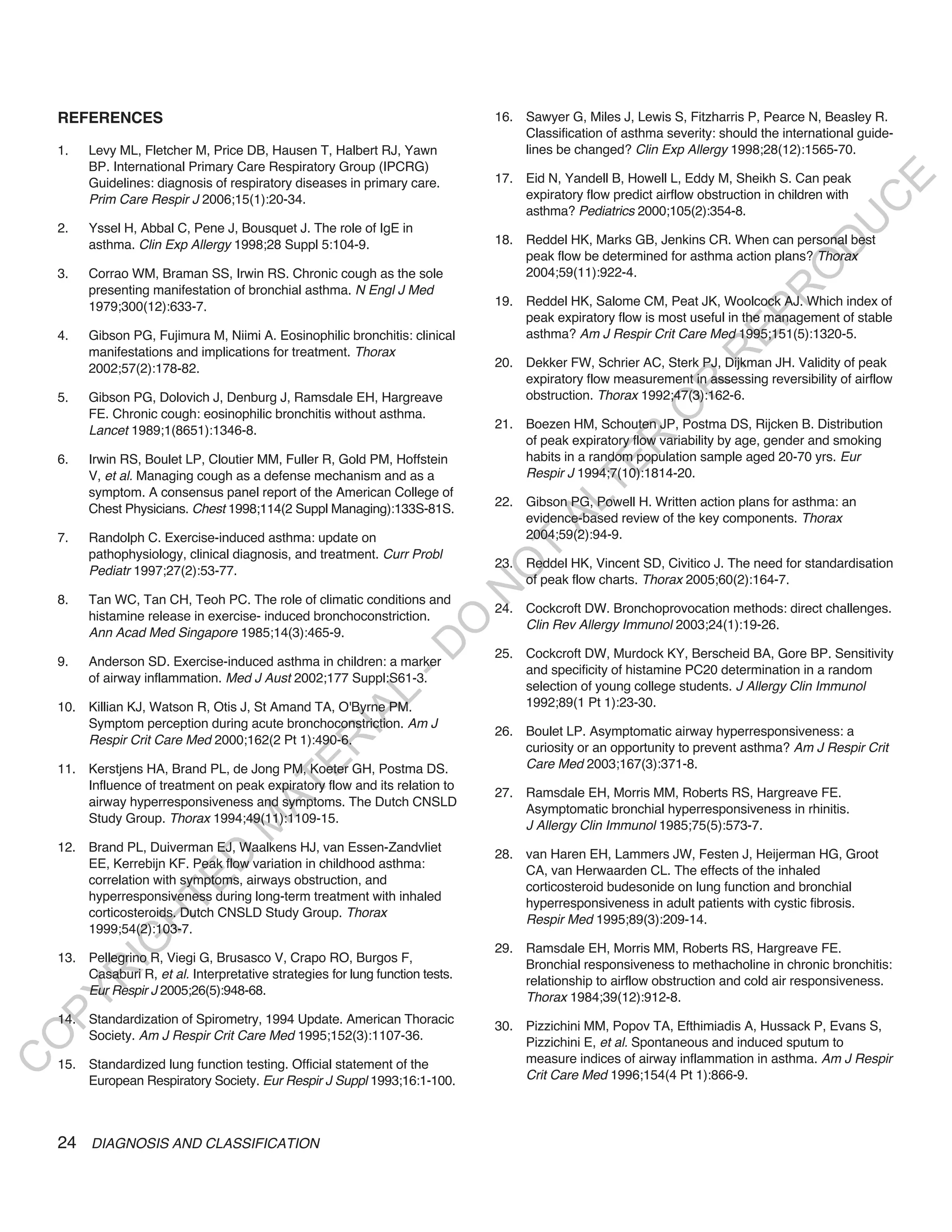 REFERENCES                                                                  16. Sawyer G, Miles J, Lewis S, Fitzharris P, Pearce N, Beasley R.
                                                                                    Classification of asthma severity: should the international guide-
    1.   Levy ML, Fletcher M, Price DB, Hausen T, Halbert RJ, Yawn                  lines be changed? Clin Exp Allergy 1998;28(12):1565-70.
         BP. International Primary Care Respiratory Group (IPCRG)
                                                                                17. Eid N, Yandell B, Howell L, Eddy M, Sheikh S. Can peak




                                                                                                                                              E
         Guidelines: diagnosis of respiratory diseases in primary care.
         Prim Care Respir J 2006;15(1):20-34.                                       expiratory flow predict airflow obstruction in children with




                                                                                                                                             C
                                                                                    asthma? Pediatrics 2000;105(2):354-8.




                                                                                                                                            U
    2.   Yssel H, Abbal C, Pene J, Bousquet J. The role of IgE in
         asthma. Clin Exp Allergy 1998;28 Suppl 5:104-9.                        18. Reddel HK, Marks GB, Jenkins CR. When can personal best




                                                                                                                                     D
                                                                                    peak flow be determined for asthma action plans? Thorax




                                                                                                                                    O
    3.   Corrao WM, Braman SS, Irwin RS. Chronic cough as the sole                  2004;59(11):922-4.
         presenting manifestation of bronchial asthma. N Engl J Med




                                                                                                                                R
         1979;300(12):633-7.                                                    19. Reddel HK, Salome CM, Peat JK, Woolcock AJ. Which index of




                                                                                                                         EP
                                                                                    peak expiratory flow is most useful in the management of stable
    4.   Gibson PG, Fujimura M, Niimi A. Eosinophilic bronchitis: clinical          asthma? Am J Respir Crit Care Med 1995;151(5):1320-5.
         manifestations and implications for treatment. Thorax




                                                                                                                     R
         2002;57(2):178-82.                                                     20. Dekker FW, Schrier AC, Sterk PJ, Dijkman JH. Validity of peak
                                                                                    expiratory flow measurement in assessing reversibility of airflow




                                                                                                            R
    5.   Gibson PG, Dolovich J, Denburg J, Ramsdale EH, Hargreave                   obstruction. Thorax 1992;47(3):162-6.




                                                                                                           O
         FE. Chronic cough: eosinophilic bronchitis without asthma.
         Lancet 1989;1(8651):1346-8.                                            21. Boezen HM, Schouten JP, Postma DS, Rijcken B. Distribution
                                                                                    of peak expiratory flow variability by age, gender and smoking




                                                                                                 R
    6.   Irwin RS, Boulet LP, Cloutier MM, Fuller R, Gold PM, Hoffstein             habits in a random population sample aged 20-70 yrs. Eur




                                                                                              TE
         V, et al. Managing cough as a defense mechanism and as a                   Respir J 1994;7(10):1814-20.
         symptom. A consensus panel report of the American College of
                                                                                22. Gibson PG, Powell H. Written action plans for asthma: an




                                                                                       AL
         Chest Physicians. Chest 1998;114(2 Suppl Managing):133S-81S.
                                                                                    evidence-based review of the key components. Thorax
    7.   Randolph C. Exercise-induced asthma: update on                             2004;59(2):94-9.
         pathophysiology, clinical diagnosis, and treatment. Curr Probl
                                                                                 T
                                                                                23. Reddel HK, Vincent SD, Civitico J. The need for standardisation
                                                                                O
         Pediatr 1997;27(2):53-77.
                                                                                    of peak flow charts. Thorax 2005;60(2):164-7.
                                                                                N

    8.   Tan WC, Tan CH, Teoh PC. The role of climatic conditions and
                                                                                24. Cockcroft DW. Bronchoprovocation methods: direct challenges.
         histamine release in exercise- induced bronchoconstriction.
                                                                   O


                                                                                    Clin Rev Allergy Immunol 2003;24(1):19-26.
         Ann Acad Med Singapore 1985;14(3):465-9.
                                                                 -D




                                                                                25. Cockcroft DW, Murdock KY, Berscheid BA, Gore BP. Sensitivity
    9.   Anderson SD. Exercise-induced asthma in children: a marker
                                                                                    and specificity of histamine PC20 determination in a random
         of airway inflammation. Med J Aust 2002;177 Suppl:S61-3.
                                                                                    selection of young college students. J Allergy Clin Immunol
                                                      L




    10. Killian KJ, Watson R, Otis J, St Amand TA, O'Byrne PM.                      1992;89(1 Pt 1):23-30.
                                                    IA




        Symptom perception during acute bronchoconstriction. Am J
                                                                                26. Boulet LP. Asymptomatic airway hyperresponsiveness: a
        Respir Crit Care Med 2000;162(2 Pt 1):490-6.
                                                   R




                                                                                    curiosity or an opportunity to prevent asthma? Am J Respir Crit
                                                                                    Care Med 2003;167(3):371-8.
                                           E




    11. Kerstjens HA, Brand PL, de Jong PM, Koeter GH, Postma DS.
                                        AT




        Influence of treatment on peak expiratory flow and its relation to
                                                                                27. Ramsdale EH, Morris MM, Roberts RS, Hargreave FE.
        airway hyperresponsiveness and symptoms. The Dutch CNSLD
                                                                                    Asymptomatic bronchial hyperresponsiveness in rhinitis.
        Study Group. Thorax 1994;49(11):1109-15.
                                   M




                                                                                    J Allergy Clin Immunol 1985;75(5):573-7.
    12. Brand PL, Duiverman EJ, Waalkens HJ, van Essen-Zandvliet
                                                                                28. van Haren EH, Lammers JW, Festen J, Heijerman HG, Groot
                        D




        EE, Kerrebijn KF. Peak flow variation in childhood asthma:
                                                                                    CA, van Herwaarden CL. The effects of the inhaled
        correlation with symptoms, airways obstruction, and
                      TE




                                                                                    corticosteroid budesonide on lung function and bronchial
        hyperresponsiveness during long-term treatment with inhaled
                                                                                    hyperresponsiveness in adult patients with cystic fibrosis.
        corticosteroids. Dutch CNSLD Study Group. Thorax
                                                                                    Respir Med 1995;89(3):209-14.
                  H




        1999;54(2):103-7.
            IG




                                                                                29. Ramsdale EH, Morris MM, Roberts RS, Hargreave FE.
    13. Pellegrino R, Viegi G, Brusasco V, Crapo RO, Burgos F,
                                                                                    Bronchial responsiveness to methacholine in chronic bronchitis:
        Casaburi R, et al. Interpretative strategies for lung function tests.
         R




                                                                                    relationship to airflow obstruction and cold air responsiveness.
        Eur Respir J 2005;26(5):948-68.
PY




                                                                                    Thorax 1984;39(12):912-8.
    14. Standardization of Spirometry, 1994 Update. American Thoracic
                                                                                30. Pizzichini MM, Popov TA, Efthimiadis A, Hussack P, Evans S,
        Society. Am J Respir Crit Care Med 1995;152(3):1107-36.
O




                                                                                    Pizzichini E, et al. Spontaneous and induced sputum to
                                                                                    measure indices of airway inflammation in asthma. Am J Respir
C




    15. Standardized lung function testing. Official statement of the
        European Respiratory Society. Eur Respir J Suppl 1993;16:1-100.             Crit Care Med 1996;154(4 Pt 1):866-9.




    24 DIAGNOSIS AND CLASSIFICATION
 