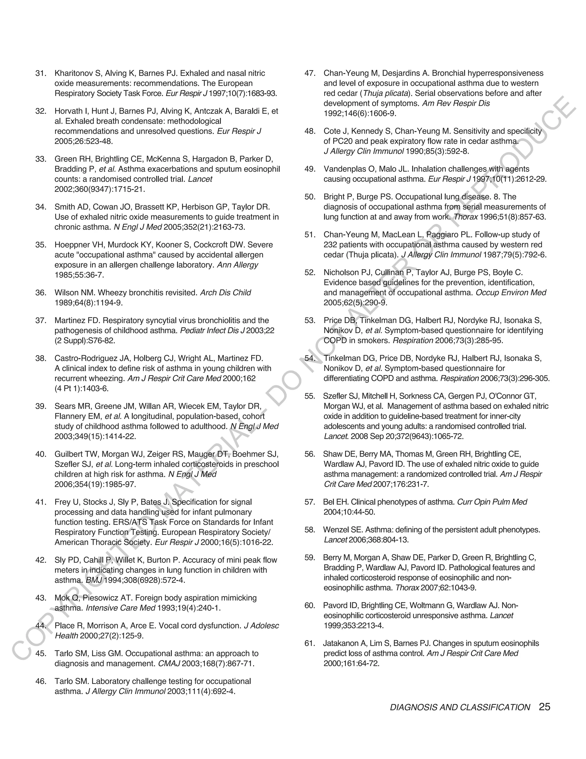 31. Kharitonov S, Alving K, Barnes PJ. Exhaled and nasal nitric         47. Chan-Yeung M, Desjardins A. Bronchial hyperresponsiveness
        oxide measurements: recommendations. The European                       and level of exposure in occupational asthma due to western
        Respiratory Society Task Force. Eur Respir J 1997;10(7):1683-93.        red cedar (Thuja plicata). Serial observations before and after
                                                                                development of symptoms. Am Rev Respir Dis
    32. Horvath I, Hunt J, Barnes PJ, Alving K, Antczak A, Baraldi E, et




                                                                                                                                         E
                                                                                1992;146(6):1606-9.
        al. Exhaled breath condensate: methodological




                                                                                                                                        C
        recommendations and unresolved questions. Eur Respir J              48. Cote J, Kennedy S, Chan-Yeung M. Sensitivity and specificity




                                                                                                                                       U
        2005;26:523-48.                                                         of PC20 and peak expiratory flow rate in cedar asthma.
                                                                                J Allergy Clin Immunol 1990;85(3):592-8.




                                                                                                                                D
    33. Green RH, Brightling CE, McKenna S, Hargadon B, Parker D,




                                                                                                                               O
        Bradding P, et al. Asthma exacerbations and sputum eosinophil       49. Vandenplas O, Malo JL. Inhalation challenges with agents
        counts: a randomised controlled trial. Lancet                           causing occupational asthma. Eur Respir J 1997;10(11):2612-29.




                                                                                                                           R
        2002;360(9347):1715-21.




                                                                                                                    EP
                                                                            50. Bright P, Burge PS. Occupational lung disease. 8. The
    34. Smith AD, Cowan JO, Brassett KP, Herbison GP, Taylor DR.                diagnosis of occupational asthma from serial measurements of
        Use of exhaled nitric oxide measurements to guide treatment in          lung function at and away from work. Thorax 1996;51(8):857-63.




                                                                                                                R
        chronic asthma. N Engl J Med 2005;352(21):2163-73.
                                                                            51. Chan-Yeung M, MacLean L, Paggiaro PL. Follow-up study of




                                                                                                       R
    35. Hoeppner VH, Murdock KY, Kooner S, Cockcroft DW. Severe                 232 patients with occupational asthma caused by western red




                                                                                                      O
        acute "occupational asthma" caused by accidental allergen               cedar (Thuja plicata). J Allergy Clin Immunol 1987;79(5):792-6.
        exposure in an allergen challenge laboratory. Ann Allergy




                                                                                             R
        1985;55:36-7.                                                       52. Nicholson PJ, Cullinan P, Taylor AJ, Burge PS, Boyle C.
                                                                                Evidence based guidelines for the prevention, identification,




                                                                                          TE
    36. Wilson NM. Wheezy bronchitis revisited. Arch Dis Child                  and management of occupational asthma. Occup Environ Med
        1989;64(8):1194-9.                                                      2005;62(5):290-9.




                                                                                   AL
    37. Martinez FD. Respiratory syncytial virus bronchiolitis and the      53. Price DB, Tinkelman DG, Halbert RJ, Nordyke RJ, Isonaka S,
        pathogenesis of childhood asthma. Pediatr Infect Dis J 2003;22          Nonikov D, et al. Symptom-based questionnaire for identifying
        (2 Suppl):S76-82.                                                    T  COPD in smokers. Respiration 2006;73(3):285-95.
                                                                            O
    38. Castro-Rodriguez JA, Holberg CJ, Wright AL, Martinez FD.            54. Tinkelman DG, Price DB, Nordyke RJ, Halbert RJ, Isonaka S,
                                                                            N

        A clinical index to define risk of asthma in young children with        Nonikov D, et al. Symptom-based questionnaire for
        recurrent wheezing. Am J Respir Crit Care Med 2000;162                  differentiating COPD and asthma. Respiration 2006;73(3):296-305.
                                                                 O


        (4 Pt 1):1403-6.
                                                                            55. Szefler SJ, Mitchell H, Sorkness CA, Gergen PJ, O'Connor GT,
                                                               -D




    39. Sears MR, Greene JM, Willan AR, Wiecek EM, Taylor DR,                   Morgan WJ, et al. Management of asthma based on exhaled nitric
        Flannery EM, et al. A longitudinal, population-based, cohort            oxide in addition to guideline-based treatment for inner-city
        study of childhood asthma followed to adulthood. N Engl J Med           adolescents and young adults: a randomised controlled trial.
                                                    L




        2003;349(15):1414-22.                                                   Lancet. 2008 Sep 20;372(9643):1065-72.
                                                  IA




    40. Guilbert TW, Morgan WJ, Zeiger RS, Mauger DT, Boehmer SJ,           56. Shaw DE, Berry MA, Thomas M, Green RH, Brightling CE,
                                                 R




        Szefler SJ, et al. Long-term inhaled corticosteroids in preschool       Wardlaw AJ, Pavord ID. The use of exhaled nitric oxide to guide
                                          E




        children at high risk for asthma. N Engl J Med                          asthma management: a randomized controlled trial. Am J Respir
                                       AT




        2006;354(19):1985-97.                                                   Crit Care Med 2007;176:231-7.

    41. Frey U, Stocks J, Sly P, Bates J. Specification for signal          57. Bel EH. Clinical phenotypes of asthma. Curr Opin Pulm Med
                                  M




        processing and data handling used for infant pulmonary                  2004;10:44-50.
        function testing. ERS/ATS Task Force on Standards for Infant
                        D




        Respiratory Function Testing. European Respiratory Society/         58. Wenzel SE. Asthma: defining of the persistent adult phenotypes.
        American Thoracic Society. Eur Respir J 2000;16(5):1016-22.             Lancet 2006;368:804-13.
                      TE




    42. Sly PD, Cahill P, Willet K, Burton P. Accuracy of mini peak flow    59. Berry M, Morgan A, Shaw DE, Parker D, Green R, Brightling C,
                  H




        meters in indicating changes in lung function in children with          Bradding P, Wardlaw AJ, Pavord ID. Pathological features and
        asthma. BMJ 1994;308(6928):572-4.                                       inhaled corticosteroid response of eosinophilic and non-
            IG




                                                                                eosinophilic asthma. Thorax 2007;62:1043-9.
    43. Mok Q, Piesowicz AT. Foreign body aspiration mimicking
        R




        asthma. Intensive Care Med 1993;19(4):240-1.                        60. Pavord ID, Brightling CE, Woltmann G, Wardlaw AJ. Non-
PY




                                                                                eosinophilic corticosteroid unresponsive asthma. Lancet
    44. Place R, Morrison A, Arce E. Vocal cord dysfunction. J Adolesc          1999;353:2213-4.
        Health 2000;27(2):125-9.
O




                                                                            61. Jatakanon A, Lim S, Barnes PJ. Changes in sputum eosinophils
    45. Tarlo SM, Liss GM. Occupational asthma: an approach to                  predict loss of asthma control. Am J Respir Crit Care Med
C




        diagnosis and management. CMAJ 2003;168(7):867-71.                      2000;161:64-72.

    46. Tarlo SM. Laboratory challenge testing for occupational
        asthma. J Allergy Clin Immunol 2003;111(4):692-4.
                                                                                                    DIAGNOSIS AND CLASSIFICATION               25
 