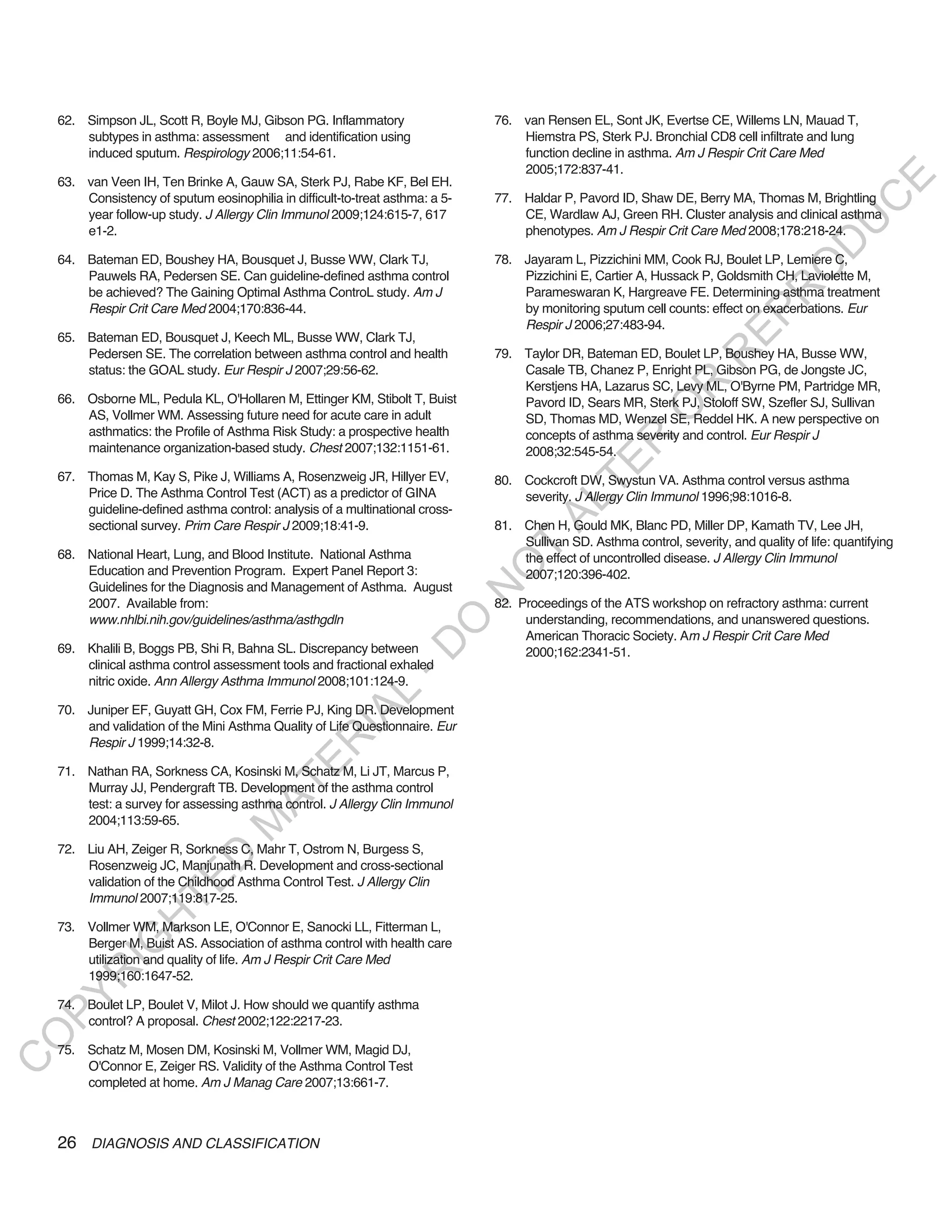 62. Simpson JL, Scott R, Boyle MJ, Gibson PG. Inflammatory                  76. van Rensen EL, Sont JK, Evertse CE, Willems LN, Mauad T,
        subtypes in asthma: assessment and identification using                     Hiemstra PS, Sterk PJ. Bronchial CD8 cell infiltrate and lung
        induced sputum. Respirology 2006;11:54-61.                                  function decline in asthma. Am J Respir Crit Care Med
                                                                                    2005;172:837-41.




                                                                                                                                                 E
    63. van Veen IH, Ten Brinke A, Gauw SA, Sterk PJ, Rabe KF, Bel EH.
        Consistency of sputum eosinophilia in difficult-to-treat asthma: a 5-   77. Haldar P, Pavord ID, Shaw DE, Berry MA, Thomas M, Brightling




                                                                                                                                                C
        year follow-up study. J Allergy Clin Immunol 2009;124:615-7, 617            CE, Wardlaw AJ, Green RH. Cluster analysis and clinical asthma




                                                                                                                                               U
        e1-2.                                                                       phenotypes. Am J Respir Crit Care Med 2008;178:218-24.




                                                                                                                                        D
    64. Bateman ED, Boushey HA, Bousquet J, Busse WW, Clark TJ,                 78. Jayaram L, Pizzichini MM, Cook RJ, Boulet LP, Lemiere C,




                                                                                                                                       O
        Pauwels RA, Pedersen SE. Can guideline-defined asthma control               Pizzichini E, Cartier A, Hussack P, Goldsmith CH, Laviolette M,




                                                                                                                                  R
        be achieved? The Gaining Optimal Asthma ControL study. Am J                 Parameswaran K, Hargreave FE. Determining asthma treatment
        Respir Crit Care Med 2004;170:836-44.                                       by monitoring sputum cell counts: effect on exacerbations. Eur




                                                                                                                           EP
                                                                                    Respir J 2006;27:483-94.
    65. Bateman ED, Bousquet J, Keech ML, Busse WW, Clark TJ,
        Pedersen SE. The correlation between asthma control and health          79. Taylor DR, Bateman ED, Boulet LP, Boushey HA, Busse WW,




                                                                                                                      R
        status: the GOAL study. Eur Respir J 2007;29:56-62.                         Casale TB, Chanez P, Enright PL, Gibson PG, de Jongste JC,




                                                                                                             R
                                                                                    Kerstjens HA, Lazarus SC, Levy ML, O'Byrne PM, Partridge MR,
    66. Osborne ML, Pedula KL, O'Hollaren M, Ettinger KM, Stibolt T, Buist          Pavord ID, Sears MR, Sterk PJ, Stoloff SW, Szefler SJ, Sullivan




                                                                                                            O
        AS, Vollmer WM. Assessing future need for acute care in adult               SD, Thomas MD, Wenzel SE, Reddel HK. A new perspective on
        asthmatics: the Profile of Asthma Risk Study: a prospective health          concepts of asthma severity and control. Eur Respir J




                                                                                                  R
        maintenance organization-based study. Chest 2007;132:1151-61.               2008;32:545-54.




                                                                                               TE
    67. Thomas M, Kay S, Pike J, Williams A, Rosenzweig JR, Hillyer EV,         80. Cockcroft DW, Swystun VA. Asthma control versus asthma
        Price D. The Asthma Control Test (ACT) as a predictor of GINA               severity. J Allergy Clin Immunol 1996;98:1016-8.




                                                                                        AL
        guideline-defined asthma control: analysis of a multinational cross-
        sectional survey. Prim Care Respir J 2009;18:41-9.                      81. Chen H, Gould MK, Blanc PD, Miller DP, Kamath TV, Lee JH,
                                                                                 T  Sullivan SD. Asthma control, severity, and quality of life: quantifying
    68. National Heart, Lung, and Blood Institute. National Asthma                  the effect of uncontrolled disease. J Allergy Clin Immunol
                                                                                O
        Education and Prevention Program. Expert Panel Report 3:                    2007;120:396-402.
        Guidelines for the Diagnosis and Management of Asthma. August
                                                                                N

        2007. Available from:                                                   82. Proceedings of the ATS workshop on refractory asthma: current
        www.nhlbi.nih.gov/guidelines/asthma/asthgdln                                 understanding, recommendations, and unanswered questions.
                                                                   O


                                                                                     American Thoracic Society. Am J Respir Crit Care Med
                                                                 -D




    69. Khalili B, Boggs PB, Shi R, Bahna SL. Discrepancy between                    2000;162:2341-51.
        clinical asthma control assessment tools and fractional exhaled
        nitric oxide. Ann Allergy Asthma Immunol 2008;101:124-9.
                                                      L




    70. Juniper EF, Guyatt GH, Cox FM, Ferrie PJ, King DR. Development
                                                    IA




        and validation of the Mini Asthma Quality of Life Questionnaire. Eur
                                                   R




        Respir J 1999;14:32-8.
                                           E




    71. Nathan RA, Sorkness CA, Kosinski M, Schatz M, Li JT, Marcus P,
                                        AT




        Murray JJ, Pendergraft TB. Development of the asthma control
        test: a survey for assessing asthma control. J Allergy Clin Immunol
        2004;113:59-65.
                                   M




    72. Liu AH, Zeiger R, Sorkness C, Mahr T, Ostrom N, Burgess S,
                        D




        Rosenzweig JC, Manjunath R. Development and cross-sectional
                      TE




        validation of the Childhood Asthma Control Test. J Allergy Clin
        Immunol 2007;119:817-25.
                  H




    73. Vollmer WM, Markson LE, O'Connor E, Sanocki LL, Fitterman L,
            IG




        Berger M, Buist AS. Association of asthma control with health care
        utilization and quality of life. Am J Respir Crit Care Med
        R




        1999;160:1647-52.
PY




    74. Boulet LP, Boulet V, Milot J. How should we quantify asthma
        control? A proposal. Chest 2002;122:2217-23.
O




    75. Schatz M, Mosen DM, Kosinski M, Vollmer WM, Magid DJ,
C




        O'Connor E, Zeiger RS. Validity of the Asthma Control Test
        completed at home. Am J Manag Care 2007;13:661-7.



    26 DIAGNOSIS AND CLASSIFICATION
 